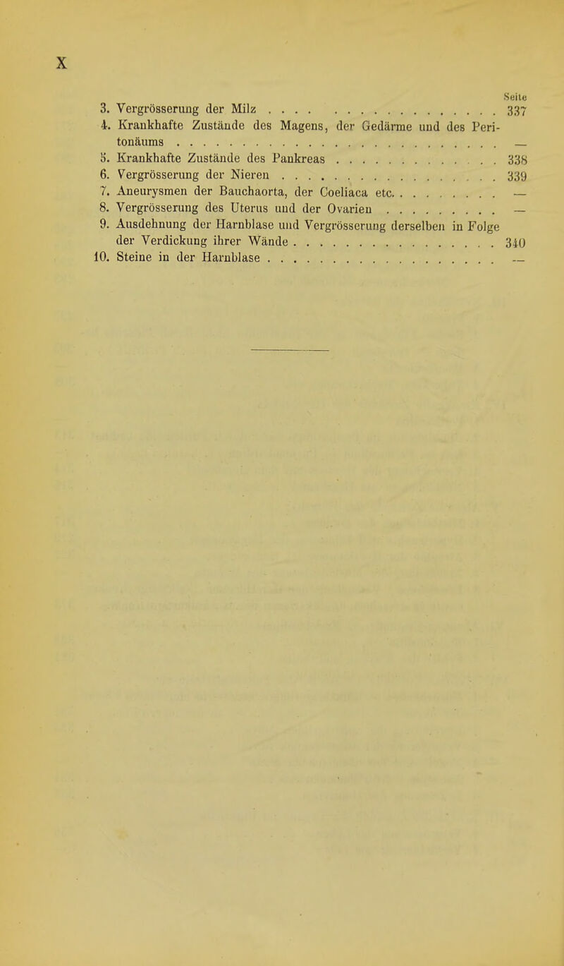 Seile 3. Vergrösserung der Milz .... 337 4. Krankhafte Zustände des Magens, der Gedärme und des Peri- tonäums ä. Krankhafte Zustände des Pankreas 338 6. Vergrösserung der Nieren 339 7. Aneurysmen der Bauchaorta, der Coeliaca etc — 8. Vergrösserung des Uterus und der Ovarien — 9. Ausdehnung der Harnblase und Vergrösserung derselben in Folge der Verdickung ihrer Wände 340 10. Steine in der Harnblase