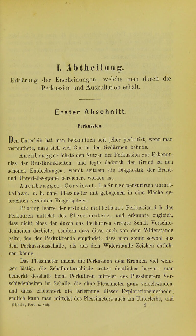 Erklärung' der Erscheinung-en, welche man durch die Perkussion und Auskultation erhält. Erster Abschnitt. Perkussion. Den Unterleib hat man bekanntlich seit jeher perkutirt, wenn man vei-muthete, dass sich viel Gas in den Gedärmen befinde. Auenbrugger lehrte den Nutzen der Perkussion zur Erkennt- niss der Brustkrankheiten, und legte dadurch den Grund zu den schönen Entdeckungen, womit seitdem die Diagnostik der Brust- und Unterleibsorgane bereichert worden ist. Auenbrugger, Corvisart, Laennec perkurirten unmit- telbar, d. h. ohne Plessimeter mit gebogenen in eine Fläche ge- brachten vereinten Fingerspitzen. Piorry lehrte der erste die mittelbare Perkussion d. h. das Perkutiren mittelst des Plessimeters, und erkannte zugleich, dass nicht bloss der durch das Perkutiren erregte Schall Verschie- denheiten darbiete, sondern dass diess auch von dem Widerstande gelte, den der Perkutirende empfindet; dass man somit sowohl aus dem Perkussionsschalle, als aus dem Widerstande Zeichen entleh- nen könne. Das Plessimeter macht die Perkussion dem Kranken viel weni- ger lästig, die Schallunterschiede treten deutlicher hervor; man bemerkt desshalb beim Perkutiren mittelst des Plessimeters Ver- schiedenheiten im Schalle, die ohne Plessimeter ganz verschwinden, und diess erleichtert die Erlernung dieser Explorationsmethode; endlich kann man mittelst des Plessimeters auch am Unterleibe, und Skoda, Perk. 6. Aull. 1