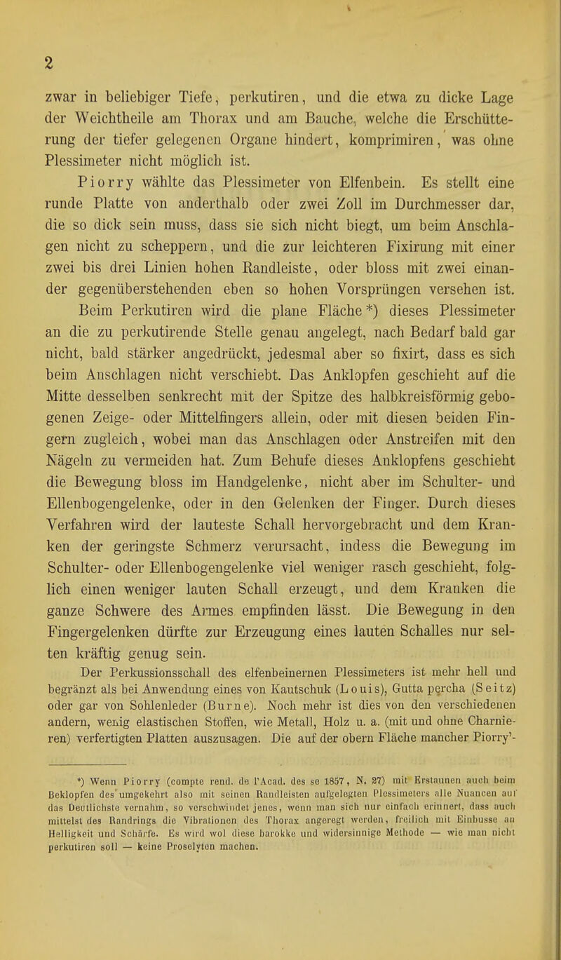 % 2 zwar in beliebiger Tiefe, perkutiren, und die etwa zu dicke Lage der Weichtheile am Thorax und am Bauche., welche die Erschütte- rung der tiefer gelegenen Organe hindert, komprimiren, was ohne Plessimeter nicht möglich ist. Piorry wählte das Plessimeter von Elfenbein. Es stellt eine runde Platte von anderthalb oder zwei Zoll im Durchmesser dar, die so dick sein muss, dass sie sich nicht biegt, um beim Anschla- gen nicht zu scheppern, und die zur leichteren Fixirung mit einer zwei bis drei Linien hohen Randleiste, oder bloss mit zwei einan- der gegenüberstehenden eben so hohen Vorsprüngen versehen ist. Beim Perkutiren wird die plane Fläche *) dieses Plessimeter an die zu perkutirende Stelle genau angelegt, nach Bedarf bald gar nicht, bald stärker angedrückt, jedesmal aber so fixirt, dass es sich beim Anschlagen nicht verschiebt. Das Anklopfen geschieht auf die Mitte desselben senkrecht mit der Spitze des halbkreisförmig gebo- genen Zeige- oder Mittelfingers allein, oder mit diesen beiden Fin- gern zugleich, wobei man das Anschlagen oder Anstreifen mit den Nägeln zu vermeiden hat. Zum Behufe dieses Anklopfens geschieht die Bewegung bloss im Handgelenke, nicht aber im Schulter- und Ellenbogengelenke, oder in den Gelenken der Finger. Durch dieses Verfahren wird der lauteste Schall hervorgebracht und dem Kran- ken der geringste Schmerz verursacht, indess die Bewegung im Schulter- oder Ellenbogengelenke viel weniger rasch geschieht, folg- lich einen weniger lauten Schall erzeugt, und dem Kranken die ganze Schwere des Armes empfinden lässt. Die Bewegung in den Fingergelenken dürfte zur Erzeugung eines lauten Schalles nur sel- ten kräftig genug sein. Der Perkussionsschall des elfenbeinernen Plessimeters ist mehr hell und begränzt als bei Anwendung eines von Kautschuk (Louis), Gutta percha (Seitz) oder gar von Sohlenleder (Burne). Noch mehr ist dies von den verschiedenen andern, wenig elastischen Stoffen, wie Metall, Holz u. a. (mit und ohne Charnie- ren) verfertigten Platten auszusagen. Die auf der obern Fläche mancher Piorry'- *) Wenn Piorry (compte rend. de l'Acad. des se 1857, N. 27) mit Erstaunen auch beim Beklopfen des'umgekehrt also mit seinen Randleisten aufgelegten Plessimeters alle Nuancen auf das Deutlichste vernahm, so verschwindet jenes, wenn man sich nur einfach erinnert, dass auch mittelst des Randrings die Vibrationen des Thorax angeregt worden, freilich mit Einbusse an Helligkeit und Schärfe. Es wird wol diese barokke und widersinnige Methode — wie man nicht perkutiren soll — keine Prosolyton machon.