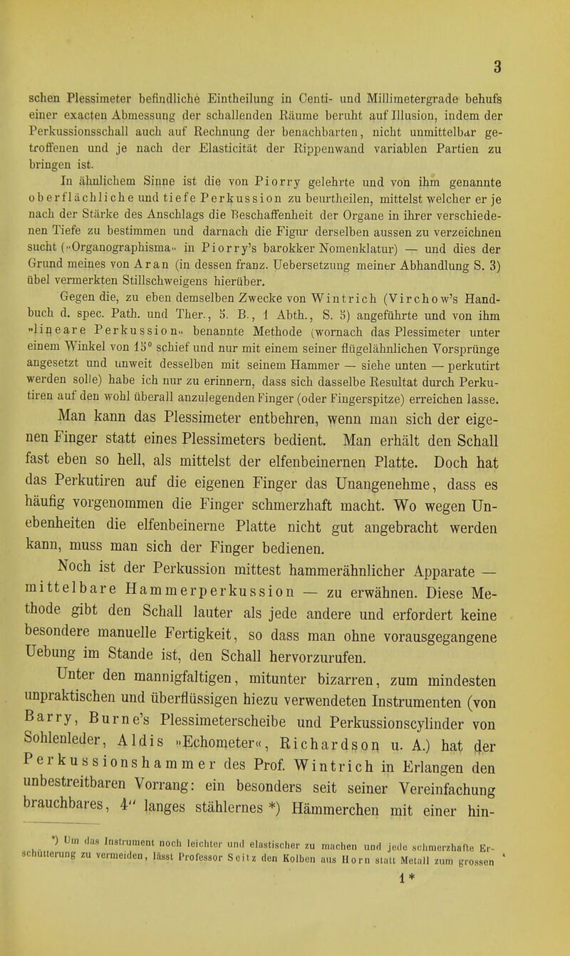 sehen Plessimeter befindliche Eintheilung in Centi- und Millimetergrade behufs einer exacten Abmessung der schallenden Eäume beruht auf Illusion, indem der Perkussionsschall auch auf Rechnung der benachbarten, nicht unmittelbar ge- troffenen und je nach der Elasticität der Rippenwand variablen Partien zu bringen ist. In ähnlichem Sinne ist die von Piorry gelehrte und von ihm genannte oberflächliche und tiefe Perkussion zu beurtheilen, mittelst welcher er je nach der Stärke des Anschlags die Beschaffenheit der Organe in ihrer verschiede- nen Tiefe zu bestimmen und darnach die Figur derselben aussen zu verzeichnen sucht {Organographisma in Piorry's barokker Nomenklatur) — und dies der Grund meines von Ar an (in dessen franz. üebersetzung meiner Abhandlung S. 3) übel vermerkten Stillschweigens hierüber. Gegen die, zu eben demselben Zwecke von Wintrich (Virchow's Hand- buch d. spec. Path. und Ther., S. B., 1 Abth., S. 5) angeführte und von ihm »lineare Perkussion» benannte Methode (wornach das Plessimeter unter einem Winkel von 1S° schief und nur mit einem seiner flügelähnlichen Vorsprünge angesetzt und unweit desselben mit seinem Hammer — siehe unten — perkutirt werden solle) habe ich nur zu erinnern, dass sich dasselbe Resultat durch Perku- tiren auf den wohl überall anzulegenden Finger (oder Fingerspitze) erreichen lasse. Man kann das Plessimeter entbehren, wenn man sich der eige- nen Finger statt eines Plessimeters bedient. Man erhält den Schall fast eben so hell, als mittelst der elfenbeinernen Platte. Doch hat das Perkutiren auf die eigenen Finger das Unangenehme, dass es häufig vorgenommen die Finger schmerzhaft macht. Wo wegen Un- ebenheiten die elfenbeinerne Platte nicht gut angebracht werden kann, muss man sich der Finger bedienen. Noch ist der Perkussion mittest hammerähnlicher Apparate — mittelbare Hammerperkussion — zu erwähnen. Diese Me- thode gibt den Schall lauter als jede andere und erfordert keine besondere manuelle Fertigkeit, so dass man ohne vorausgegangene Uebung im Stande ist, den Schall hervorzurufen. Unter den mannigfaltigen, mitunter bizarren, zum mindesten unpraktischen und überflüssigen hiezu verwendeten Instrumenten (von Barry, Burne's Plessimeterscheibe und Perkussionscylinder von Sohlenleder, Aldis »Echometer«, Richardson u. A.) hat (Jer Perkussionshammer des Prof. Wintrich in Erlangen den unbestreitbaren Vorrang: ein besonders seit seiner Vereinfachung brauchbares, langes stählernes*) Hämmerchen mit einer hin- *) lim das Instrument noch leiclitor und elastischer zu machen und jede schmerzhafte Er- schütterung zu vermeiden, lässt Professor Scitz den Kolbon aus Horn stau Metall zum grossen ' 1*