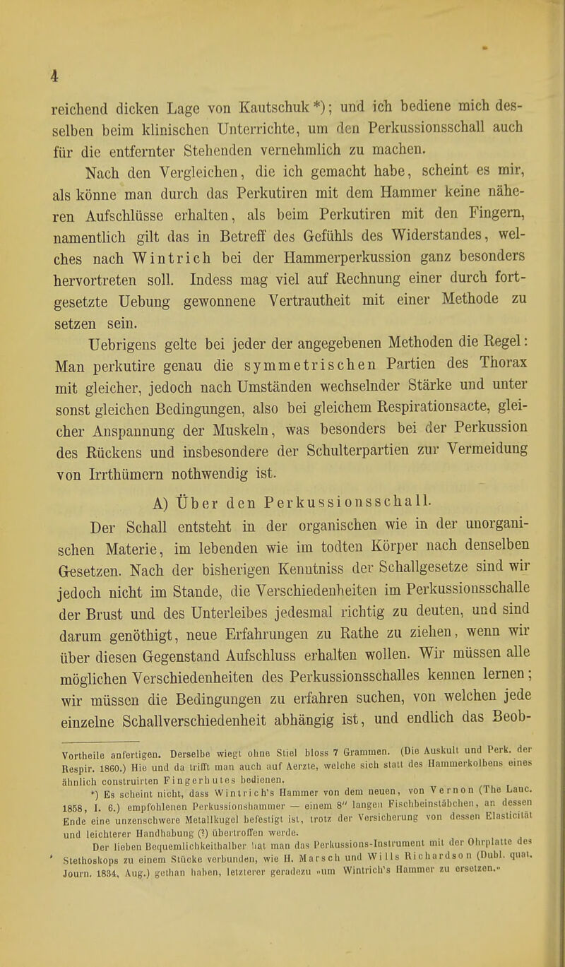 reichend dicken Lage von Kautschuk *); und ich bediene mich des- selben beim klinischen Unterrichte, um den Perkussionsschall auch für die entfernter Stehenden vernehmlich zu machen. Nach den Vergleichen, die ich gemacht habe, scheint es mir, als könne man durch das Perkutiren mit dem Hammer keine nähe- ren Aufschlüsse erhalten, als beim Perkutiren mit den Fingern, namentlich gilt das in Betreff des Gefühls des Widerstandes, wel- ches nach Wintrich bei der Hammerperkussion ganz besonders hervortreten soll. Indess mag viel auf Rechnung einer durch fort- gesetzte Uebung gewonnene Vertrautheit mit einer Methode zu setzen sein. Uebrigens gelte bei jeder der angegebenen Methoden die Regel: Man perkutire genau die symmetrischen Partien des Thorax mit gleicher, jedoch nach Umständen wechselnder Stärke und unter sonst gleichen Bedingungen, also bei gleichem Respirationsacte, glei- cher Anspannung der Muskeln, was besonders bei der Perkussion des Rückens und insbesondere der Schulterpartien zur Vermeidung von Irrthümern nothwendig ist. A) Über den Perkussionsschall. Der Schall entsteht in der organischen wie in der unorgani- schen Materie, im lebenden wie im todten Körper nach denselben Gesetzen. Nach der bisherigen Kenntniss der Schallgesetze sind wir jedoch nicht im Stande, die Verschiedenheiten im Perkussionsschalle der Brust und des Unterleibes jedesmal richtig zu deuten, und sind darum genöthigt, neue Erfahrungen zu Rathe zu ziehen, wenn wir über diesen Gegenstand Aufschluss erhalten wollen. Wir müssen alle möglichen Verschiedenheiten des Perkussionsschalles kennen lernen; wir müssen die Bedingungen zu erfahren suchen, von welchen jede einzelne Schallverschiedenheit abhängig ist, und endlich das Beob- Vortheile anfertigen. Derselbe wiegt oline Stiel bloss 7 Grammen. (Die Ausiiult und Perl«, der Respir. 1860.) Hie und da trifft man auch auf Aerzle, welche sich statt des Hammerkolbens eines ähnlich construirten Fingerbutes bedienen. *) Es scheint nicht, dass Wim rieh's Hammer von dem neuen, von Vernon (The Lanc. 1858, 1. 6.) empfohlenen Perliussionshammer — einem 8 langen Fischbeinsläbchen, an dessen Ende eine unzenschwere Metallkugcl befestigt ist, trotz der Versicherung von dessen Elaslicilät und leichterer Handhabung (?) übertroffen werde. Der lieben Bcquemliohkeithalber lial man das Perkussions-Instrumeni mit der Ohrplaiic de? Stethoskops zu einem Stücke verbunden, wie H. Marsch und Wills Richurdson (Dubl. quai. Journ. 1834, Aug.) gctiian haben, letzlerer geradezu ..um Winlrich's Hammer zu orsotzon.