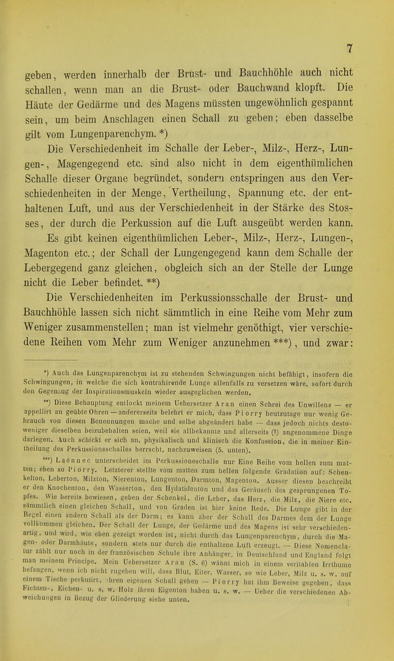 geben, werden innerhalb der Brust- und Bauchhöhle auch nicht schallen, wenn man an die Brust- oder Bauchwand klopft. Die Häute der Gedärme und des Magens müssten ungewöhnlich gespannt sein, um beim Anschlagen einen Schall zu geben; eben dasselbe gilt vom Lungenparenchym. *) Die Verschiedenheit im Schalle der Leber-, Milz-, Herz-, Lun- gen-, Magengegend etc. sind also nicht in dem eigenthümlichen Schalle dieser Organe begründet, sondern entspringen aus den Ver- schiedenheiten in der Menge, Vertheilung, Spannung etc. der ent- haltenen Luft, und aus der Verschiedenheit in der Stärke des Stos- ses, der durch die Perkussion auf die Luft ausgeübt werden kann. Es gibt keinen eigenthümlichen Leber-, Milz-, Herz-, Lungen-, Magenton etc.; der Schall der Lungengegend kann dem Schalle der Lebergegend ganz gleichen, obgleich sich an der Stelle der Lunge nicht die Leber befindet. **) Die Verschiedenheiten im Perkussionsschalle der Brust- und Bauchhöhle lassen sich nicht sämmtlich in eine Reihe vom Mehr zum Weniger zusammenstellen; man ist vielmehr genöthigt, vier verschie- dene Reihen vom Mehr zum Weniger anzunehmen ***), und zwar: *) Auch das Lungenparenchym ist zu stehenden Schwingungen nicht befähigt, insofern die Schwingungen^ in welche die sich Itontrahirende Lunge allenfalls zu versetzen wäre, sofort durch den Gegenzug der Inspirationsmuskeln wieder ausgeglichen werden. ♦♦) Diese Behauptung entlockt meinem Uebersetzer Aran einen Schrei des Unwillens — er appellirt an geübte Ohren—andererseits belehrt er mich, dass Piorry heutzutage nur wenig Ge- brauch von diesen Benennungen mache und selbe abgeändert habe — dass jedoch nichts desto- weniger dieselben beizubehalten seien, weil sie allbekannte und allerseits (?) angenommene Dinge darlegen. \uch schickt er sich an, physikalisch und klinisch die Konfussion, die in meiner Ein- theilung des Perkussionsschalles herrscht^ nachzuweisen (5. unten). ♦♦•) Laennec unterscheidet im Perkussioneschalle nur Eine Reihe vom hellen zum mat- ten; eben so Piorry. Letzterer stellte vom matten zum hellen folgende Gradation auf: Schen- kelton, Leberton, Milzton, Nierenion, Lungenton, Darmton, Magenton. Ausser diesen beschreibt er den Knochenton, den Wasserton, den Hydatidenton und das Geräusch des gesprungenen To- pfes. Wie bereits bewiesen, geben der Schenkel, die Leber, das Herz, die Milz, die Niere etc. sämmtlich einen gleichen Schall, und von Graden ist hier keine Rede. Die Lunge gibt in der Regel einen andern Schall als der Darm; es kann aber der Schall des Darmes dem der Lunge vollkommen gleichen. Der Schall der Lunge, der Gedärme und des Magens ist sehr verschieden- artig, und wird, wie eben gezeigt worden ist, nicht durch das Lungenparenchym, durch die Ma- gen- oder Darmhäute, sondern stets nur durch die enthalteno Luft erzeugt. — Diese iNomencla- lur zählt nur noch in der französischen Schule ihre Anhänger, in Deutschland und England foln man meinem Principe. Mein Uebersetzer Aran (S. 6) wähnt mich in einem vcrilablen Irrthumc befangen, wenn ich nicht zugehen will, dass Blut, Elter, Wasser, so wie Leber, Milz u. s. w. auf einem Tische pcrkutirl, ihren eigenen Schall geben - Piorry hat ihm Beweise gegeben, dass Fichten-, Eichen- u. s, w. Holz ihren Eigenion haben u. s. w. - Ueber die verschiedenen Ab- weichungen in Bezug der Gliederung siehe unten.