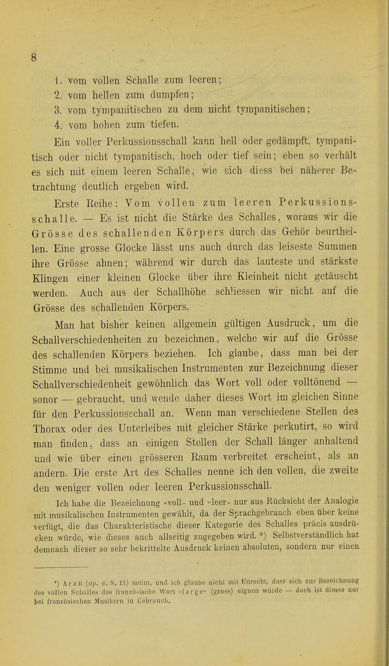 1. vom vollen Schalle zum leeren; 2. vom hellen zum dumpfen; 3. vom tympanitischen zu dem nicht tyrapanitischen; 4. - vom hohen zum tiefen. Ein voller Perkussionsschall kann hell oder gedämpft, tympani- tisch oder nicht tympanitisch, hoch oder tief sein; eben so verhält es sich mit einem leeren Schalle, wie sich diess bei näherer Be- trachtung deutüch ergeben wird. Erste Reihe: Vom vollen zum leeren Perkussions- schalle. — Es ist nicht die Stärke des Schalles, woraus wir die Grösse des schallenden Körpers durch das Gehör beurthei- len. Eine grosse Glocke lässt uns auch durch das leiseste Summen ihre Grösse ahnen; während wir durch das lauteste und stärkste Klingen einer kleinen Glocke über ihre Kleinheit nicht getäuscht werden. Auch aus der Schallhöhe scWiessen wir nicht auf die Grösse des schallenden Körpers. Man hat bisher keinen allgemein gültigen Ausdruck, um die Schallverschiedenheiten zu bezeichnen, welche wir auf die Grösse des schallenden Körpers beziehen. Ich glaube, dass man bei der Stimme und bei musikalischen Instrumenten zur Bezeichnung dieser Schallverschiedenheit gewöhnlich das Wort voll oder volltönend — sonor — gebraucht, und wende daher dieses Wort im gleichen Sinne für den Perkussionsschall an. Wenn man verschiedene Stellen des Thorax oder des Unterleibes mit gleicher Stärke perkutirt, so wird man finden, dass an einigen Stellen der Schall länger anhaltend und wie über einen grösseren Raum verbreitet erscheint, als an andern. Die erste Art des Schalles nenne ich den vollen, die zweite den weniger vollen oder leeren Perkussionsschall. Ich habe die Bezeichnung VolL. und leer- nur aus Rücksicht der Analogie mit musikalischen Instrumenten gewählt, da der Sprachgebrauch eben über keine verfügt, die das Charakteristische dieser Kategorie des Schalles präcis ausdrü- cken würde, wie dieses auch allseitig zugegeben wird. *) Selbstverständlich hat demnach dieser so sehr bekrittelte Ausdruck keinen absoluten, sondern nur einen *) Ai a n (op. c. S. 11) meint, und ich glaube nicht mit ünreciit, dass sich zur Bezeichnung des vollen SciiiiUes das Iranzösisulio Wort ..largc (gross) eignen würde — doch ist dieses nur bei französischen Musiiiern in Cebraucli,