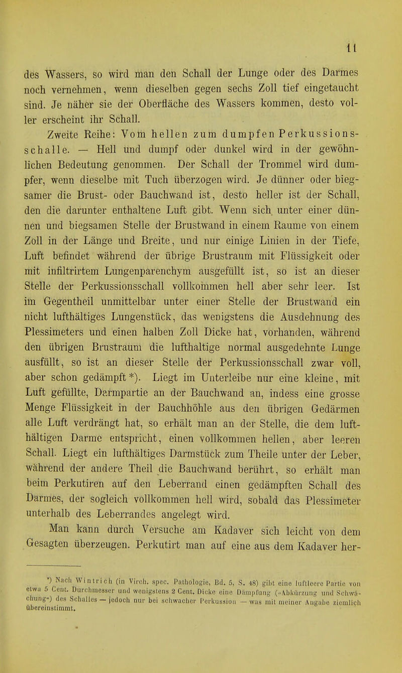 des Wassers, so wird man den Schall der Lunge oder des Darraes noch vernehmen, wenn dieselben gegen sechs Zoll tief eingetaucht sind. Je näher sie der Oberfläche des Wassers kommen, desto vol- ler erscheint ihr Schall. Zweite Reihe: Vom hellen zum dumpfen Perkussions- schalle. — Hell und dumpf oder dunkel wird in der gewöhn- lichen Bedeutung genommen. Der Schall der Trommel wird dum- pfer, wenn dieselbe mit Tuch überzogen wird. Je dünner oder bieg- samer die Brust- oder Bauchwand ist, desto heller ist der Schall, den die darunter enthaltene Luft gibt. Wenn sich unter einer dün- nen und biegsamen Stelle der Brustwand in einem Räume von einem Zoll in der Länge und Breite, und nur einige Linien in der Tiefe, Luft befindet während der übrige Brustraum mit Flüssigkeit oder mit infiltrirtem Lungenparenchym ausgefüllt ist, so ist an dieser Stelle der Perkussionsschall vollkommen hell aber sehr leer. Ist im Gegentheil unmittelbar unter einer Stelle der Brustwand ein nicht lufthältiges Lungenstück, das wenigstens die Ausdehnung des Plessimeters und einen halben Zoll Dicke hat, vorhanden, während den übrigen Brustraum die lufthaltige normal ausgedehnte Lunge ausfüllt, so ist an dieser Stelle der Perkussionsschall zwar voll, aber schon gedämpft*). Liegt im Unterleibe nur eine kleine, mit Luft gefüllte, Darmpartie an der Bauchwand an, indess eine grosse Menge Flüssigkeit in der Bauchhöhle aus den übrigen Gedärmen alle Luft verdrängt hat, so erhält man an der Stelle, die dem luft- hältigen Darme entspricht, einen vollkommen hellen, aber leeren Schall. Liegt ein lufthältiges Darmstück zum Theile unter der Leber, während der andere Theil die Bauch wand berührt, so erhält man beim Perkutiren auf den Leberrand einen gedämpften Schall des Darmes, der sogleich vollkommen hell wird, sobald das Plessimeter unterhalb des Leberrandes angelegt wird. Man kann durch Versuche am Kadaver sich leicht von dem Gesagten überzeugen. Perkutirt man auf eine aus dem Kadaver her- •) Nach Wintrich (in Viroh. spec. Pathologie, Bd. 5, S. 48) giht eine luftleere Partie von etwa 5 Cent. Durchmesser und wenigstens 2 Cent. Dicke eine Dämpfung (...\bkiirzung und Schwä- chung-) des Schalles - jedoch nur bei schwacher Perkussion - was mit meiner Angahe ziemlich übereinstimmt.