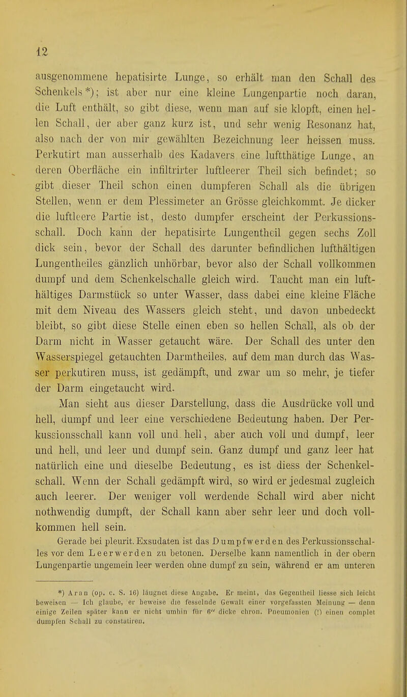 ausgenomraene hepatisirte Lunge, so erhält man den Schall des Schenkels *); ist aber nur eine kleine Lungenpartie noch daran, die Luft enthält, so gibt diese, wenn man auf sie klopft, einen hel- len Schall, der aber ganz kurz ist, und sehr wenig Resonanz hat, also nach der von mir gewählten Bezeichnung leer heissen muss. Perkutirt man ausserhalb des Kadavers eine luftthätige Lunge, an deren Oberfläche ein infiltrirter luftleerer Theil sich befindet; so gibt dieser Theil schon einen dumpferen Schall als die übrigen Stellen, wenn er dem Plessimeter an Grösse gleichkommt. Je dicker die luftleere Partie ist, desto dumpfer erscheint der Perkussions- schall. Doch kann der hepatisirte Lungentheil gegen sechs Zoll dick sein, bevor der Schall des darunter befindlichen lufthaltigen Lungentheiles gänzlich unhörbar, bevor also der Schall vollkommen dumpf und dem Schenkelschalle gleich wird. Taucht man ein luft- haltiges Darmstück so unter Wasser, dass dabei eine kleine Fläche mit dem Niveau des Wassers gleich steht, und davon unbedeckt bleibt, so gibt diese Stelle einen eben so hellen Schall, als ob der Darm nicht in Wasser getaucht wäre. Der Schall des unter den Wasserspiegel getauchten Darmtheiles, auf dem man durch das Was- ser perkutiren muss, ist gedämpft, und zwar um so mehr, je tiefer der Darm eingetaucht wird. Man sieht aus dieser Darstellung, dass die Ausdrücke voll und hell, dumpf und leer eine verschiedene Bedeutung haben. Der Pcr- kussionsschall kann voll und. hell, aber auch voll und dumpf, leer und hell, und leer und dumpf sein. G-anz dumpf und ganz leer hat natürlich eine und dieselbe Bedeutung, es ist diess der Schenkel- schall. Wenn der Schall gedämpft wird, so wird er jedesmal zugleich auch leerer. Der weniger voll werdende Schall wird aber nicht nothwendig dumpft, der Schall kann aber sehr leer und doch voll- kommen hell sein. Gerade bei pleiirit.Exsudaten ist das Dumpfwerden des Perkussionsschal- les vor dem Leer wer den zu betonen. Derselbe kann namentlich in der obern Lungenpartie ungemein leer werden ohne dumpf zu sein, während er am unteren *) Aran (op. c. S. 16) läugnet diese Angabo. Er meint, das Gegenlhcil Hesse sich leiclit beweisen — Ich glaube, er beweise die fesselnde Gewalt einer vorgefassten Meinunjr — denn einige Zeilen später kann er nicht umhin für 6 dicke chron. Pneumonien (!) einen complel dumpfen Schall zu oonstutireii.