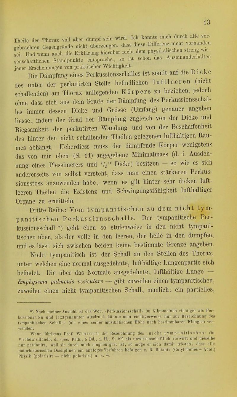 Theile des Thorax voll aber dumpf sein wird. Ich konnte m.ch durch alle vor- gebi-ach?en Gegengründe nicht überzeugen, dass diese Differenz nicht vorhanden LT Und wenn'auch die Erklärung hierüber nicht dem phys.kahschen streng wis- senschaftlichen Standpunlcte entspräche, so ist schon das Auseinanderhalten jener Erscheinungen von praktischer Wichtigkeit. Die Dämpfung eines Perkiissionsschalles ist somit auf die Dicke des unter der perkutirten Stelle befindlichen luftlereren (nicht schallenden) am Thorax anliegenden Körpers zu beziehen, jedoch ohne dass sich aus dem Grade der Dämpfung des Perkussionsschal- les immer dessen Dicke und Grösse (Umfang) genauer angeben liesse, indem der Grad der Dämpfung zugleich von der Dicke und Biegsamkeit der perkutirten Wandung und von der Beschaffenheit des hinter den nicht schallenden Theilen gelegenen lufthaltigen Rau- mes abhängt, üeberdiess muss der dämpfende Körper wenigstens das von mir oben (S. 11) angegebene Minimalmass (d. i. Ausdeh- nung eines Plessimeters und V2 Dicke) besitzen - so wie es sich andererseits von selbst versteht, dass man einen stärkeren Perkus- sionsstoss anzuwenden habe, wenn es gilt hinter sehr dicken luft- leeren Theilen die Existenz und Schwingungsfähigkeit lufthaltiger Organe zu ermitteln. Dritte Reihe: Vom tympanitischen zu dem nicht tym- panitischen Perkussionsschalle. Der tympanitische Per- kussionsschall *) geht eben -so stufenweise in den nicht tympani- tischen über, als der volle in den leeren, der helle in den dumpfen, und es lässt sich zwischen beiden keine bestimmte Grenze angeben. Nicht tympanitisch ist der Schall an den Stellen des Thorax, unter welchen eine normal ausgedehnte, lufthaltige Lungenpartie sich befindet. Die über das Normale ausgedehnte, lufthaltige Lunge — Emphysema pulmonis vesiculare — gibt zuweilen einen tympanitischen, zuweilen einen nicht tympanitischen Schall, nemlich: ein partielles. *) Nach meiner Ansicht ist das Wort ..Perliussionsschall- ira Allgemeinen richtiger als Per- kussions t o n und letztgenannten Ausdruck könnte man richtigerweise nur zur Bezeichnung des lympanilischen Schalles (als eines seiner musikalischen Höhe nach bestimmbareh 'Klanges) ver- wenden. Wenn übrigens Prof. Wintrich die Bezeichnung des ..nicht tympanitischen (in Virchow'sUandb. d. spec. Path., 5 Bd., 1. H., S. 27) als unwissenscli;iftlich verwirft und dieselbe nur pardonirt, weil sie durch miili eingebürgert ist, so möge er sich damit trögen, dass alle naturhistorischen Discipiinen ein analoges Verfahren befolgen z. B. Botanik (Cotyledones - Acot.) Physik (polari.sirt — nicht polarisirt) u. s. w.