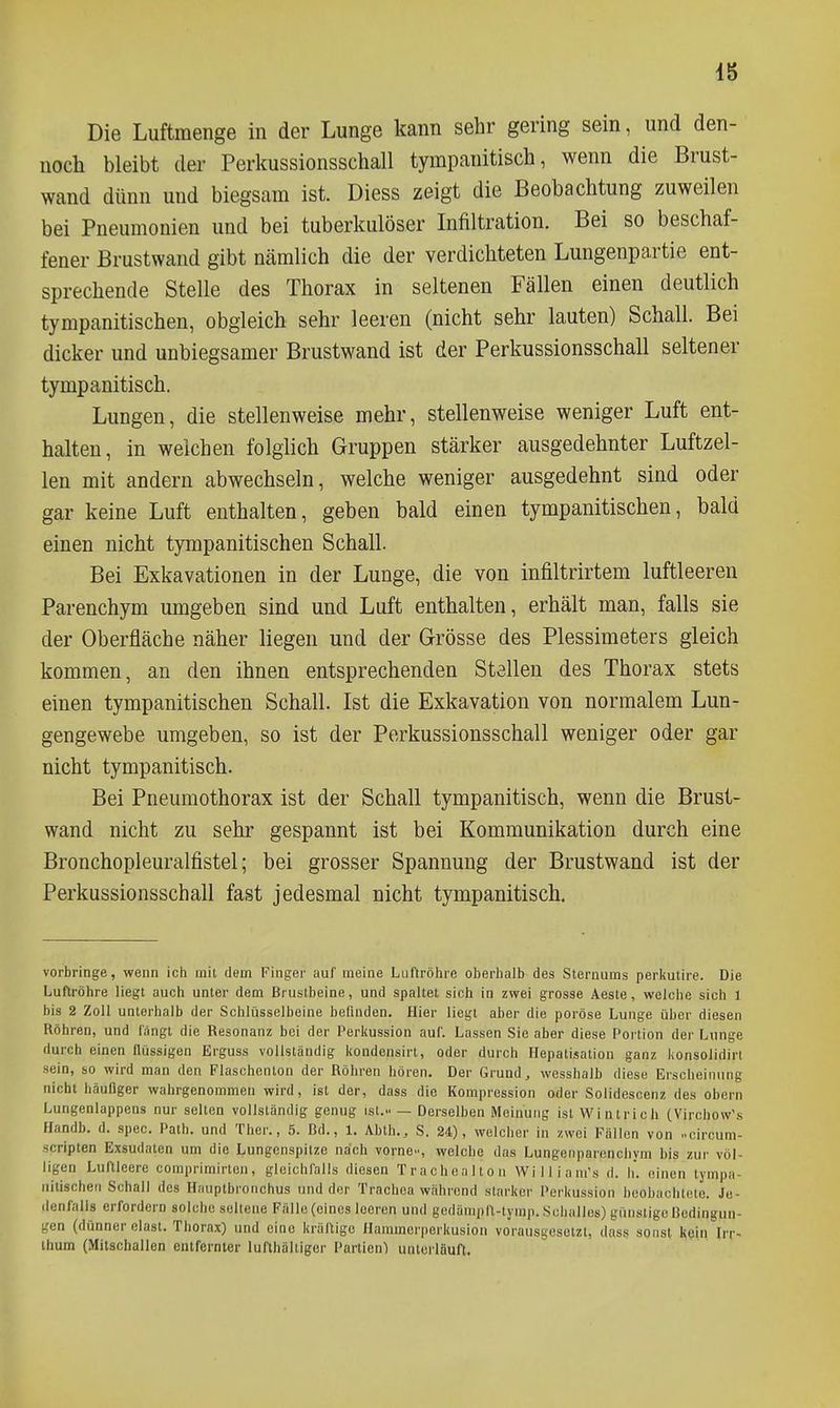 Die Luftmenge in der Lunge kann sehr gering sein, und den- noch bleibt der Perkussionsschall tympanitisch, wenn die Brust- wand dünn und biegsam ist. Diess zeigt die Beobachtung zuweilen bei Pneumonien und bei tuberkulöser Infiltration. Bei so beschaf- fener Brustwand gibt nämlich die der verdichteten Lungenpartie ent- sprechende Stelle des Thorax in seltenen Fällen einen deutlich tympanitischen, obgleich sehr leeren (nicht sehr lauten) Schall. Bei dicker und unbiegsamer Brustwand ist der Perkussionsschall seltener tympanitisch. Lungen, die stellenweise mehr, stellenweise weniger Luft ent- halten, in welchen folglich Gruppen stärker ausgedehnter Luftzel- len mit andern abwechseln, welche weniger ausgedehnt sind oder gar keine Luft enthalten, geben bald einen tympanitischen, bald einen nicht tympanitischen Schall. Bei Exkavationen in der Lunge, die von infiltrirtem luftleeren Parenchym umgeben sind und Luft enthalten, erhält man, falls sie der Oberfläche näher liegen und der Grösse des Plessimeters gleich kommen, an den ihnen entsprechenden Stellen des Thorax stets einen tympanitischen Schall. Ist die Exkavation von normalem Lun- gengewebe umgeben, so ist der Perkussionsschall weniger oder gar nicht tympanitisch. Bei Pneumothorax ist der Schall tympanitisch, wenn die Brust- wand nicht zu sehr gespannt ist bei Kommunikation durch eine Bronchopleuralfistel; bei grosser Spannung der Brustwand ist der Perkussionsschall fast jedesmal nicht tympanitisch. vorbringe, wenn ich mit dem Finger auf meine Luftröhre oberhalb des Sternums periiutire. Die Luftröhre liegt auch unter dem Brustbeine, und spaltet sich in zwei grosse Aaste, welche sich 1 bis 2 Zoll unterhalb der Schlüsselbeine befinden. Hier liegt aber die poröse Lunge über diesen Röhren, und fangt die Resonanz bei der Perkussion auf. Lassen Sie aber diese Portion der Lunge durch einen flüssigen Erguss vollständig liondensirt, oder durch Hepatisation ganz lionsolidirt sein, so wird man den Flaschenton der Röhren hören. Der Grund, wesshalb diese Erscheinung nicht häufiger wahrgenommen wird, ist der, dass die Kompression oder Solidescenz des obern Lungenlappens nur selten vollständig genug ist... — Derselben Meinung ist Wintrich (Virchow's flandb. d. spec. Path. und Ther., 5. Bd., 1. Abth., S. 24), welcher in zwei Fällen von oircum- scripten Exsudaten um die Lungenspitze nach vorne.., welche das Lungenparenchym bis zur völ- ligen Luftleere comprimirten, gleichfalls diesen Trachealton Williara's d. h. einen tympa- nitischen Schall des Hauptbronchus und der Trachea während starkor Perkussion beobachtete. Je- denfalls erfordern solche seltene Fälle(cines leeren und gedämpft-tymp. Schalles) günstige Bedingun- gen (dünner elast. Thorax) und eine kräftige Hannncr|)erkusion vorausgesetzt, dnss sonst kein Irr- ihum (Mitschallen entfernter lufthaltiger Partien) unterläuft.