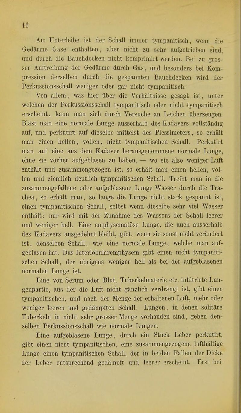 Am Unterleibe ist der Schall immer tympanitisch, wenn die Gedärme Gase enthalten, aber nicht zu sehr aufgetrieben sind, und durch die Bauchdecken nicht komprimirt werden. Bei zu gros- ser Auftreibung der Gedärme durch Gas, und besonders bei Kom- pression derselben durch die gespannten Bauchdecken wird der Perkusbionsschall weniger oder gar nicht tympanitisch. Von allem, was hier über die Verhältnisse gesagt ist, unter welchen der Perkussionsschall tympanitisch oder nicht tympanitisch erscheint, kann man sich durch Versuche an Leichen überzeugen. Bläst man eine normale Lunge ausserhalb des Kadavers vollständig auf, und perkutirt auf dieselbe mittelst des Plessimeters, so erhält man einen hellen, vollen, nicht tympanitischen Schall. Perkutirt man auf eine aus dem Kadaver herausgenommene normale Lunge, ohne sie vorher aufgeblasen zu haben, — wo sie also weniger Luft enthält und zusammengezogen ist, so erhält man einen hellen, vol- len und ziemlich deutlich tympanitischen Schall. Treibt man in die zusammengefallene oder aufgeblasene Lunge Wasser durch die Tra- chea, so erhält man, so lange die Lunge nicht stark gespannt ist, einen tympanitischen Schall, selbst wenn dieselbe sehr viel Wasser enthält: nur wird mit der Zunahme des Wassers der Schall leerer und weniger hell. Eine emphysematöse Lunge, die auch ausserhalb des Kadavers ausgedehnt bleibt, gibt, wenn sie sonst nicht verändert ist, denselben Schall, wie eine normale Lunge, welche man auf- geblasen hat. Das Interlobularemphysem gibt einen nicht tympaniti- schen Schall, der übrigens weniger hell als bei der aufgeblasenen normalen Lunge ist. Eine von Serum oder Blut, Tuberkelmaterie etc. infiltrirte liUn- genpartie, aus der die Luft nicht gänzlich verdrängt ist, gibt einen tympanitischen, und nach der Menge der erhaltenen Luft, mehr oder weniger leeren und gedämpften Schall. Lungen, in denen solitäre Tuberkeln in nicht sehr grosser Menge vorhanden sind, geben den- selben Perkussionsschall wie normale Lungen. Eine aufgeblasene Lunge, durch ein Stück Leber perkutirt, gibt einen nicht tympanitischen, eine zusammengezogene lufthältige Lunge einen tympanitischen Schall, der in beiden Fällen der Dicke der Leber entsprechend gedämpft und leerer erscheint. Erst bei
