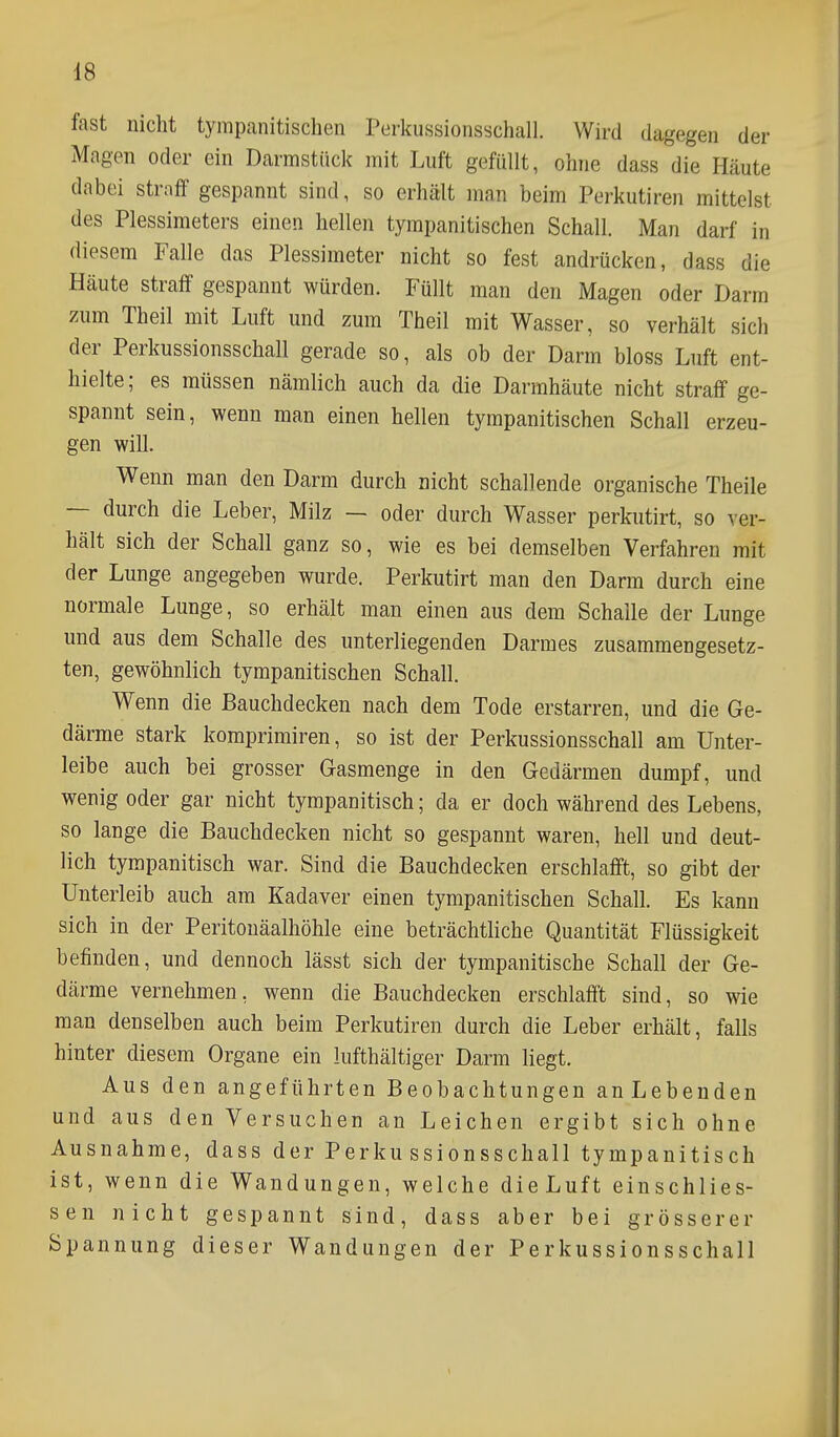 fast nicht tympanitischen Perkussionsschall. Wird dagegen der Magen oder ein Darmstück mit Luft gefüllt, ohne dass die Häute dabei straff gespannt sind, so erhält man beim Perkutiren mittelst des Plessimeters einen hellen tympanitischen Schall. Man darf in diesem Falle das Plessimeter nicht so fest andrücken, dass die Häute straff gespannt würden. Füllt man den Magen oder Darm zum Theil mit Luft und zum Theil mit Wasser, so verhält sich der Perkussionsschall gerade so, als ob der Darm bloss Luft ent- hielte; es müssen nämlich auch da die Darmhäute nicht straff ge- spannt sein, wenn man einen hellen tympanitischen Schall erzeu- gen will. Wenn man den Darm durch nicht schallende organische Theile — durch die Leber, Milz — oder durch Wasser perkutirt, so ver- hält sich der Schall ganz so, wie es bei demselben Verfahren mit der Lunge angegeben wurde. Perkutirt man den Darm durch eine normale Lunge, so erhält man einen aus dem Schalle der Lunge und aus dem Schalle des unterliegenden Darmes zusammengesetz- ten, gewöhnlich tympanitischen Schall. Wenn die Bauchdecken nach dem Tode erstarren, und die Ge- därme stark komprimiren, so ist der Perkussionsschall am Unter- leibe auch bei grosser Gasmenge in den Gedärmen dumpf, und wenig oder gar nicht tympanitisch; da er doch während des Lebens, so lange die Bauchdecken nicht so gespannt waren, hell und deut- lich tympanitisch war. Sind die Bauchdecken erschlafft, so gibt der Unterleib auch am Kadaver einen tympanitischen Schall. Es kann sich in der Peritonäalhöhle eine beträchtliche Quantität Flüssigkeit befinden, und dennoch lässt sich der tympanitische Schall der Ge- därme vernehmen, wenn die Bauchdecken erschlafft sind, so wie man denselben auch beim Perkutiren durch die Leber erhält, falls hinter diesem Organe ein lufthältiger Darm liegt. Aus den angeführten Beobachtungen anLebenden und aus den Versuchen an Leichen ergibt sich ohne Ausnahme, dass der Perkussionsschall tympanitisch ist, wenn die Wandungen, welche dieLuft einschlies- sen nicht gespannt sind, dass aber bei grösserer Spannung dieser Wandungen der Perkussionsschall