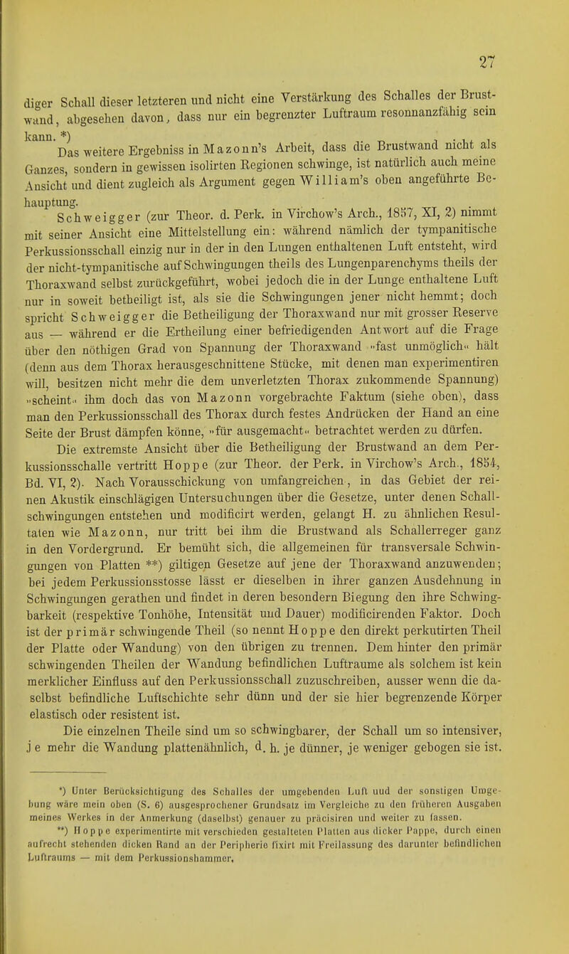 dier Schall dieser letzteren und nicht eine Verstärkung des Schalles der Brust- wand, abgesehen davon, dass nur ein begrenzter Luftraum resonnanzfahig scm Das weitere Ergebniss in Mazonn's Arbeit, dass die Brustwand nicht als Ganzes, sondern in gewissen isolirten Kegionen schwinge, ist natürlich auch meine Ansicht und dient zugleich als Argument gegen William's oben angeführte Be- hauptung. Schweigger (zur Theor. d. Perk. in Virchow's Arch., 18S7, XI, 2) nimmt mit seiner Ansicht eine Mittelstellung ein: während nämlich der tympanitische Perkussionsschall einzig nur in der in den Lungen enthaltenen Luft entsteht, wird der nicht-tympanitische auf Schwingungen theils des Lungenparenchyms theils der Thoraxwand selbst zurückgeführt, wobei jedoch die in der Lunge enthaltene Luft nur in soweit betbeiligt ist, als sie die Schwingungen jener nicht hemmt; doch spricht Schweigger die Betheiligung der Thoraxwand nur mit grosser Reserve aus — während er die Ertheilung einer befriedigenden Antwort auf die Frage über den nöthigen Grad von Spannung der Thoraxwand -fast unmöglich., hält (denn aus dem Thorax herausgeschnittene Stücke, mit denen man experimentiren will, besitzen nicht mehr die dem unverletzten Thorax zukommende Spannung) ..scheint- ihm doch das von Mazonn vorgebrachte Faktum (siehe oben), dass man den Perkussionsschall des Thorax durch festes Andrücken der Hand an eine Seite der Brust dämpfen könne, -für ausgemacht., betrachtet werden zu dürfen. Die extremste Ansicht über die Betheiligung der Brustwand an dem Per- kussionsschalle vertritt Hoppe (zur Theor. der Perk, in Virchow's Arch., 18S4, Bd. VI, 2). Nach Vorausschickung von umfangreichen , in das Gebiet der rei- nen Akustik einschlägigen Untersuchungen über die Gesetze, unter denen Schall- schwingungen entstehen und modificirt werden, gelangt H. zu ähnlichen Resul- taten wie Mazonn, nur tritt bei ihm die BrustM'and als Schallerreger ganz in den Vordergrund. Er bemüht sich, die allgemeinen für transversale Schwin- gungen von Platten **) giltigen Gesetze auf jene der Thoraxwand anzuwenden; bei jedem Perkussionsstosse lässt er dieselben in ihrer ganzen Ausdehnung in Schwingungen gerathen und findet in deren besondern Biegung den ihre Schwing- barkeit (respektive Tonhöhe, Intensität und Dauer) raodificirenden Faktor. Doch ist der primär schwingende Theil (so nennt Hoppe den direkt perkutirtenTheil der Platte oder Wandung) von den übrigen zu trennen. Dem hinter den primär schwingenden Theilen der Wandung befindlichen Lufträume als solchem ist kein merklicher Einfluss auf den Perkussionsschall zuzuschreiben, ausser wenn die da- selbst befindliche Luflschichte sehr dünn und der sie hier begrenzende Körper elastisch oder resistent ist. Die einzelnen Theile sind um so schwingbarer, der Schall um so intensiver, j e mehr die Wandung plattenähnlich, d. h. je dünner, je weniger gebogen sie ist. *) Unter Berücksichtigung des Schalles der umgebenden Luft und der sonstigen Uiuge- bung wäre mein oben (S. 6) ausgesprochener Grundsatz im Vergleiche zu den früheren Ausgaben meines Werkes in der Anmerkung (daselbst) genauer zu präcisiren und weiter zu fassen. **) Hoppe experimentirte mit verschieden gestalteten (Malten aus dicker Pappe, durch einen aufrecht stehenden dicken Rand an der Peripherie fixirt mit Freilassung des darunter befindlichen Luftraums — mit dem Perkussionshammer,