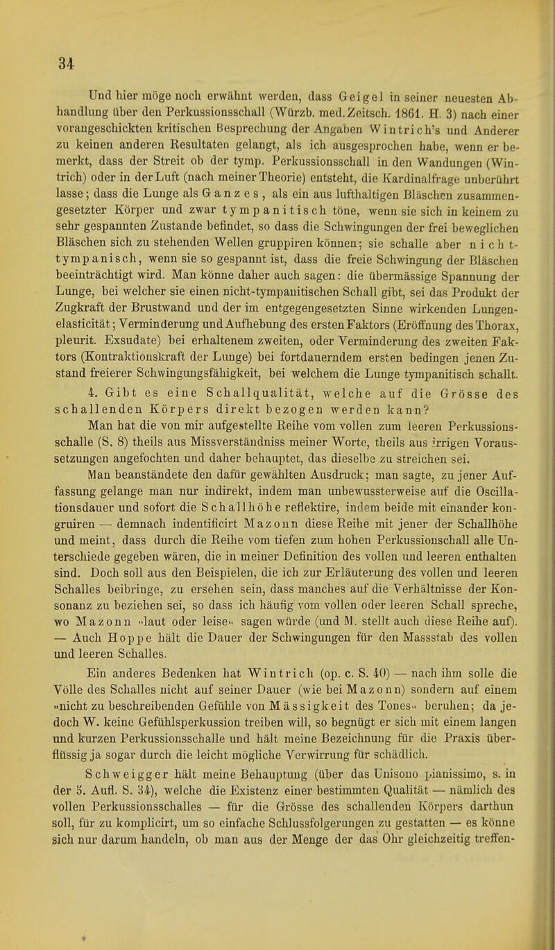 Und hier möge noch erwähnt werden, dass Geigel in seiner neuesten Ab- handhing über den Perkussionsschall (Würzb. med.Zeitsch. 1861. H. 3) nach einer voraugeschickten kritischen Besprechung der Angaben Wintrich's und Anderer zu keinen anderen Resultaten gelangt, als ich ausgesprochen habe, wenn er be- merkt, dass der Streit ob der tymp. Perkussionsschall in den Wandungen (Win- trich) oder in der Luft (nach meiner Theorie) entsteht, die Kardinalfrage unberührt lasse; dass die Lunge als G a n z e s , als ein aus lufthaltigen Bläschen zusammen- gesetzter Körper und zwar tympanitisch töne, wenn sie sich in keinem zu sehr gespannten Zustande befindet, so dass die Schwingungen der frei beweglichen Bläschen sich zu stehenden Wellen gruppiren können; sie schalle aber nicht- tympanisch, wenn sie so gespannt ist, dass die freie Schwingung der Bläschen beeinträchtigt wird. Man könne daher auch sagen: die übermässige Spannung der Lunge, bei welcher sie einen nicht-tympauitischen Schall gibt, sei das Produkt der Zugkraft der Brustwand und der im entgegengesetzten Sinne wirkenden Lungen- elasticität; Verminderung und Aufhebung des ersten Faktors (Eröffnung des Thorax, plevu-it. Exsudate) hei erhaltenem zweiten, oder Verminderung des zweiten Fak- tors (Kontraktionskraft der Lunge) bei fortdauerndem ersten bedingen jenen Zu- stand freierer Schwingungsfähigkeit, bei welchem die Lunge tympanitisch schallt. 4. Gibt es eine Schallqualität, welche auf die Grösse des schallenden Körpers direkt bezogen werden kann? Man hat die von mir aufgestellte Reihe vom vollen zum leeren Perkussions- schalle (S. 8) theils aus Missverständniss meiner Worte, theils aus irrigen Voraus- setzungen angefochten und daher behauptet, das dieselbe zu streichen sei. Man beanständete den dafür gewählten Ausdruck; man sagte, zu jener Auf- fassung gelange man nur indirekt, indem man unbewussterweise auf die Oscilla- tionsdauer und sofort die Schallhöhe reflektire, indem beide mit einander kon- gTuiren — demnach indentificirt Mazoun diese Reihe mit jener der Schallhöhe und meint, dass durch die Reihe vom tiefen zum hohen Perkussionschall alle Un- terschiede gegeben wären, die in meiner Definition des vollen und leeren enthalten sind. Doch soll aus den Beispielen, die ich zur Erläuterung des vollen und leereu Schalles beibringe, zu ersehen sein, dass manches auf die Verhältnisse der Kon- sonanz zu beziehen sei, so dass ich häufig vom vollen oder leeren Schall spreche, wo Mazonn »laut oder leise» sagen würde (und M. stellt auch diese Reihe auf). — Auch Hoppe hält die Dauer der Schwingungen für den Massstab des vollen und leeren Schalles. Ein anderes Bedenken hat Wintrich (op. c. S. 40) — nach ihm solle die Völle des Schalles nicht auf seiner Dauer (wie bei Mazoun) sondern auf einem »nicht zu beschreibenden Gefühle von Mässigkeit des Tones» beruhen; da je- doch W. keine Gefühlsperkussion treiben will, so begnügt er sich mit einem langen und kurzen Perkussionsschalle und hält meine Bezeichnung für die Praxis über- flüssig ja sogar durch die leicht mögliche VerwiiTung für schädlich. Schweigger hält meine Behauptung (über das Unisono pianissimo, s. in der S. Aufl. S. 34), welche die Existenz einer bestimmten Qualität — nämlich des vollen Perkussionsschalles — für die Grösse des schallenden Körpers darthun soll, für zu komplicirt, um so einfache Schlussfolgerungen zu gestatten — es könne sich nur darum handeln, ob man aus der Menge der das Ohr gleichzeitig treffen-