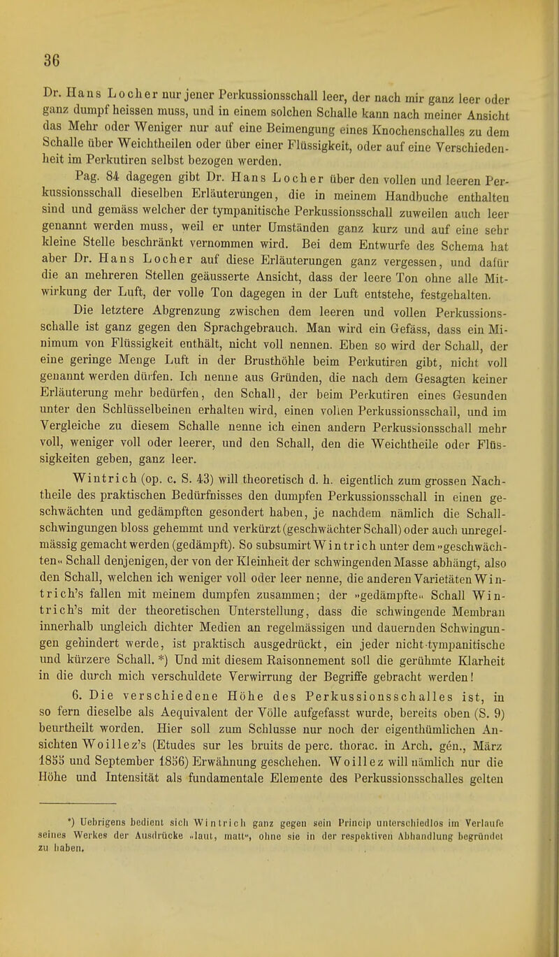 Dr. Hans Locher nur jener Perkussionsschall leer, der nach mir ganz leer oder ganz dumpf heissen muss, und in einem solchen Schalle kann nach meiner Ansicht das Mehr oder Weniger nur auf eine Beimengung eines Knochenschalles zu dem Schalle über Weichtheilen oder über einer Flüssigkeit, oder auf eine Verschieden- heit im Perkutiren selbst bezogen werden. Pag. 84 dagegen gibt Dr. Plans Locher über den vollen und leeren Per- kussionsschall dieselben Erläuterungen, die in meinem Handbuche enthalten sind und gemäss welcher der tympanitische Perkussionsschall zuweilen auch leer genannt werden muss, weil er unter Umständen ganz kurz und auf eine sehr kleine Stelle beschränkt vernommen wird. Bei dem Entwürfe des Schema hat aber Dr. Hans Locher auf diese Erläuterungen ganz vergessen, und dafür die an mehreren Stellen geäusserte Ansicht, dass der leere Ton ohne alle Mit- wirkung der Luft, der volle Ton dagegen in der Luft entstehe, festgehalten. Die letztere Abgrenzung zwischen dem leeren und vollen Perkussions- schalle ist ganz gegen den Sprachgebrauch. Man wird ein Gefäss, dass ein Mi- nimum von Flüssigkeit enthält, nicht voll nennen. Eben so wird der Schall, der eine geringe Menge Luft in der Brusthöhle beim Perkutiren gibt, nicht voll genannt werden dürfen. Ich nenne aus Gründen, die nach dem Gesagten keiner Erläuterung mehr bedürfen, den Schall, der beim Perkutiren eines Gesunden unter den Schlüsselbeinen erhalten wird, einen vollen Perkussionsschall, und im Vergleiche zu diesem Schalle nenne ich einen andern Perkussionsschall mehr voll, weniger voll oder leerer, und den Schall, den die Weichtheile oder Flüs- sigkeiten geben, ganz leer. Wintrich (op. c. S. 43) will theoretisch d. h. eigentlich zum grossen Nach- theile des praktischen Bedürfnisses den dumpfen Perkussionsschall in einen ge- schwächten und gedämpften gesondert haben, je nachdem nämlich die Schall- schwingungen bloss gehemmt und verkürzt (geschwächter Schall) oder auch unregel- mässig gemacht werden (gedämpft). So subsumirt Win trieb unter dem »geschwäch- ten.. Schall denjenigen, der von der Kleinheit der schwingenden Masse abhängt, also den Schall, welchen ich weniger voll oder leer nenne, die anderen Varietäten Wi n- trieh's fallen mit meinem dumpfen zusammen; der »gedämpfte.. Schall Win- trich's mit der theoretischen Unterstellimg, dass die schwingende Membran innerhalb ungleich dichter Medien an regelmässigen und dauernden Schwingun- gen gehindert werde, ist praktisch ausgedrückt, ein jeder nicht tympanitische und kürzere Schall. *) Und mit diesem Raisonnement soll die gerühmte Klarheit in die durch mich verschuldete Verwirrung der Begriffe gebracht werden! 6. Die verschiedene Höhe des Perkussionsschalles ist, in so fern dieselbe als Aequivalent der Völle aufgefasst wurde, bereits oben (S. 9) beurtheilt worden. Hier soll zum Schlüsse nur noch der eigenthümlichen An- sichten Wo illez's (Etudes Sur les bruits de perc. thorac. in Arch. gen., März 1850 und September 18S6) Erwähnung geschehen. Woillez will nämlich nur die Höhe und Intensität als fundamentale Elemente des Perkussionsschalles gelten •) Uebrigens bedient sich Wintricli ganz gegen sein Princip unlerscbiedlos im Verlaufe seines Werlies der Ausdrücke ..laut, matt.', ohne sie in der respel<tivon Abhandlung begründet zu haben.