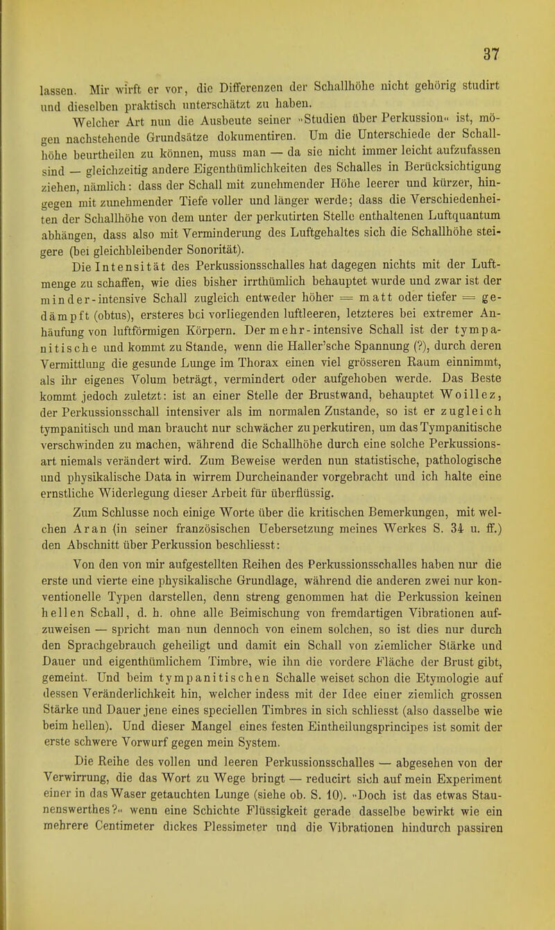 lassen. Mir wirft er vor, die DiflFerenzeii der Scliallhöhe nicht gehörig studirt und dieselben praktisch unterschcätzt zu haben. Welcher Art nun die Ausbeute seiner -Studien über Perkussion., ist, mö- gen nachstehende Grundsätze dokumentiren. Um die Unterschiede der Schall- höhe beurtheilen zu können, muss man — da sie nicht immer leicht aufzufassen sind — gleichzeitig andere Eigenthümlichkeiten des Schalles in Berücksichtigung ziehen, Ucämlich: dass der Schall mit zunehmender Höhe leerer und kürzer, hin- gegen mit zimehmender Tiefe voller und länger werde; dass die Verschiedenhei- ten der Schallhöhe von dem unter der perkutirten Stelle enthaltenen Luftquantum abhängen, dass also mit Verminderung des Luftgehaltes sich die Schallhöhe stei- gere (bei gleichbleibender Sonorität). Die Intensität des Perkussionsschalles hat dagegen nichts mit der Luft- menge zu schaffen, wie dies bisher irrthümlich behauptet wurde und zwar ist der m i n d e r - intensive Schall zugleich entweder höher = matt oder tiefer = ge- dämpft (obtus), ersteres bei vorliegenden luftleeren, letzteres bei extremer An- häufung von luftförmigen Körpern, Der m ehr-intensive Schall ist der tympa- nitische und kommt zu Stande, wenn die Haller'sche Spannung (?), durch deren Vermittlung die gesunde Lunge im Thorax einen viel grösseren Raum einnimmt, als ihr eigenes Volum beträgt, vermindert oder aufgehoben werde. Das Beste kommt jedoch zuletzt: ist an einer Stelle der Brustwand, behauptet Woillez, der Perkussionsschall intensiver als im normalen Zustande, so ist er zugleich tympanitisch und man braucht nur schwächer zuperkutiren, um das Tympanitische verschwinden zu machen, während die Schallhöhe durch eine solche Perkussions- art niemals verändert wird. Zum Beweise werden nun statistische, pathologische und physikalische Data in wirrem Durcheinander vorgebracht und ich halte eine ernstliche Widerlegung dieser Arbeit für überflüssig. Zum Schlüsse noch einige Worte über die kritischen Bemerkungen, mit wel- chen Ar an (in seiner französischen Uebersetzung meines Werkes S. 34 u. ff.) den Abschnitt über Perkussion beschliesst: Von den von mir aufgestellten Reihen des Perkussionsschalles haben nur die erste und vierte eine physikalische Grundlage, während die anderen zwei nur kon- ventionelle Typen darstellen, denn streng genommen hat die Perkussion keinen hellen Schall, d. h. ohne alle Beimischung von fremdartigen Vibrationen auf- zuweisen — spricht man nun dennoch von einem solchen, so ist dies nur durch den Spi'achgebrauch geheiligt und damit ein Schall von ziemlicher Stärke und Dauer und eigenthümlichem Timbre, wie ihn die vordere Fläche der Brust gibt, gemeint. Und beim tympanitischen Schalle weiset schon die Etymologie auf dessen Veränderlichkeit hin, welcher indess mit der Idee einer ziemlich grossen Stärke und Dauer jene eines speciellen Timbres in sich schliesst (also dasselbe wie beim hellen). Und dieser Mangel eines festen Eintheilungsprincipes ist somit der erste schwere Vorwurf gegen mein System. Die Reihe des vollen und leeren Perkussionsschalles — abgesehen von der Verwirrung, die das Wort zu Wege bringt — reducirt sich auf mein Experiment einer in das Waser getauchten Lunge (siehe ob. S. 10). -Doch ist das etwas Stau- nenswerthes?.. wenn eine Schichte Flüssigkeit gerade dasselbe bewirkt wie ein mehrere Centimeter dickes Plessimeter und die Vibrationen hindurch passiren