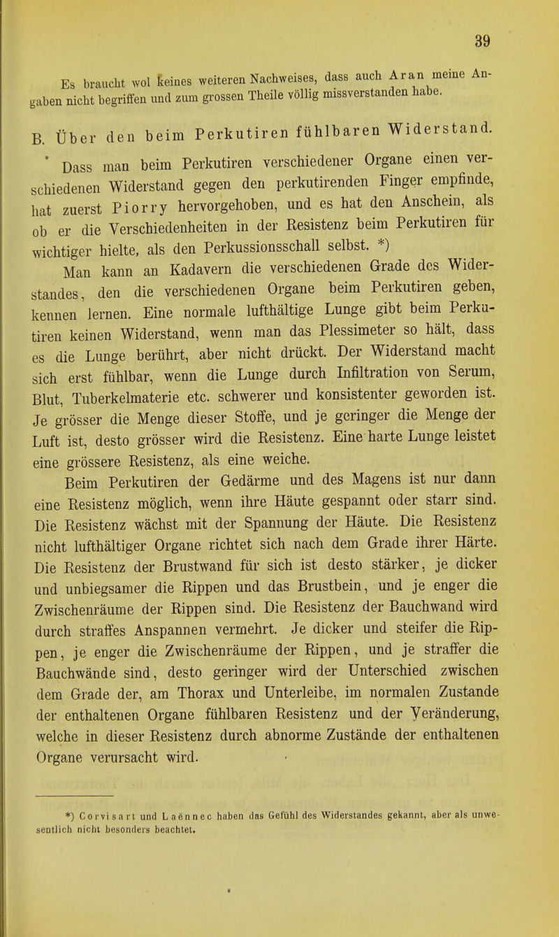 Es braucht wol keines weiteren Nachweises, dass auch Ar a n meine An- gaben nicht begriffen und zum grossen Theile völlig missverstanden habe. B. Über den beim Perkutiren fühlbaren Widerstand. * Dass man beim Perkutiren verschiedener Organe einen ver- schiedenen Widerstand gegen den perkutirenden Finger empfinde, hat zuerst Piorry hervorgehoben, und es hat den Anschein, als ob er die Verschiedenheiten in der Resistenz beim Perkutiren für wichtiger hielte, als den Perkussionsschall selbst. *) Man kann an Kadavern die verschiedenen Grade des Wider- standes, den die verschiedenen Organe beim Perkutiren geben, kennen lernen. Eine normale lufthältige Lunge gibt beim Perku- tiren keinen Widerstand, wenn man das Plessimeter so hält, dass es die Lunge berührt, aber nicht drückt. Der Widerstand macht sich erst fühlbar, wenn die Lunge durch Infiltration von Serum, Blut, Tuberkelmaterie etc. schwerer und konsistenter geworden ist. Je grösser die Menge dieser Stoffe, und je geringer die Menge der Luft ist, desto grösser wird die Resistenz. Eine harte Lunge leistet eine grössere Resistenz, als eine weiche. Beim Perkutiren der Gedärme und des Magens ist nur dann eine Resistenz möglich, wenn ihre Häute gespannt oder starr sind. Die Resistenz wächst mit der Spannung der Häute. Die Resistenz nicht lufthältiger Organe richtet sich nach dem Grade ihrer Härte. Die Resistenz der Brustwand für sich ist desto stärker, je dicker und unbiegsamer die Rippen und das Brustbein, und je enger die Zwischenräume der Rippen sind. Die Resistenz der Bauchwand wird durch straffes Anspannen vermehrt. Je dicker und steifer die Rip- pen, je enger die Zwischenräume der Rippen, und je straffer die Bauchwände sind, desto geringer wird der Unterschied zwischen dem Grade der, am Thorax und Unterleibe, im normalen Zustande der enthaltenen Organe fühlbaren Resistenz und der Veränderung, welche in dieser Resistenz durch abnorme Zustände der enthaltenen Organe verursacht wird. *) Corvisarl und Laennec haben das Gefühl des Widerstandes gekannt, aber als unwe- sentlich nicht besonders beachtet.