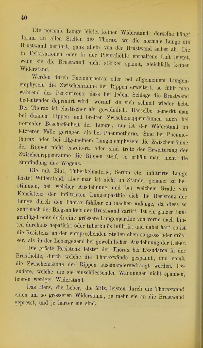 Die norma](3 Lunge leistet keinen Widerstand; derselbe hängt darum an allen Stellen des Thorax, wo die normale Lunge die Brustwand berührt, ganz allein von der Brustwand selbst ab Die in Exkavationen oder in der Pleurahöhle enthaltene Luft leistet wenn sie die Brustwand nicht stärker spannt, gleichfalls keinen Widerstand. Werden durch Pneumothorax oder bei allgemeinem Lungen- emphysem die Zwischenräume der Rippen erweitert, so fühlt man während des Perkutirens, dass bei jedem Schlage die Brustwand bedeutender deprimirt wird, worauf sie sich schnell wieder hebt. Der Thorax ist elastischer als gewöhnlich. Dasselbe bemerkt man bei dünnen Rippen und breiten Zwischenrippenräumen auch bei normaler Beschaffenheit der Lunge, nur ist der Widerstand im letzteren Falle geringer, als bei Pneumothorax. Sind bei Pneumo- thorax oder bei allgemeinem Lungenemphysem die Zwischenräume der Rippen nicht erweitert, oder sind trotz der Erweiterung der Zwischenrippenräume die Rippen steif, so erhält man nicht die Empfindung des Wogens. Die mit Blut, Tuberkelmaterie, Serum etc. infiltrirte Lunge leistet Widerstand, aber man ist nicht im Stande, genauer zu be- stimmen, bei welcher Ausdehnung und bei welchem Grade von Konsistenz der infiltrirten Lungenparthie sich die Resistenz der Lunge durch den Thorax fühlbar zu machen anfange, da diess so sehr nach der Biegsamkeit der Brustwand variirt. Ist ein ganzer Lun- genflügel oder doch eine grössere Lungenparthie von vorne nach hin- ten durchaus hepatisirt oder tuberkulös infiltrirt und dabei hart, so ist die Resistenz an den entsprechenden Stellen eben so gross oder grös- ser, als in der Lebergegend bei gewöhnlicher Ausdehnung der Leber. Die gröste Resistenz leistet der Thorax bei Exsudaten in der Brusthöhle, durch welche die Thoraxwände gespannt, und somit die Zwischenräume der Rippen auseinandergedrängt werden. Ex- sudate, welche die sie eiiischliessenden Wandungen nicht spannen, leisten weniger Widerstand. Das Herz, die Leber, die Milz, leisten durch die Thoraxwand einen um so grösseren Widerstand, je mehr sie an die Brustwand gepresst, und je härter sie sind,