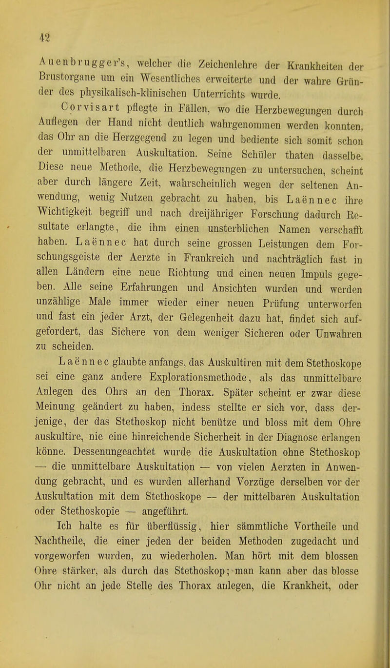 Auenbrugger's, welcher die Zeichenlehre der Krankheiten der Brustorgane um ein Wesentliches erweiterte und der wahre Grün- der des physikalisch-klinischen Unterrichts wurde. Corvisart pflegte in Fällen, wo die Herzbewegungen durch Auflegen der Hand nicht deutlich wahrgenommen werden konnten, das Ohr an die Herzgegend zu legen und bediente sich somit schon der unmittelbaren Auskultation. Seine Schüler thaten dasselbe. Diese neue Methode, die Herzbewegungen zu untersuchen, scheint aber durch längere Zeit, wahrscheinlich wegen der seltenen An- wendung, wenig Nutzen gebracht zu haben, bis Laennec ihre Wichtigkeit begriff und nach dreijähriger Forschung dadurch Re- sultate erlangte, die ihm einen unsterblichen Namen verschafft haben. Laennec hat durch seine grossen Leistungen dem For- schungsgeiste der Aerzte in Frankreich und nachträglich fast in allen Ländern eine neue Richtung und einen neuen Impuls gege- ben. Alle seine Erfahrungen und Ansichten wurden und werden unzählige Male immer wieder einer neuen Prüfung unterworfen und fast ein jeder Arzt, der Gelegenheit dazu hat, findet sich auf- gefordert, das Sichere von dem weniger Sicheren oder Unwahren zu scheiden. Laennec glaubte anfangs, das Auskultiren mit dem Stethoskope sei eine ganz andere Explorationsmethode, als das unmittelbare Anlegen des Ohrs an den Thorax. Später scheint er zwar diese Meinung geändert zu haben, indess stellte er sich vor, dass der- jenige, der das Stethoskop nicht benütze und bloss mit dem Ohre auskultire, nie eine hinreichende Sicherheit in der Diagnose erlangen könne. Dessenungeachtet wurde die Auskultation ohne Stethoskop — die unmittelbare Auskultation — von vielen Aerzten in Anwen- dung gebracht, und es wurden allerhand Vorzüge derselben vor der Auskultation mit dem Stethoskope — der mittelbaren Auskultation oder Stethoskopie — angeführt. Ich halte es für überflüssig, hier sämmtliche Vortheile und Nachtheile, die einer jeden der beiden Methoden zugedacht und vorgeworfen wurden, zu wiederholen. Man hört mit dem blossen Ohre stärker, als durch das Stethoskop; man kann aber das blosse Ohr nicht an jede Stelle des Thorax anlegen, die Krankheit, oder