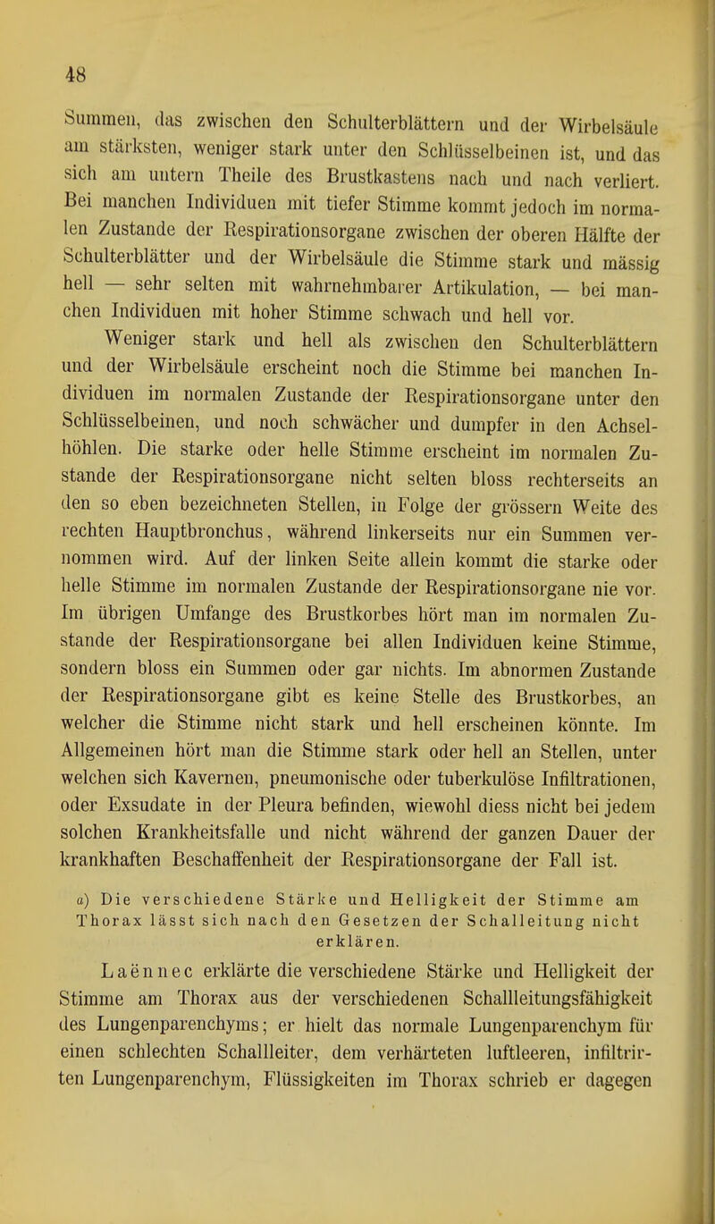 Summen, das zwischen den Schulterblättern und der Wirbelsäule am stärksten, weniger stark unter den Schlüsselbeinen ist, und das sich am untern Theile des Brustkastens nach und nach verliert. Bei manchen Individuen mit tiefer Stimme kommt jedoch im norma- len Zustande der Kespirationsorgane zwischen der oberen Hälfte der Schulterblätter und der Wirbelsäule die Stimme stark und massig hell — sehr selten mit wahrnehmbarer Artikulation, — bei man- chen Individuen mit hoher Stimme schwach und hell vor. Weniger stark und hell als zwischen den Schulterblättern und der Wirbelsäule erscheint noch die Stimme bei manchen In- dividuen im normalen Zustande der Respirationsorgane unter den Schlüsselbeinen, und noch schwächer und dumpfer in den Achsel- höhlen. Die starke oder helle Stimme erscheint im normalen Zu- stande der Respirationsorgane nicht selten bloss rechterseits an den so eben bezeichneten Stellen, in Folge der grössern Weite des rechten Hauptbronchus, während linkerseits nur ein Summen ver- nommen wird. Auf der linken Seite allein kommt die starke oder helle Stimme im normalen Zustande der Respirationsorgane nie vor. Im übrigen Umfange des Brustkorbes hört man im normalen Zu- stande der Respirationsorgane bei allen Individuen keine Stimme, sondern bloss ein Summen oder gar nichts. Im abnormen Zustande der Respirationsorgane gibt es keine Stelle des Brustkorbes, an welcher die Stimme nicht stark und hell erscheinen könnte. Im Allgemeinen hört man die Stimme stark oder hell an Stellen, unter welchen sich Kavernen, pneumonische oder tuberkulöse Infiltrationen, oder Exsudate in der Pleura befinden, wiewohl diess nicht bei jedem solchen Krankheitsfalle und nicht während der ganzen Dauer der krankhaften Beschaffenheit der Respirationsorgane der Fall ist. o) Die verschiedene Stärke und Helligkeit der Stimme am Thorax lässt sich nach den Gesetzen der Schalleitung nicht erklären. L a e n n e c erklärte die verschiedene Stärke und Helligkeit der Stimme am Thorax aus der verschiedenen Schallleitungsfähigkeit des Lungenparenchyms; er hielt das normale Lungenparenchym für einen schlechten Schallleiter, dem verhärteten luftleeren, infiltrir- ten Lungenparenchym, Flüssigkeiten im Thorax schrieb er dagegen