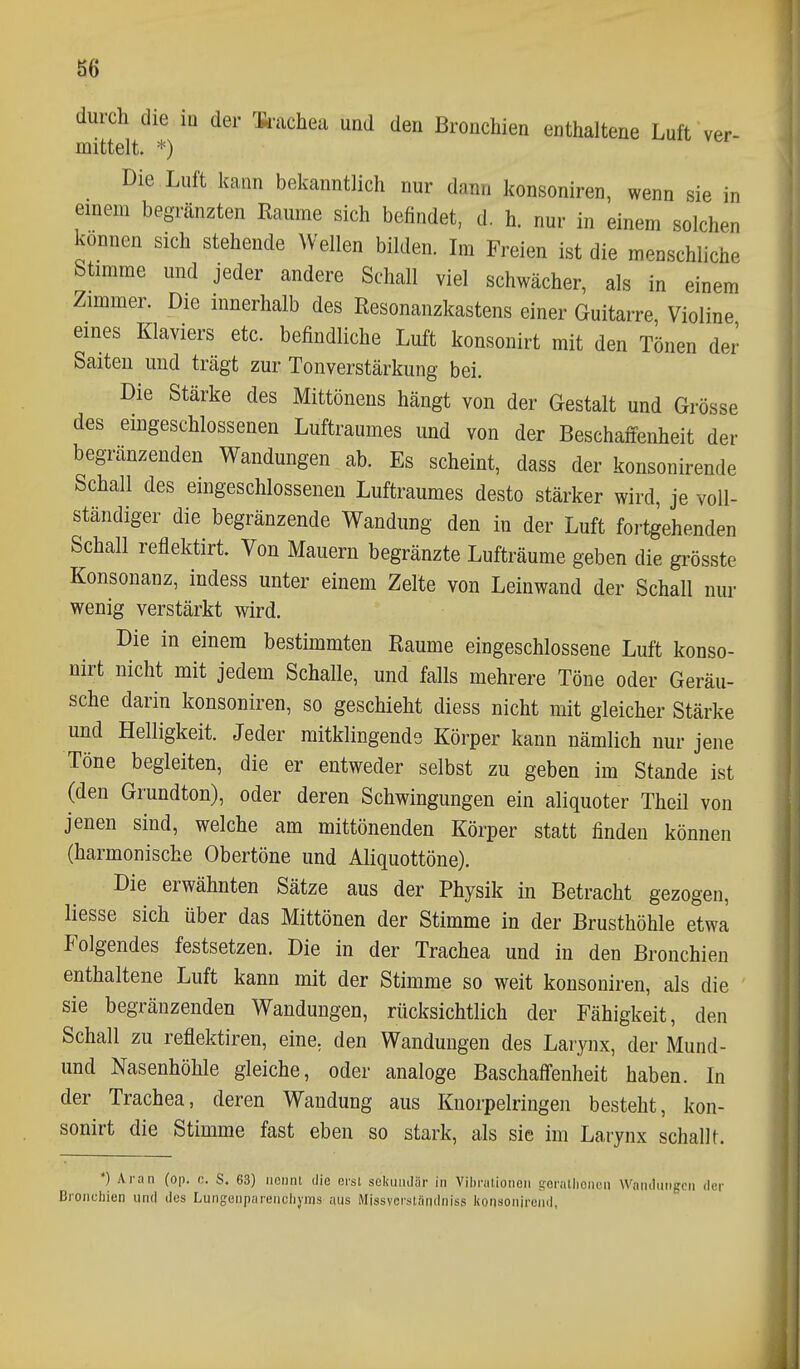 durch die in der Ik-achea und den Bronchien enthaltene Luft ver- mittelt. *) Die Luft kann bekanntlich nur dann konsoniren, wenn sie in einem begränzten Räume sich befindet, d. h. nur in einem solchen können sich stehende Wellen bilden. Im Freien ist die menschliche Stimme und jeder andere Schall viel schwächer, als in einem Zimmer. Die innerhalb des Resonanzkastens einer Guitarre, Violine eines Klaviers etc. befindliche Luft konsonirt mit den Tönen der Saiten und trägt zur Tonverstärkung bei. Die Stärke des Mittönens hängt von der Gestalt und Grösse des emgeschlossenen Luftraumes und von der Beschaffenheit der begränzenden Wandungen ab. Es scheint, dass der konsonirende Schall des eingeschlossenen Luftraumes desto stärker wird, je voll- ständiger die begränzende Wandung den in der Luft fortgehenden Schall reflektirt. Von Mauern begränzte Lufträume geben die grösste Konsonanz, indess unter einem Zelte von Leinwand der Schall nur wenig verstärkt wird. Die in einem bestimmten Räume eingeschlossene Luft konso- nirt nicht mit jedem Schalle, und falls mehrere Töne oder Geräu- sche darin konsoniren, so geschieht diess nicht mit gleicher Stärke und Helligkeit. Jeder mitklingende Körper kann nämlich nur jene Töne begleiten, die er entweder selbst zu geben im Stande ist (den Grundton), oder deren Schwingungen ein aliquoter Theil von jenen sind, welche am mittönenden Körper statt finden können (harmonische Obertöne und Aliquottöne). Die erwähnten Sätze aus der Physik in Betracht gezogen, Hesse sich über das Mittönen der Stimme in der Brusthöhle etwa Folgendes festsetzen. Die in der Trachea und in den Bronchien enthaltene Luft kann mit der Stimme so weit konsoniren, als die sie begränzenden Wandungen, rücksichtlich der Fähigkeit, den Schall zu reflektiren, eine, den Wandungen des Larynx, der Mund- und Nasenhöhle gleiche, oder analoge Baschaffenheit haben. In der Trachea, deren Wandung aus Knorpelringen besteht, kon- sonirt die Stimme fast eben so stark, als sie im Larynx schallt. *) Aran (op. c. S. 63) nennt die erst seliundär in Viln-ationen tforailienen Wandungen der Broncliien und des Lungenpareiiciiyms aus Missvorstäridniss koitsonireiid,