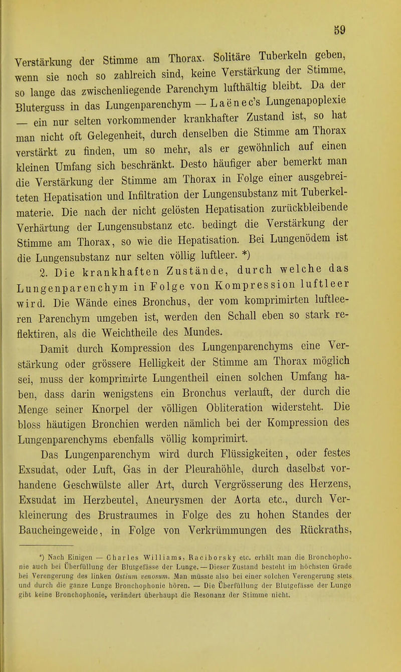 g9 Verstärkung der Stimme am Thorax. Solitäre Tuberkeln geben, wenn sie noch so zahlreich sind, keine Verstärkung der Stimme, so lange das zwischenliegende Parenchym lufthaltig bleibt. Da der Bluterguss in das Lungenparenchym - L a e n e c's Lungenapoplexie _ ein nur selten vorkommender krankhafter Zustand ist, so hat man nicht oft Gelegenheit, durch denselben die Stimme am Thorax verstärkt zu finden, um so mehr, als er gewöhnlich auf einen kleinen Umfang sich beschränkt. Desto häufiger aber bemerkt man die Verstärkung der Stimme am Thorax in Folge einer ausgebrei- teten Hepatisation und Infiltration der Lungensubstanz mit Tuberkel- materie. Die nach der nicht gelösten Hepatisation zurückbleibende Verhärtung der Lungensubstanz etc. bedingt die Verstärkung der Stimme am Thorax, so wie die Hepatisation. Bei Lungenödem ist die Lungensubstanz nur selten völlig luftleer. *) 2. Die krankhaften Zustände, durch welche das Lungenparenchym in Folge von Kompression luftleer wird. Die Wände eines Bronchus, der vom komprimirten luftlee- ren Parenchym umgeben ist, werden den Schall eben so stark re- flektiren, als die Weichtheile des Mundes. Damit durch Kompression des Lungenparenchyms eine Ver- stärkung oder grössere Helligkeit der Stimme am Thorax möglich sei, muss der komprimirte Lungentheil einen solchen Umfang ha- ben, dass darin wenigstens ein Bronchus verlauft, der durch die Menge seiner Knorpel der völligen Obliteration widersteht. Die bloss häutigen Bronchien werden nämlich bei der Kompression des Lungenparenchyms ebenfalls völlig komprimirt. Das Lungenparenchym wird durch Flüssigkeiten, oder festes Exsudat, oder Luft, Gas in der Pleurahöhle, durch daselbst vor- handene Geschwülste aller Art, durch Vergrösserung des Herzens, Exsudat im Herzbeutel, Aneurysmen der Aorta etc., durch Ver- kleinerung des Brustraumes in Folge des zu hohen Standes der Baucheingeweide, in Folge von Verkrümmungen des Rückraths, •) Nach Einigen — Cliarles Williams, Rnciborsky etc. erhält man die BronchO|)ho- nie auch bei Üi)erfüllung der Blutgefässe der Lunge. — Dieser Zustand besteht im höchsten Grade bei Verengerung des linken Oslium venosum. Man müsste also bei einer solchen Verengerung stets und durch die ganze Lunge Bronchophonie hören. — Die Überfüllung der Blutgefässe der Lunge gibt keine Bronchophonie, verändert überhaupt die Resonanz der Stimme nicht.