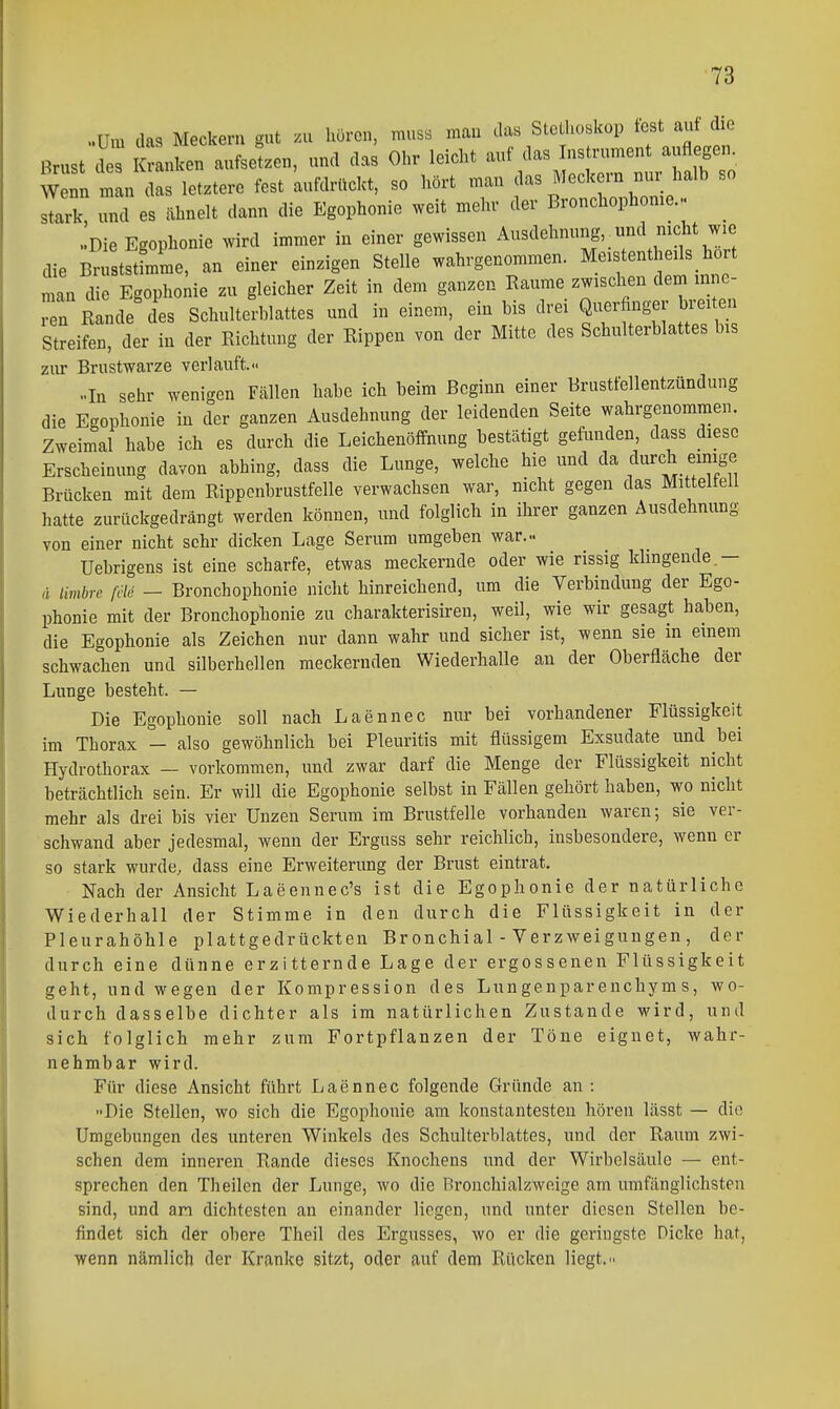 ..Um das Meckern gut .u hören, muss man das Sto hoskop ^f ^^J^^ Brust L Kranken aufsetzen, und das Ohr leicht auf das ns rument auflegen^ W nn nan das letztere fest aufdrückt, so hört man das Meckern nur halb so stark und es ähnelt dann die Egophonie weit mehr der Bronchophome... .!Die E<rophonie wird immer in einer gewissen Ausdehnung, _ und nicht wie die B™ tämme, an einer einzigen Stelle wahrgenommen. Me.stentheüs hört man die Egophonie zu gleicher Zeit in dem ganzen Baume zwischen dem Inne- rn Rande des Schulterblattes und in einem, ein bis drei Querfinger breiten Streifen, der in der Richtung der Rippen von der Mitte des Schulterblattes bis zur Brustwarze verlauft.- ..In sehr wenigen Fcällen habe ich beim Beginn einer Brustfellentzündung die E-ophonie in der ganzen Ausdehnung der leidenden Seite wahrgenommen. Zweimal habe ich es durch die Leichenöffnung bestätigt gefunden, dass diese Erscheinung davon abhing, dass die Lunge, welche hie und da durch emige Brücken mit dem Rippcnbrustfelle verwachsen war, nicht gegen das Mittelfell hatte zurückgedrängt werden können, und folglich in ihrer ganzen Ausdehnung von einer nicht sehr dicken Lage Serum umgeben war.- Uebrigens ist eine scharfe, etwas meckernde oder wie rissig klingende.- ä limbrc ßi - Bronchophonie nicht hinreichend, um die Verbindung der Ego- phonie mit der Bronchophonie zu charakterisiren, weil, wie wir gesagt haben, die Egophonie als Zeichen nur dann wahr und sicher ist, wenn sie in emem schwachen und silberhellen meckernden Wiederhalle au der Oberfläche der Lunge besteht. — Die Egophonie soll nach Laennec nur bei vorhandener Flüssigkeit im Thorax — also gewöhnlich bei Pleuritis mit flüssigem Exsudate und bei Hydrothorax — vorkommen, und zwar darf die Menge der Flüssigkeit nicht beträchtlich sein. Er will die Egophonie selbst in Fällen gehört haben, wo nicht mehr als drei bis vier Unzen Serum im Brustfelle vorhanden waren; sie ver- schwand aber jedesmal, wenn der Erguss sehr reichlich, insbesondere, wenn er so stark wurde, dass eine Erweiterung der Brust eintrat. Nach der Ansicht Laeennec's ist die Egophonie der natürliche Wiederhall der Stimme in den durch die Flüssigkeit in der Pleurahöhle plattgedrückten Bronchial - Verzweigungen , der durch eine dünne erzitternde Lage der ergossenen Flüssigkeit geht, und wegen der Kompression des Lungenparenchyms, wo- durch dasselbe dichter als im natürlichen Zustande wird, und sich folglich mehr zum Fortpflanzen der Töne eignet, wahr- nehmbar wird. Für diese Ansicht führt Laennec folgende Gründe an : Die Stellen, wo sich die Egophonie am konstantesten hören lässt — die Umgebungen des unteren Winkels des Schulterblattes, und der Raum zwi- schen dem inneren Rande dieses Knochens und der Wirbelsäule — ent- sprechen den Theilcn der Lunge, wo die Bronchialzwoige am umfänglichsten sind, und an dichtesten an einander liegen, und unter diesen Stellen be- findet sich der obere Theil des Ergusses, wo er die geringste Dicke hat, wenn nämlich der Kranke sitzt, oder auf dem Rücken liegt.