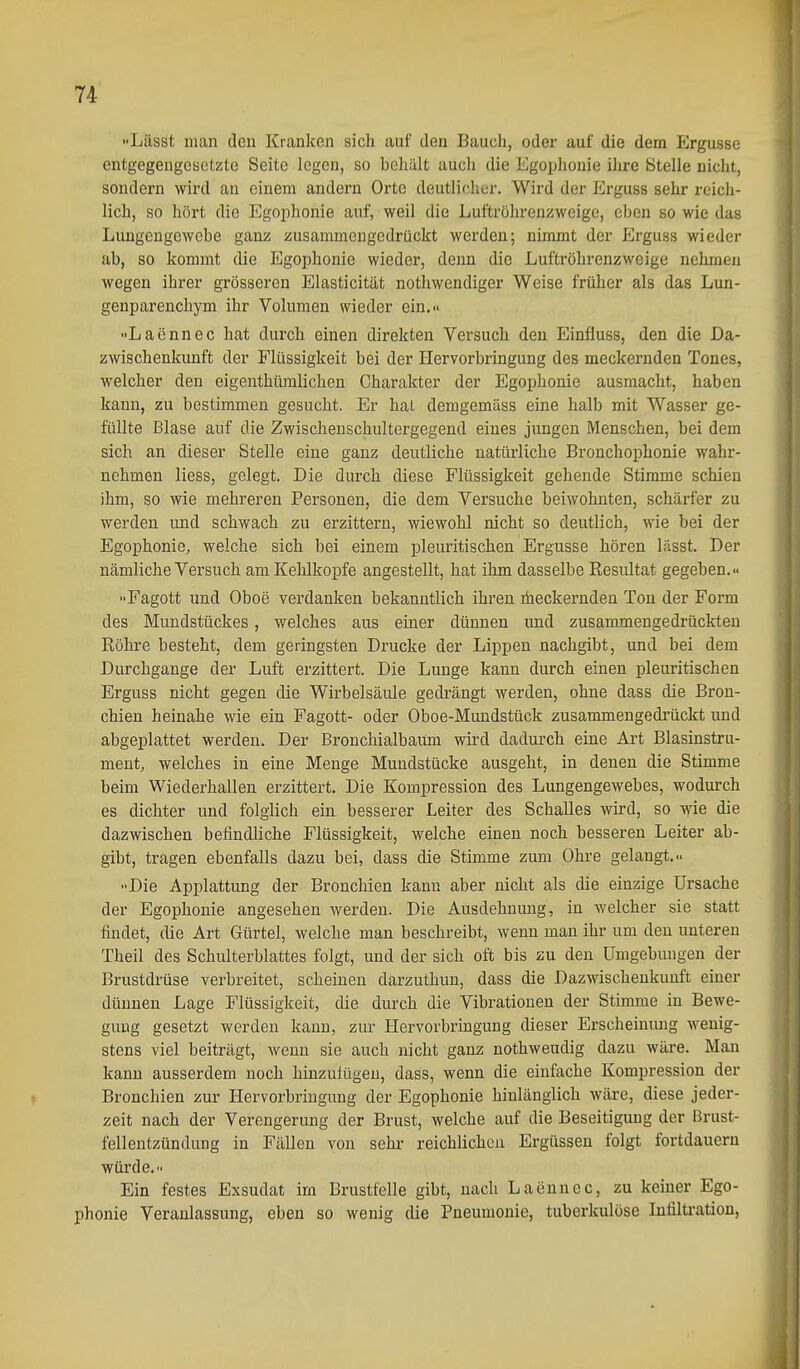 Lässt man den Kranken sich auf den Bauch, oder auf die dem Ergüsse entgegengeaetztc Seite legen, so behält auch die Egophonie ihre Stelle nicht, sondern wird an einem andern Orte deutlicher. Wird der Erguss sehr reich- lich, so hört die Egojihonie auf, weil die Luftröhrenzweige, eben so wie das Lungengewebe ganz zusammengedrückt werden; nimmt der Erguss wieder ab, so kommt die Egophonie wieder, denn die Luftröhrenzweige nehmen wegen ihrer grösseren Elasticität nothwendiger Weise früher als das Lun- genparenchym ihr Volumen wieder ein..- Laennec hat durch einen direkten Versuch den Einfluss, den die Da- zwischenkunft der Flüssigkeit bei der Hervorbringung des meckernden Tones, welcher den eigenthüralichen Charakter der Egophonie ausmacht, haben kann, zu bestimmen gesucht. Er hat demgemäss eine halb mit Wasser ge- füllte Blase auf die Zwischenschultergegend eines jungen Menschen, bei dem sich an dieser Stelle eine ganz deutliche natürliche Bronchophonie wahr- nehmen Hess, gelegt. Die durch diese Flüssigkeit gehende Stimme schien ihm, so wie mehreren Personen, die dem Versuche beiwohnten, schärfer zu werden und schwach zu erzittern, wiewohl nicht so deutlich, wie bei der Egophonie, welche sich bei einem pleuritischen Ergüsse hören lässt. Der nämliche Versuch am Kehlkopfe angestellt, hat ihm dasselbe Resultat gegeben.- Fagott und Oboe verdanken bekanntlich ihren iheckernden Ton der Form des Mundstückes, welches aus einer dünnen und zusammengedrückten Röhre besteht, dem geringsten Drucke der Lippen nachgibt, und bei dem Durchgange der Luft erzittert. Die Lunge kann durch einen pleuritischen Erguss nicht gegen die Wirbelsäule gedrängt werden, ohne dass die Bron- chien heinahe wie ein Fagott- oder Oboe-Mundstück zusammengedrückt und abgeplattet werden. Der Bronchialbaum wird dadurch eine Art Blasinstru- ment, welches in eine Menge Mundstücke ausgeht, in denen die Stimme beim Wiederhallen erzittert. Die Kompression des Lungengewebes, wodurch es dichter und folglich ein besserer Leiter des Schalles wii'd, so wie die dazwischen befindliche Flüssigkeit, welche einen noch besseren Leiter ab- gibt, tragen ebenfalls dazu bei, dass die Stimme zum Ohre gelangt.» Die Applattung der Bronchien kann aber nicht als die einzige Ursache der Egophonie angesehen werden. Die Ausdehnung, in welcher sie statt findet, die Art Gürtel, welche man beschreibt, wenn man ihr um den unteren Theil des Schulterblattes folgt, und der sich oft bis zu den Umgebungen der Brustdrüse verbreitet, scheinen darzuthun, dass die Dazwischenkunft einer dünnen Lage Flüssigkeit, die durch die Vibrationen der Stimme in Bewe- gung gesetzt werden kann, zur Hervorbringung dieser Erscheinung wenig- stens viel beiträgt, wenn sie auch nicht ganz nothweudig dazu wäre. Man kann ausserdem noch hinzulügen, dass, wenn die einfache Kompression der Bronchien zur Hervorbringung der Egophonie hinlänglich wäre, diese jeder- zeit nach der Verengerung der Brust, welche auf die Beseitigung der Brust- fellentzündung in Fällen von sehr reichlichen Ergüssen folgt fortdauern würde. Ein festes Exsudat im Brustfelle gibt, nach Laennec, zu keiner Ego- phonie Veranlassung, eben so wenig die Pneumonie, tuberkulöse Infiltration,