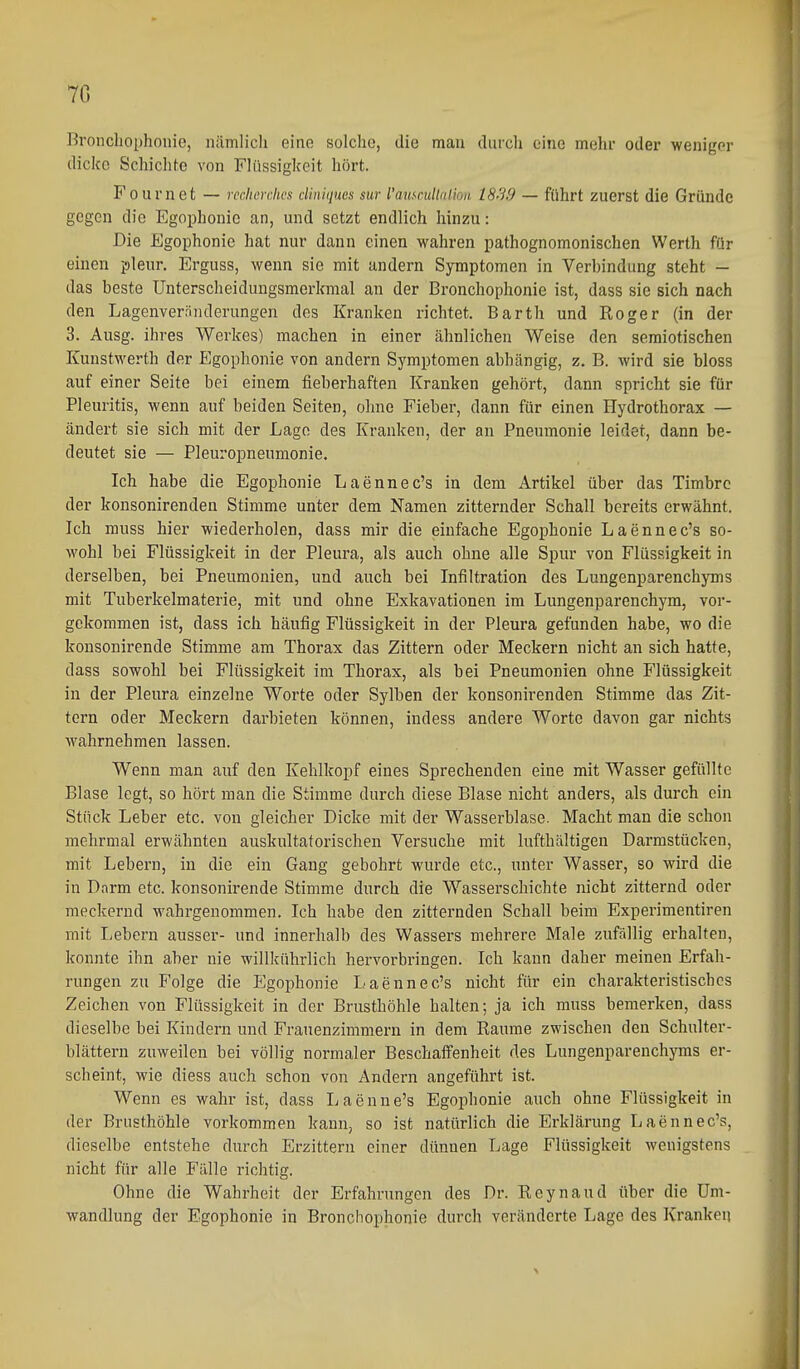 7G Broucliophonie, nämlich eine solche, die man durch eine mehr oder weniger dicke Schichfe von Flüssigkeit hört. Fournet — rcchcrcJws diniques sur l'auscuUnlioa 18'19 — führt zuerst die Gründe gegen die Egophonio an, und setzt endlich hinzu: Die Egophonie hat nur dann einen wahren pathognomonischen Werth für einen pleur. Erguss, wenn sie mit andern Symptomen in Verbindung steht — das beste Unterscheidungsmerkmal an der Bronchophonie ist, dass sie sich nach den Lagenveränderungen des Kranken richtet. Barth und Roger (in der 3. Ausg. ihres Werkes) machen in einer ähnlichen Weise den seraiotischen Kunstwerth der Egophonie von andern Symptomen abhängig, z. B. wird sie bloss auf einer Seite bei einem fieberhaften Kranken gehört, dann spricht sie für Pleuritis, wenn auf beiden Seiten, ohne Fieber, dann für einen Hydrothorax — ändert sie sich mit der Lage des Kranken, der an Pneumonie leidet, dann be- deutet sie — Pleuropneumonie. Ich habe die Egophonie Laennec's in dem Artikel über das Timbre der konsonirenden Stimme unter dem Namen zitternder Schall bereits erwähnt. Ich muss hier wiederholen, dass mir die einfache Egophonie Laennec's so- wohl bei Flüssigkeit in der Pleura, als auch ohne alle Spur von Flüssigkeit in derselben, bei Pneumonien, und auch bei Infiltration des Lungenparenchyms mit Tuberkelmaterie, mit und ohne Exkavationen im Lungenparenchym, vor- gekommen ist, dass ich häufig Flüssigkeit in der Pleura gefunden habe, wo die konsonirende Stimme am Thorax das Zittern oder Meckern nicht an sich hatte, dass sowohl bei Flüssigkeit im Thorax, als bei Pneumonien ohne Flüssigkeit in der Pleura einzelne Worte oder Sylben der konsonirenden Stimme das Zit- tern oder Meckern darbieten können, indess andere Worte davon gar nichts wahrnehmen lassen. Wenn man auf den Kehlkopf eines Sprechenden eine mit Wasser gefüllte Blase legt, so hört man die Stimme durch diese Blase nicht anders, als durch ein Stück Leber etc. von gleicher Dicke mit der Wasserblase. Macht man die schon mehrmal erwähnten auskultatorischen Versuche mit lufthaltigen Darmstücken, mit Lebern, in die ein Gang gebohrt wurde etc., unter Wasser, so wird die in Darm etc. konsonirende Stimme durch die Wasserschichte nicht zitternd oder meckernd wahrgenommen. Ich habe den zitternden Schall beim Experimentiren mit Lebei-n ausser- und innerhalb des Wassers mehrere Male zufallig erhalten, konnte ihn aber nie willkührlich hervorbringen. Ich kann daher meinen Erfah- rungen zu Folge die Egophonie Laennec's nicht für ein charakteristisches Zeichen von Flüssigkeit in der Brusthöhle halten; ja ich muss bemerken, dass dieselbe bei Kindern und Frauenzimmern in dem Räume zwischen den Schulter- blättern zuweilen bei völlig normaler Beschaffenheit des Lungenparenchyms er- scheint, wie diess auch schon von Andern angeführt ist. Wenn es wahr ist, dass Laenne's Egophonie auch ohne Flüssigkeit in der Brusthöhle vorkommen kann, so ist natürlich die Erklärung Laennec's, dieselbe entstehe durch Erzittern einer dünnen Lage Flüssigkeit wenigstens nicht für alle Fälle richtig. Ohne die Wahrheit der Erfahrungen des Dr. Reynaud über die Um- wandlung der Egophonie in Bronchophonie durch veränderte Lage des Kranken