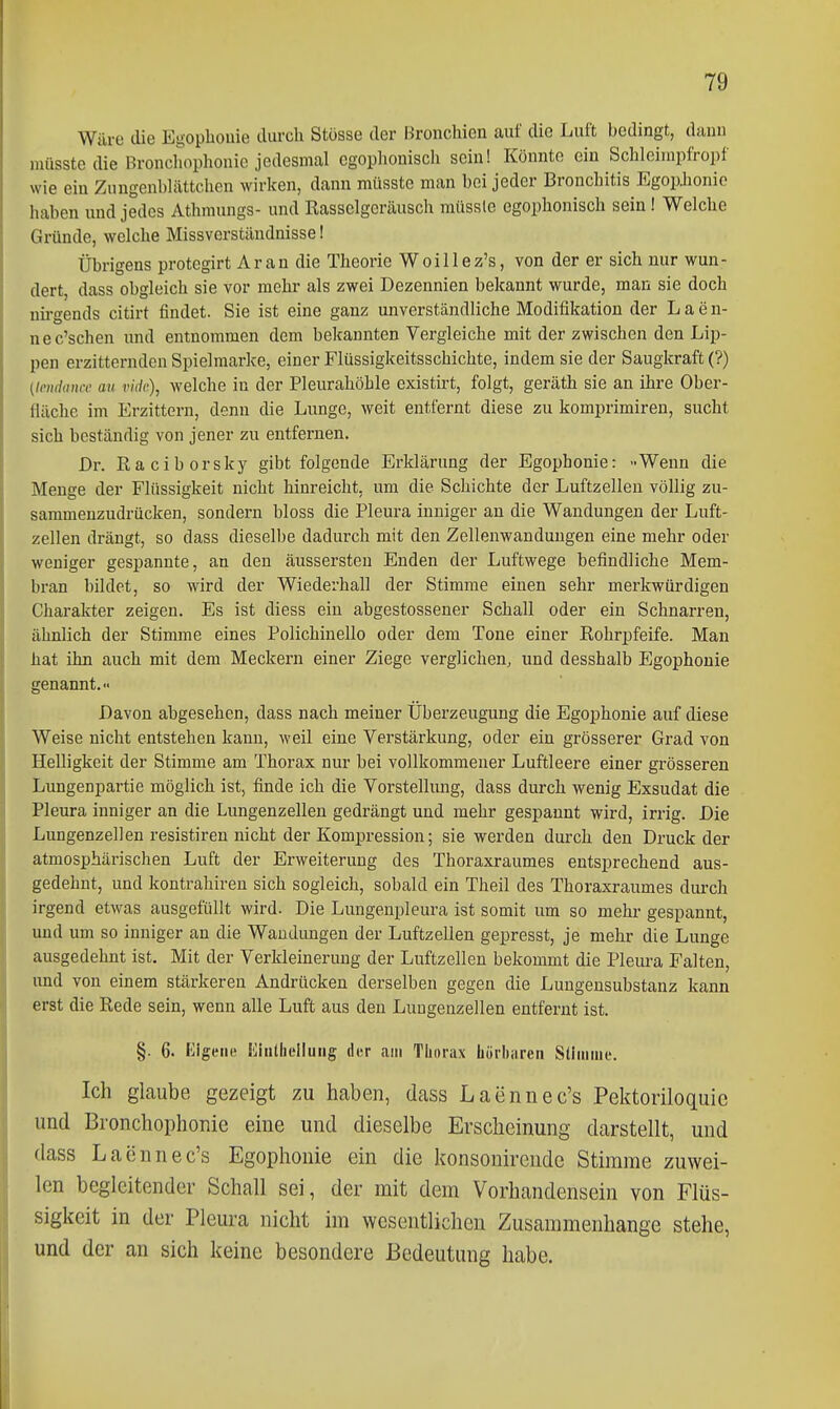 Wäre die Eu;ophouie durch Stüsse der Bronchien auf die Luft bedingt, dann müsste die Bronchophonic jedesmal cgophouiscli sein! Könnte ein Schleinipfropf wie ein Zungenblättelien wirken, dann müsste man bei jeder Bronchitis Egopjionio haben und jedes Athmungs- und Rasselgeräusch müssle egophonisch sein! Welche Gründe, welche Missverständnisse! Übrigens protegirt Ar an die Theorie Woillez's, von der er sich nur wun- dert, dass obgleich sie vor mehr als zwei Dezennien bekannt wurde, man sie doch nü-gends citirt findet. Sie ist eine ganz unverständliche Modifikation der L a e n- nec'schen und entnommen dem bekannten Vergleiche mit der zwischen den Lip- pen erzitternden Spielmarke, einer Flüssigkeitsschichte, indem sie der Saugkraft (?) (li'itdtiuff an vidr), welche in der Pleurahöhle existirt, folgt, geräth sie an ihre Ober- fläche im Erzittern, denn die Lunge, weit entfernt diese zu komprimiren, sucht sich beständig von jener zu entfernen. Dr. Raciborsky gibt folgende Erklärung der Egophonie: -Wenn die Menge der Flüssigkeit nicht hinreicht, um die Schichte der Luftzellen völlig zu- sammenzudrücken, sondern bloss die Pleura inniger au die Wandungen der Luft- zellen drängt, so dass dieselbe dadurch mit den Zellenwanduugen eine mehr oder weniger gespannte, an den äussersteu Enden der Luftwege befindliche Mem- bran bildet, so wird der Wiederhall der Stimme einen sehr merkwürdigen Charakter zeigen. Es ist diess ein abgestossener Schall oder ein Schnarren, ähnlich der Stimme eines Polichinello oder dem Tone einer Rohrpfeife. Man hat ihn auch mit dem Meckern einer Ziege verglichen, und desshalb Egophonie genannt. Davon abgesehen, dass nach meiner Überzeugung die Egophonie auf diese Weise nicht entstehen kann, weil eine Verstärkung, oder ein grösserer Grad von Helligkeit der Stimme am Thorax nur bei vollkommener Luftleere einer grösseren Lungenpartie möglich ist, finde ich die Vorstellimg, dass durch wenig Exsudat die Pleura inniger an die Lungenzellen gedrängt und mehr gespannt wird, irrig. Die Lungenzellen resistiren nicht der Kompression; sie werden durch den Druck der atmosphärischen Luft der Erweiterung des Thoraxraumes entsprechend aus- gedehnt, und kontrahiren sich sogleich, sobald ein Theil des Thoraxraumes durch irgend etwas ausgefüllt wird. Die Lungenpleura ist somit um so mehr gespannt, und um so inniger an die Wandungen der Luftzellen gepresst, je mehr die Lunge ausgedehnt ist. Mit der Verkleinerung der Luftzellen bekommt die Pleui-a Falten, und von einem stärkeren Andrücken derselben gegen die Lungensubstanz kann erst die Rede sein, wenn alle Luft aus den Lungenzellen entfernt ist. §. 6. Kigetie Idinthelluiig der am TLorax hörliiiren Sthniue. Ich glaube gezeigt zu haben, dass Laennec's Pektoriloquic und Bronchophonic eine und dieselbe Erscheinung darstellt, und dass Laennec's Egophonie ein die konsonirende Stimme zuwei- len begleitender Schall sei, der mit dem Vorhandensein von Flüs- sigkeit in der Pleura nicht im wesentlichen Zusammenhange stehe, und der an sich keine besondere Bedeutung habe.