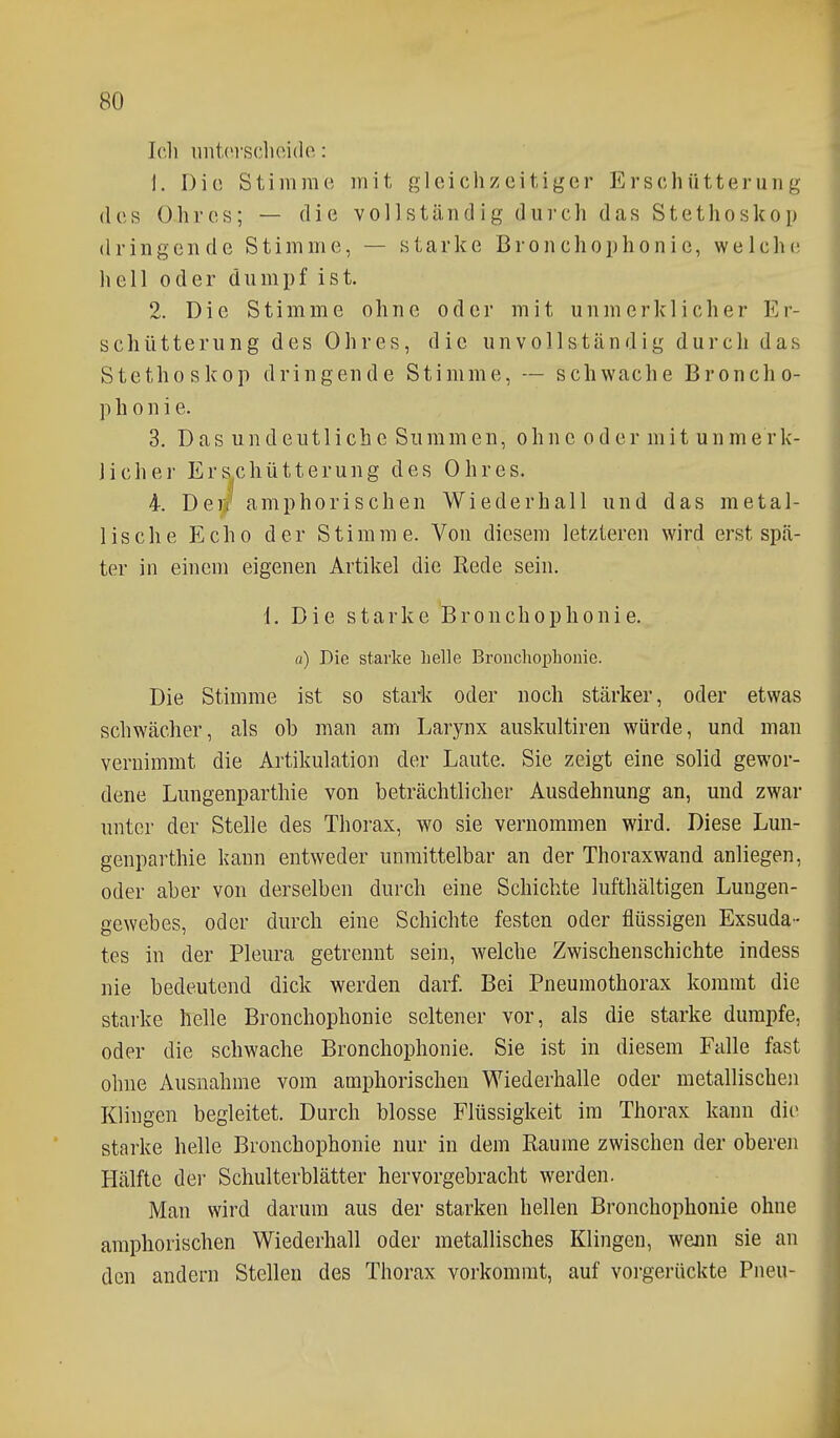 Ich iintci'sdioide: 1. Die Stimme mit gleichzeitiger Erschütterung des Ohres; — die vollständig durch das Stethoskop dringende Stimme, — starke B r o n c h o p h o n i c, welche; hell oder dumpf ist. 2. Die Stimme ohne oder mit unmerklicher Er- schütterung des Ohres, die unvollständig durch das Stethoskop dringende Stimme, — schwache Broncho- p h 0 n i e. 3. Das undeutliche Summen, ohne oder mit unmerk- licher Erschütterung des Ohres. 4. Der/ amphorisehen Wiederhall und das metal- lische Echo der Stimme. Von diesem letzteren wird erst spä- ter in einem eigenen Artikel die Rede sein. 1. Die starke Brouchophonie. a) Die starke helle Brouchophonie. Die Stimme ist so stark oder noch stärker, oder etwas schwächer, als ob man am Larynx auskultiren würde, und man vernimmt die Artikulation der Laute. Sie zeigt eine solid gewor- dene Lungenparthie von beträchtlicher Ausdehnung an, und zwar unter der Stelle des Thorax, wo sie vernommen wird. Diese Lun- genparthie kann entweder unmittelbar an der Thoraxwand anliegen, oder aber von derselben durch eine Schichte lufthältigen Luugen- gewebes, oder durch eine Schichte festen oder flüssigen Exsuda- tes in der Pleura getrennt sein, welche Zwischenschichte indess nie bedeutend dick werden darf. Bei Pneumothorax kommt die stai'ke helle Brouchophonie seltener vor, als die starke dumpfe, oder die schwache Brouchophonie. Sie ist in diesem Falle fast ohne Ausnahme vom amphorischen Wiederhalle oder metallischen Klingen begleitet. Durch blosse Flüssigkeit im Thorax kann die starke helle Brouchophonie nur in dem Räume zwischen der oberen Hälfte der Schulterblätter hervorgebracht werden. Man wird darum aus der starken hellen Brouchophonie ohne amphorischen Wiederhall oder metallisches Klingen, wenn sie an den andern Stellen des Thorax vorkommt, auf vorgerückte Pneu-