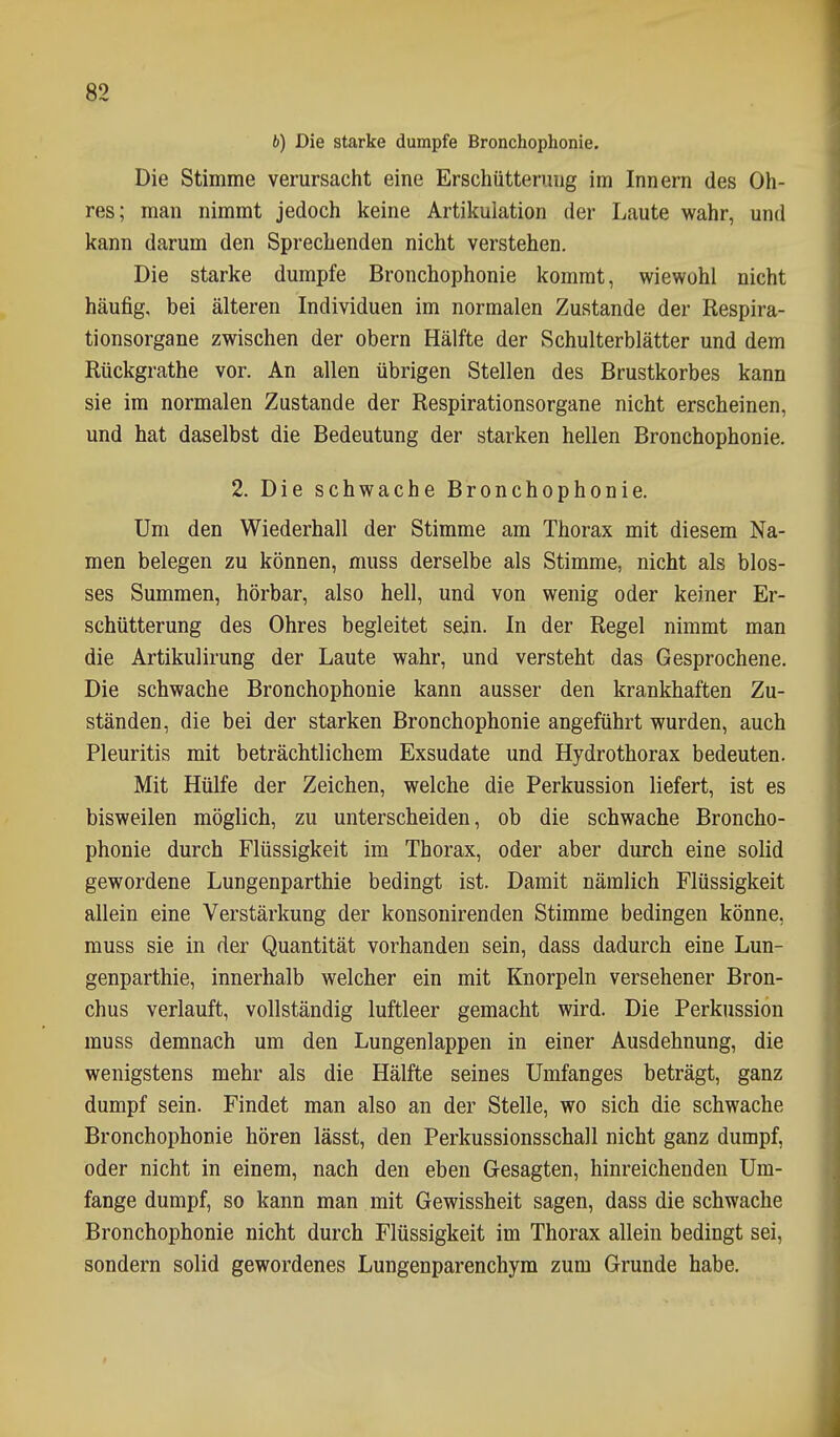 6) Die starke dumpfe Bronchophonie. Die Stimme verursacht eine Erschütterung im Innern des Oh- res; man nimmt jedoch keine Artikulation der Laute wahr, und kann darum den Sprechenden nicht verstehen. Die starke dumpfe Bronchophonie kommt, wiewohl nicht häufig, bei älteren Individuen im normalen Zustande der Respira- tionsorgane zwischen der obern Hälfte der Schulterblätter und dem Rückgrathe vor. An allen übrigen Stellen des Brustkorbes kann sie im normalen Zustande der Respirationsorgane nicht erscheinen, und hat daselbst die Bedeutung der starken hellen Bronchophonie. 2. Die schwache Bronchophonie. Um den Wiederhall der Stimme am Thorax mit diesem Na- men belegen zu können, muss derselbe als Stimme, nicht als blos- ses Summen, hörbar, also hell, und von wenig oder keiner Er- schütterung des Ohres begleitet sein. In der Regel nimmt man die Artikulirung der Laute wahr, und versteht das Gesprochene. Die schwache Bronchophonie kann ausser den krankhaften Zu- ständen, die bei der starken Bronchophonie angeführt wurden, auch Pleuritis mit beträchtlichem Exsudate und Hydrothorax bedeuten. Mit Hülfe der Zeichen, welche die Perkussion liefert, ist es bisweilen möglich, zu unterscheiden, ob die schwache Broncho- phonie durch Flüssigkeit im Thorax, oder aber durch eine solid gewordene Lungenparthie bedingt ist. Damit nämlich Flüssigkeit allein eine Verstärkung der konsonirenden Stimme bedingen könne, muss sie in der Quantität vorhanden sein, dass dadurch eine Lun- genparthie, innerhalb welcher ein mit Knorpeln versehener Bron- chus verlauft, vollständig luftleer gemacht wird. Die Perkussion muss demnach um den Lungenlappen in einer Ausdehnung, die wenigstens mehr als die Hälfte seines Umfanges beträgt, ganz dumpf sein. Findet man also an der Stelle, wo sich die schwache Bronchophonie hören lässt, den Perkussionsschall nicht ganz dumpf, oder nicht in einem, nach den eben Gesagten, hinreichenden Um- fange dumpf, so kann man mit Gewissheit sagen, dass die schwache Bronchophonie nicht durch Flüssigkeit im Thorax allein bedingt sei, sondern solid gewordenes Lungenparenchym zum Grunde habe.