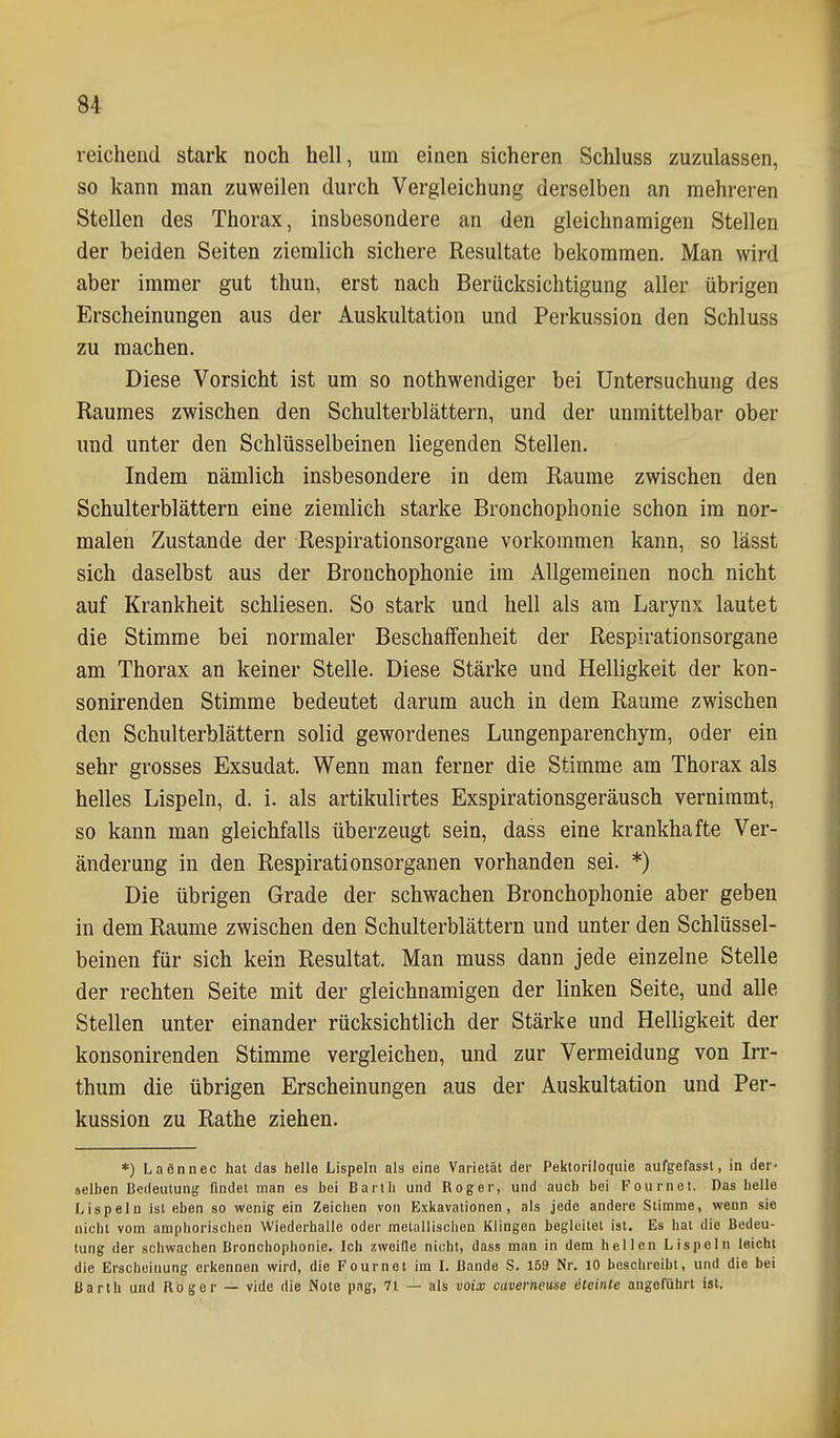 reichend stark noch hell, um einen sicheren Schluss zuzulassen, so kann man zuweilen durch Vergleichung derselben an mehreren Stellen des Thorax, insbesondere an den gleichnamigen Stellen der beiden Seiten ziemlich sichere Resultate bekommen. Man wird aber immer gut thun, erst nach Berücksichtigung aller übrigen Erscheinungen aus der Auskultation und Perkussion den Schluss zu machen. Diese Vorsicht ist um so nothwendiger bei Untersuchung des Raumes zwischen den Schulterblättern, und der unmittelbar ober und unter den Schlüsselbeinen liegenden Stellen. Indem nämlich insbesondere in dem Räume zwischen den Schulterblättern eine ziemlich starke Bronchophonie schon im nor- malen Zustande der Respirationsorgane vorkommen kann, so lässt sich daselbst aus der Bronchophonie im Allgemeinen noch nicht auf Krankheit schliesen. So stark und hell als am Larynx lautet die Stimme bei normaler Beschaffenheit der Respirationsorgane am Thorax an keiner Stelle. Diese Stärke und Helligkeit der kon- sonirenden Stimme bedeutet darum auch in dem Räume zwischen den Schulterblättern solid gewordenes Lungenparenchym, oder ein sehr grosses Exsudat. Wenn man ferner die Stimme am Thorax als helles Lispeln, d. i. als artikulirtes Exspirationsgeräusch vernimmt, so kann man gleichfalls überzeugt sein, dass eine krankhafte Ver- änderung in den Respirationsorganen vorhanden sei. *) Die übrigen Grade der schwachen Bronchophonie aber geben in dem Räume zwischen den Schulterblättern und unter den Schlüssel- beinen für sich kein Resultat. Man muss dann jede einzelne Stelle der rechten Seite mit der gleichnamigen der linken Seite, und alle Stellen unter einander rücksichtlich der Stärke und Helligkeit der konsonirenden Stimme vergleichen, und zur Vermeidung von Irv- thum die übrigen Erscheinungen aus der Auskultation und Per- kussion zu Rathe ziehen. *) Laennec hat das helle Lispeln als eine Varietät der Pektoriloquie aufgefasst, in der- selben Bedeutung findet man es bei Barth und Roger, und auch bei Fournet. Das hello Lispeln ist eben so wenig ein Zeichen von Exkavationen, als jede andere Stimme, wenn sie nicht vom amphorischen Wiederhalle oder metallischen Klingen begleitet ist. Es hat die Bedeu- tung der schwachen Bronchophonie. Ich zwoille nicht, dass man in dem hellen Lispeln leicht die Erscheinung erkennen wird, die Fournet im L Bande S. 159 Nr. 10 beschreibt, und die bei Barth und Roger — vide die Note pag, 7i — als uoix caverneuse eteinle angeführt ist.