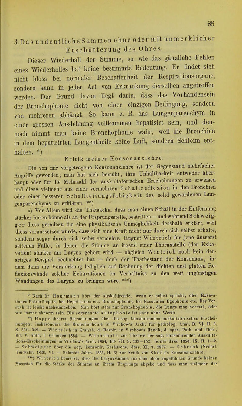 8b 3.DasiindeutlicheSummen ohne oder mit unmerklicher Erschütterung des Ohres. Dieser Wiederhall der Stimme, so wie das gänzliche Fehlen eines Wiederhalles hat keine bestimmte Bedeutung. Er findet sich nicht bloss bei normaler Beschaffenheit der Respirationsorgane, sondern kann in jeder Art von Erkrankung derselben angetroffen werden. Der Grund davon liegt darin, dass das Vorhandensein der Bronchophonie nicht von einer einzigen Bedingung, sondern von mehreren abhängt. So kann z. B. das Lungenparenchym in einer grossen Ausdehnung vollkommen hepatisirt sein, und den- noch nimmt man keine Bronchophonie wahr, weil die Bronchien in dem hepatisirten Lungentheile keine Luft, sondern Schleim ent- halten. *) Kritik meiner Konsonanzlehre. Die von mir vorgetragene Konsonanzlehre ist der Gegenstand mehrfacher Angriffe geworden; man hat sich bemüht, ihre ünhaltbarkeit entweder über- haupt oder für die Mehrzahl der auskultatorischen Erscheinungen zu erweisen und diese vielmehr aus einer vermehrten Schallreflexion in den Bronchien oder einer besseren Schallleitungsfähigkeit des solid gewordenen Lun- genparenchyms zu erklären. **) a) Vor Allem wird die Thatsache, dass man einen Schall in der Entfernung stärker hören könne als au der ürsprungsstelle, bestritten - und während Schweig- ger diess geradezu für eine physikalische Unmöglichkeit desshalb erklärt, weil diess voraussetzen würde, dass sich eine Kraft nicht nur durch sich selbst erhalte, sondern sogar durch sich selbst vermehre, läugnet Wintrich für jene äusserst seltenen Fälle, in denen die Stimme an irgend einer Thoraxstelle (der Exka- vation) stärker am Larynx gehört wird — obgleich Wintrich noch kein der- artiges Beispiel beobachtet hat — doch den Thatbestand der Konsonanz, in- dem dann die Verstärkung lediglich auf Kechnung der dichten und glatten Re- flexionswände solcher Exkavationen im Verhältniss zu den weit ungünstigen Wandungen des Larynx zu bringen wäre. ***) *) Nach Dr. Hourmann hört der Auskultirciide, wenn er selbst spricht, über Exkava- tionen Pektoriloquie, bei Hepatisation etc. Bronchophonie, bei Exsudaten Egophonie etc. Der Ver- such ist leicht nachzumachen. Man hört stets nur Bronchophonie, die Lunge mag normal, oder wie immer abnorm sein. Die sogenannte Autophonie ist ganz ohne Werth. **) Hoppe theoret. Betrachtungen über die sog. konsonirenden auskultatorischen Erschei- nungen, insbesondere die Bronchophonie in Virchow's Arch. für patholog. Anat. B. VI, H. S, S. 331—349. — Wintrich in Krankh. d. Respir. in Virchow's Handb, d. spec. Path. und Iber., Bd. V, Abth. I Erlangen 1854. — Wachsmuth zur Theorie der sog. konsonirenden Auskulta- tions-Erscheinungen in Virchow's Arch. 1854, Bd- VII, S. 139—152; ferner dass. 1856, IX, H. 1—2, — Schweigger über die sog. konsonir. Geräusche, dass. XI, 3, 1857. — Schrank (Nederl. Teidschr. 1826, VI. — Schmidt Jahrb. 1863, H. 6) zur Kritik von Skoda's Konsonanzlehre. *•*) Wintrich bemerkt, dass die Larynxstimme aus dem oben angeführten Grunde keinen Massslab für die Stärke der Stimme an ihrem Urspiunge abgebe und dass man vielmehr das