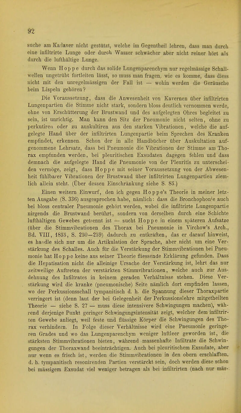 suche am Ka'.laver nicht gestützt, welche im Gegentheil lehren, dass man durch eine inültrirte Lunge oder durch Wasser schwächer aber nicht reiner hört als durch die lufthaltige Lunge. Wenn Hoppe durch das solide Lungenparenchym nur regelmässige Schall- wellen ungetrübt fortleiten lässt, so muss man fragen, wie es komme, dass uiess nicht mit den unregelmässigen der Fall ist — wohin werden die Geräusche beim Lispeln gehören? Die Voraussetzung, dass die Anwesenheit von Kavernen über infiltrirten Lungenpartien die Stimme nicht stark, sondern bloss deutlich vernommen werde, ohne von Erschütterung der Brustwaud und des aufgelegten Ohres begleitet zu sein, ist unrichtig. Man kann den Sitz der Pneumonie nicht selten, ohne zu perkutireti oder zu auskultiren aus den starken Vibrationen, welche die auf- gelegte Hand über der infiltrirten Lungenpartie beim Sprechen des Kranken empfindet, erkennen. Schon der in alle Handbücher über Auskultation auf- genommene Lehrsatz, dass bei Pneumonie die Vibrationen der Stimme am Tho- rax empfunden werden, bei pleuritischen Exsudaten dagegen fehlen und dass demnach die aufgelegte Hand die Pneumonie von der Pleuritis zu unterschei- den vermöge, zeigt, dass Hoppe mit seiner Voraussetzung von der Abwesen- heit fühlbarer Vibrationen der Brustwaud über infiltrirten Lungenpartien ziem- lich allein steht. (Über dessen Einschränkung siehe S. 8S.) Einen weitern Einwurf, den ich gegen Hoppe's Theorie in meiner letz- ten Ausgabe (S. 336) ausgesprochen habe, nämlich: dass die Bronchophon^e auch bei bloss centraler Pneumonie gehört werden, wobei die infiltrirte Lungenpartie nirgends die Brustwand berührt, sondern von derselben durch eine Schichte lufthältigen Gewebes getrennt ist — sucht Hoppe in einem späteren Aufsatze (über die Stimmvibrationen des Thorax bei Pneumonie in Virchow's Arch., Bd. Vni, 185S, S. 230—239) dadurch zu entkräften, das er darauf hinweist, es handle sich nur um die Artikulation der Sprache, aber nicht um eine Ver- stärkung des Schalles. Auch für die Verstärkung der Stimmvibrationen bei Pneu- monie hat Hoppe keine aus seiner Theorie fliessende Erklärung gefunden. Dass die Hepatisation nicht die alleinige Ursache der Verstärkung ist, lehrt das nur zeitweilige Auftreten der verstärkten Stimmvibrationen, welche auch zur Aus- dehnung des Infiltrates in keinem geraden Verhältnisse stehen. Diese Ver- stärkung wird die kranke (pneumonische) Seite nämlich dort empfinden lassen, wo der Perkussionsschall tympanitisch d. h. die Spannung dieser Thoraxpartie verringert ist (denn laut der bei Gelegenheit der Perkussionslehre mitgetheilten Theorie — siehe S. 27 — muss diese intensivere Schwingungen machen), wäh- rend derjenige Punkt geringer Schwingungsintensität zeigt, welcher dem infiltrir- ten Gewebe anliegt, weil feste und flüssige Körper die Schwingungen des Tho- rax verhindern. In Folge dieser Verhältnisse wird eine Pneumonie geringe- ren Grades und wo das Lungenparenchym weniger Inftleer geworden ist, die stärksten Stimm Vibrationen bieten, während massenhafte Infiltrate die Schwin- gungen der Thoraxwand beeinträchtigen. Auch bei pleuritischem Exsudate, aber nur wenn es frisch ist, werden die Stiramvibrationen in den obern erschlafften, d. h. tympanitisch resonirenden Partien verstärckt sein, doch werden diese schon bei massigem Exsudat viel weniger betragen als bei infiltrirten (nach nur mäs-