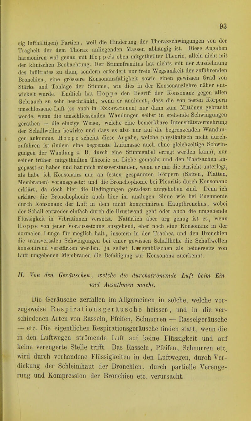 sig luftbältigeii) Partien, weil die Hinderung der Thoraxschwingungen von der Trägheit der dem Thorax anliegenden Massen abhängig ist. Diese Angaben harmouiren wol genau mit Iloppe's oben mitgetheilter Theorie, allein nicht mit der klinischen Beobachtung. Der Stimmfremitus hat nichts mit der Ausdehnung des Infiltrates zu thun, sondern erfordert nur freie Wegsarakeit der zuführenden Bronchien, eine grössere Konsonanzfähigkeit sowie einen gewissen Grad von Stärke und Tonlage der Stimme, wie dies in der Konsonanzlehre näher ent- wickelt wurde. Endlich hat Hoppe den Begriff der Konsonanz gegen allen Gebrauch zu sehr beschränkt, wenn er annimmt, dass die von festen Körpern umschlossene Luft (so auch in Exkavationen) nur dann zum Mittönen gebracht werde, wenn die umschliessenden Wandungen selbst in stehende Schwingungen gerathen — die einzige Weise, welche eine bemerkbare Intensitätsvermehi-ung der Schallwellen bewirke und dass es also nur auf die begrenzenden Wandun- gen ankomme. Hoppe scheint diese Angabe, welche physikalisch nicht durch- zuführen ist (indem eine begrenzte Luftmasse auch ohne gleichzeitige Schwin- gungen der Wandung z. B. durch eine Stimmgabel erregt werden kann), nur seiner früher mitgetheilten Theorie zu Liebe gemacht und den Thatsachen an- gepasst zu haben und hat mich missverstanden, wenn er mir die Ansicht unterlegt, als habe ich Konsonanz nur an festen gespannten Körpern (Saiten, Platten, Membranen) vorausgesetzt und die Bronchophonie bei Pleuritis durch Konsonanz erklärt, da doch hier die Bedingungen geradezu aufgehoben sind. Denn ich erkläre die Bronchophonie auch hier im analogen Sinne wie bei Pneumonie durch Konsonanz der Luft in dem nicht komprimirten Hauptbronchus, wobei der Schall entweder einfach durch die Brustwand geht oder auch die umgebende Flüssigkeit in Vibrationen versetzt. Natürlich aber arg genug ist es, wenn Hoppe von jeuer Voraussetzung ausgehend, eher noch eine Konsonanz in der normalen Lunge für möglich hält, insofern in der Trachea und den Bronchien die transversalen Schwingungen bei einer gewissen Schallhöhe die Schallwellen konsouirend verstärken werden, ja selbst Litngenbläschen als beiderseits von Luft umgebenen Membranen die Befähigung zur Konsonanz zuerkennt, //. Von den Geräuschen, loelche die durchströmende Luft beim Ein- und Ausathmen macht. Die Geräusche zerfallen im Allgemeinen in solche, welche vor- zugsweise Respirationsgeräusche heissen, und in die ver- schiedenen Arten von Rasseln, Pfeifen, Schnurren — Rasselgeräusche — etc. Die eigentlichen Respirationsgeräusche finden statt, wenn die in den Luftwegen strömende Luft auf keine Flüssigkeit und auf keine verengerte Stelle trifft. Das Rasseln, Pfeifen, Schnurren etc. wird durch vorhandene Flüssigkeiten in den Luftwegen, durch Ver- dickung der Schleimhaut der Bronchien, durch partielle Verenge- rung und Komprefasion der Bronchien etc. verursacht.