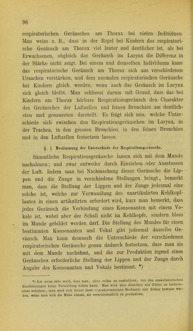 respiratorischen Geräusches am Thorax bei vielen Individuen. Man weiss z. B., dass in der Regel bei Kindern das respiratori- sche Geräusch am Thorax viel lauter und deutlicher ist, als bei Erwachsenen, obgleich das Geräusch im Larynx die Differenz in der Stärke nicht zeigt. Bei einem und demselben Individuum kann das respiratorische Geräusch am Thorax sich aus verschiedenen Ursachen verstärken, und dem normalen respiratorischen Geräusche bei Kindern gleich werden, wenn auch das Geräusch im Larynx sich gleich bleibt. Man schliesst darum mit Grund, dass das bei Kindern am Thorax hörbare Respirationsgeräusch den Charakter des Geräusches der Luftzellen und feinen Bronchien am deutlich- sten und genauesten darstellt. Es frägt sich nun, welche Unter- schiede sich zwischen den Respirationsgeräuschen im Larynx, in der Trachea, in den grossen Bronchien, in den feinen Bronchien und in den Luftzellen festsetzen lassen. §. 1. Besüiniuuiig der (Julerschiede der Resplratioiisgeräusche. Sämmtliche Respirationsgeräasche lassen sich mit dem Munde nachahmen; und zwar entweder durch Einziehen oder Ausstossen der Luft. Indem man bei Nachmachung dieser Geräusche die Lip- pen und die Zunge in verschiedene Stellungen bringt, bemerkt man, dass die Stellung der Lippen und der Zunge jedesmal eine solche ist, welche zur Verwandlung des unartikulirten Kehlkopf- lautes in einen artikulirten erfordert wird, kurz man bemerkt, dass jedes Geräusch die Verbindung eines Konsonanten mit einem Vo- kale ist, wobei aber der Schall nicht im Kehlkopfe, sondern bloss . im Munde gebildet werden darf. Die Stellung des Mundes für einen bestimmten Konsonanten und Vokal gibt jedesmal dasselbe Ge- räusch. Man kann demnach die Unterschiede der verschiedenen respiratorischen Geräusche genau dadurch festsetzen, dass man sie mit dem Munde nachahmt, und die zur Produktion irgend eines Geräusches erforderliche Stellung der Lippen und der Zunge durch Angabe des Konsonanten und Vokals bestimmt. *) *) Ich weiss sehr wohl, dass man, ohne selbst zu auskultiroii, von den auskultatorischen Erscheinungen keine Vorstellung haben kann. Man wird aber dieselben viel früher im Gedächt- nisse behalten, man wird sich ferner ihrer cliaraktoristischen Merkmale viel früher bewusst wer- den, wenn man sich die Mühe nimmt, sie verschiedentlich zu produZiren.