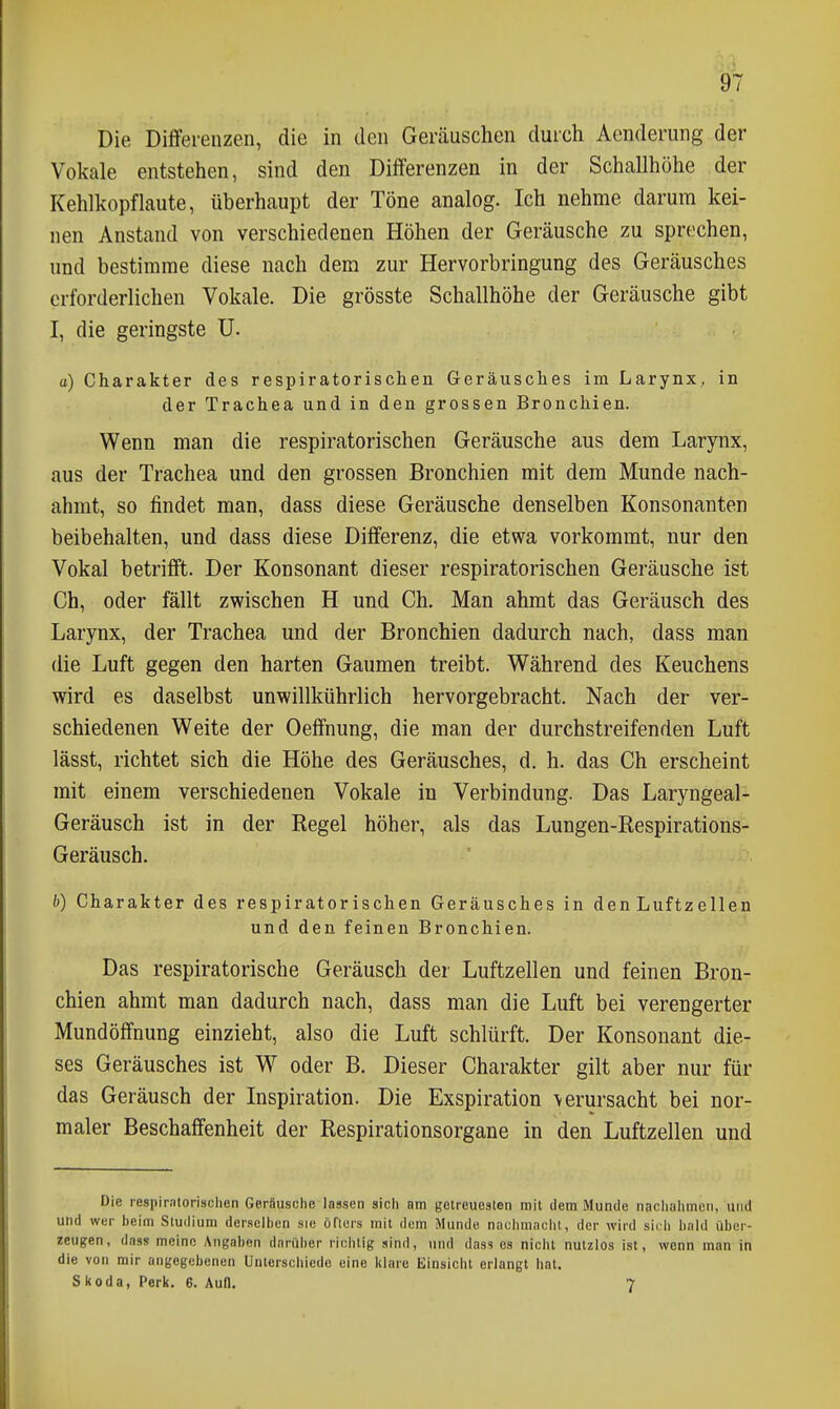 Die Differenzen, die in den Geräuschen durch Aenderung der Vokale entstehen, sind den Differenzen in der Schallhöhe der Kehlkopflaute, überhaupt der Töne analog. Ich nehme darum kei- nen Anstand von verschiedenen Höhen der Geräusche zu sprechen, und bestimme diese nach dem zur Hervorbringung des Geräusches erforderlichen Vokale. Die grösste Schallhöhe der Geräusche gibt I, die geringste U. o) Charakter des respiratorischen Geräusches im Larynx, in der Trachea und in den grossen Bronchien. Wenn man die respiratorischen Geräusche aus dem Larynx, aus der Trachea und den grossen Bronchien mit dem Munde nach- ahmt, so findet man, dass diese Geräusche denselben Konsonanten beibehalten, und dass diese Differenz, die etwa vorkommt, nur den Vokal betrifft. Der Konsonant dieser respiratorischen Geräusche ist Ch, oder fällt zwischen H und Ch. Man ahmt das Geräusch des Larynx, der Trachea und der Bronchien dadurch nach, dass man die Luft gegen den harten Gaumen treibt. Während des Keuchens wird es daselbst unwillkührlich hervorgebracht. Nach der ver- schiedenen Weite der Oeffnung, die man der durchstreifenden Luft lässt, richtet sich die Höhe des Geräusches, d. h. das Ch erscheint mit einem verschiedenen Vokale in Verbindung. Das Laryngeal- Geräusch ist in der Regel höher, als das Lungen-Respirations- Geräusch. b) Charakter des respiratorischen Geräusches in denLuftzellen und den feinen Bronchien. Das respiratorische Geräusch der Luftzellen und feinen Bron- chien ahmt man dadurch nach, dass man die Luft bei verengerter Mundöffnung einzieht, also die Luft schlürft. Der Konsonant die- ses Geräusches ist W oder B. Dieser Charakter gilt aber nur für das Geräusch der Inspiration. Die Exspiration verursacht bei nor- maler Beschaffenheit der Respirationsorgane in den Luftzellen und Die respiratonsclien Geräusche lassen sich am getreueslen mit dem Munde nachahmen, und und wer beim Studium dersclhen sie öflers mit dem Munde nachmacht, der wird sich bald über- zeugen, dass meine Angaben darüber richtig sind, und dass es nicht nutzlos ist, wenn man in die von mir angegebenen Unterschiede eine klare Einsicht erlangt hat. Skoda, Perk. 6. Aufl. 7