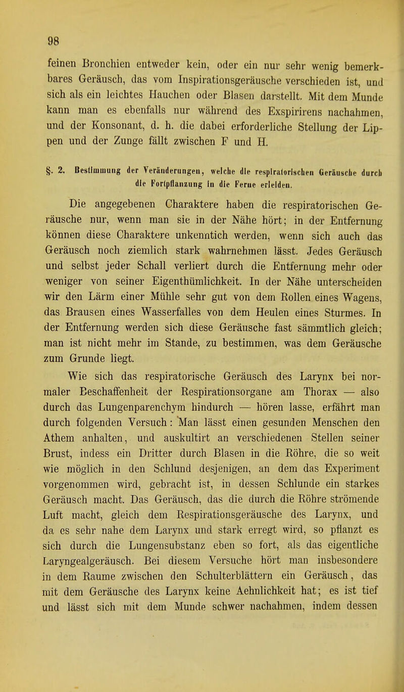 feinen Bronchien entweder kein, oder ein nur sehr wenig bemerk- bares Geräusch, das vom Inspirationsgeräusche verschieden ist, und sich als ein leichtes Hauchen oder Blasen darstellt. Mit dem Munde kann man es ebenfalls nur während des Exspirirens nachahmen, und der Konsonant, d. h. die dabei erforderliche Stellung der Lip- pen und der Zunge fällt zwischen F und H. §. 2. Bestimujung der Veränderungen, welche die respiratorischen Geräusche durch die Forlpflanzung in die Ferne erleiden. Die angegebenen Charaktere haben die respiratorischen Ge- räusche nur, wenn man sie in der Nähe hört; in der Entfernung können diese Charaktere unkenntich werden, wenn sich auch das Geräusch noch ziemlich stark wahrnehmen lässt. Jedes Geräusch und selbst jeder Schall verliert durch die Entfernung mehr oder weniger von seiner Eigenthümlichkeit. In der Nähe unterscheiden wir den Lärm einer Mühle sehr gut von dem Rollen eines Wagens, das Brausen eines Wasserfalles von dem Heulen eines Sturmes. In der Entfernung werden sich diese Geräusche fast sämmtlich gleich; man ist nicht mehr im Stande, zu bestimmen, was dem Geräusche zum Grunde liegt. Wie sich das respiratorische Geräusch des Larynx bei nor- maler Beschaffenheit der Respirationsorgane am Thorax — also durch das Lungenparenchym hindurch — hören lasse, erfährt man durch folgenden Versuch: Man lässt einen gesunden Menschen den Athem anhalten, und auskultirt an verschiedenen Stellen seiner Brust, indess ein Dritter durch Blasen in die Röhre, die so weit wie möglich in den Schlund desjenigen, an dem das Experiment vorgenommen wird, gebracht ist, in dessen Schlünde ein starkes Geräusch macht. Das Geräusch, das die durch die Röhre strömende Luft macht, gleich dem Respirationsgeräusche des Larynx, und da es sehr nahe dem Larynx und stark erregt wird, so pflanzt es sich durch die Lungensubstanz eben so fort, als das eigentliche Laryngealgeräusch. Bei diesem Versuche hört man insbesondere in dem Räume zwischen den Schulterblättei-n ein Geräusch, das mit dem Geräusche des Larynx keine Aehnlichkeit hat; es ist tief und lässt sich mit dem Munde schwer nachahmen, indem dessen