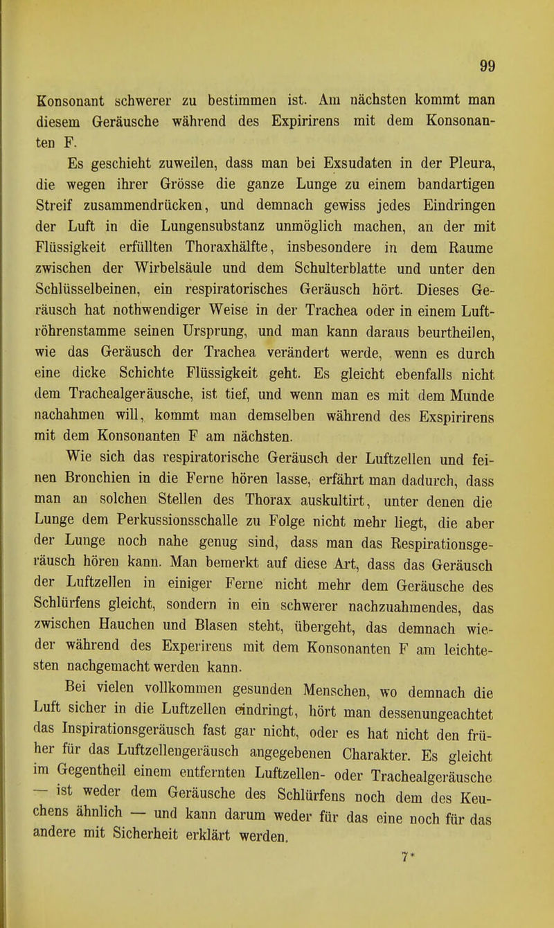 Konsonant «chwerer zu bestimmen ist. Am nächsten kommt man diesem Geräusche während des Expirirens mit dem Konsonan- ten F. Es geschieht zuweilen, dass man bei Exsudaten in der Pleura, die wegen ihrer Grösse die ganze Lunge zu einem bandartigen Streif zusammendrücken, und demnach gewiss jedes Eindringen der Luft in die Lungensubstanz unmöglich machen, an der mit Flüssigkeit erfüllten Thoraxhälfte, insbesondere in dem Räume zwischen der Wirbelsäule und dem Schulterblatte und unter den Schlüsselbeinen, ein respiratorisches Geräusch hört. Dieses Ge- räusch hat nothwendiger Weise in der Trachea oder in einem Luft- röhrenstamme seinen Ursprung, und man kann daraus beurtheilen, wie das Geräusch der Trachea verändert werde, wenn es durch eine dicke Schichte Flüssigkeit geht. Es gleicht ebenfalls nicht dem Trachealgeräusche, ist tief, und wenn man es mit dem Munde nachahmen will, kommt man demselben während des Exspirirens mit dem Konsonanten F am nächsten. Wie sich das respiratorische Geräusch der Luftzellen und fei- nen Bronchien in die Ferne hören lasse, erfährt man dadurch, dass man an solchen Stellen des Thorax auskultirt, unter denen die Lunge dem Perkussionsschalle zu Folge nicht mehr liegt, die aber der Lunge noch nahe genug sind, dass man das Respirationsge- räusch hören kann. Man bemerkt auf diese Ai't, dass das Geräusch der Luftzellen in einiger Ferne nicht mehr dem Geräusche des Schlürfens gleicht, sondern in ein schwerer nachzuahmendes, das zwischen Hauchen und Blasen steht, übergeht, das demnach wie- der während des Experirens mit dem Konsonanten F am leichte- sten nachgemacht werden kann. Bei vielen vollkommen gesunden Menschen, wo demnach die Luft sicher in die Luftzellen eindringt, hört man dessenungeachtet das Inspirationsgeräusch fast gar nicht, oder es hat nicht den frü- her für das Luftzellengeräusch angegebenen Charakter. Es gleicht im Gegentheil einem entfernten Luftzellen- oder Trachealgeräusche — ist weder dem Geräusche des Schlürfens noch dem des Keu- chens ähnlich — und kann darum weder für das eine noch für das andere mit Sicherheit erklärt werden, 7*