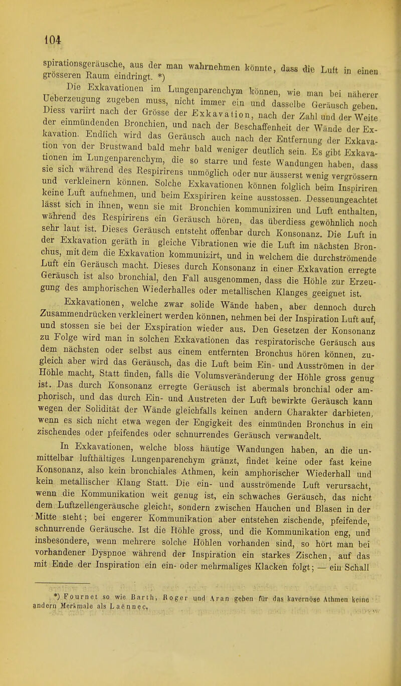 spirationsgeräusche, aus der man wahrnehmen könnte, da^ di« Luft in einen grosseren Raum eindringt. *) Die Exkavationen im Lungenparenchym können, wie man bei näherer üeber.eugung zugeben muss, nicht immer ein und dasselbe Geräusch geben. Diess vanir nach der Grösse der Exkavation, nach der Zahl und der Weite der einmündenden Bronchien, und nach der Beschaffenheit der Wände der Ex- kavation. Endlich wird das Geräusch auch nach der Entfernung der Exkava- tion von der Brustwand bald mehr bald weniger deutlich sein. Es gibt Exkava- Tlir .^;™Senparenchym, die so starre und feste Wandungen haben, dass sie sich wahrend des Respirirens unmöglich oder nur äusserst wenig vergrössern und verk einem können. Solche Exkavationen können folglich befm Inspiriren keine Luft aufiiehmen, und beim Exspiriren keine ausstossen. Dessenungeachtet lasst sich in ihnen, wenn sie mit Bronchien kommuniziren und Luft enthalten, wahrend des Respirirens ein Geräusch hören, das überdies« gewöhnlich noch sehr laut ist. Dieses Geräusch entsteht offenbar durch Konsonanz. Die Luft in der Exkavation geräth in gleiche Vibrationen wie die Luft im nächsten Bron- chus, mit dem die Exkavation kommunizirt, und in welchem die durchströmende Luft ein Geräusch macht. Dieses durch Konsonanz in einer Exkavation erregte Geräusch ist also bronchial, den Fall ausgenommen, dass die Höhle zur Erzeu- gung des amphorischen Wiederhalles oder metallischen Klanges geeignet ist. Exkavationen, welche zwar solide Wände haben, aber dennoch durch Zusammendrücken verkleinert werden können, nehmen bei der Lispiration Luft auf und Stessen sie bei der Exspiration wieder aus. Den Gesetzen der Konsonanz zu Folge wird man in solchen Exkavationen das respiratorische Geräusch aus dem nächsten oder selbst aus einem entfernten Bronchus hören können, zu- gleich aber wird das Geräusch, das die Luft beim Ein- und Ausströmen in der Hohle macht, Statt finden, falls die Volumsveränderung der Höhle gross genug ist. Das durch Konsonanz erregte Geräusch ist abermals bronchial oder am- phorisch, und das durch Ein- und Austreten der Luft bewirkte Geräusch kann wegen der Solidität der Wände gleichfalls keinen andern Charakter darbieten, wenn es sich nicht etwa wegen der Engigkeit des einmünden Bronchus in ein zischendes oder pfeifendes oder schnurrendes Geräusch verwandelt. In Exkavationen, welche bloss häutige Wandungen haben, an die un- mittelbar lufthaltiges Lungenparenchym gränzt, findet keine oder fast keine Konsonanz, also kein bronchiales Athmen, kein amphorischer Wiederhall und kein metallischer Klang Statt. Die ein- und ausströmende Luft verursacht, wenn die Kommunikation weit genug ist, ein schwaches Geräusch, das nicht dem Luftzellengeräusche gleicht, sondern zwischen Hauchen und Blasen in der • Mitte steht; bei engerer Kommunikation aber entstehen zischende, pfeifende, schnurrende Geräusche. Ist die Höhle gross, und die Kommunikation eng, und insbesondere, wenn mehrere solche Höhlen vorhanden sind, so hört man bei vorhandener Dyspnoe während der Inspiration ein starkes Zischen, auf das mit Ende der Inspiration ein ein- oder mehrmaliges Klacken folgt; — ein Schall *) Fournet so wie Barth, Roger und .\ran geben für d«? kavernöse Athmen keine andern Merkmale als Lacnnec,
