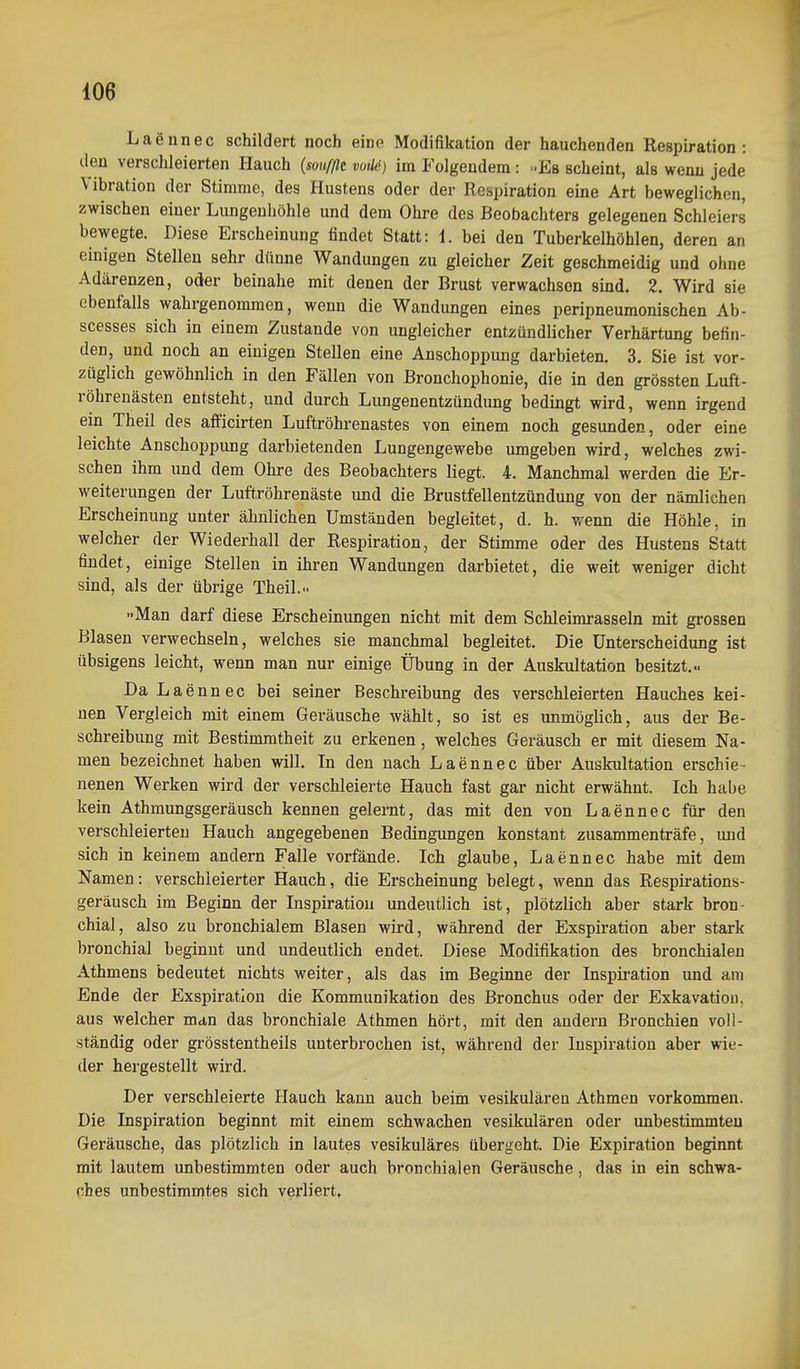 Laennec schildert noch eine Modifikation der hauchenden Respiration: den verschleierten Hauch {soufßt vuüd) im Folgendem: -Es scheint, als wenn jede Vibration der Stimme, des Hustens oder der Respiration eine Art beweglichen, zwischen einer Lungeuhöhle und dem Ohre des Beobachters gelegenen Schleiers bewegte. Diese Erscheinung findet Statt: 1. bei den Tuberkelhöhlen, deren an einigen Stellen sehr dünne Wandungen zu gleicher Zeit geschmeidig und ohne Adärenzen, oder beinahe mit denen der Brust verwachsen sind. 2. Wird sie ebenfalls wahrgenommen, wenn die Wandungen eines peripneumonischen Ab- scesses sich in einem Zustande von ungleicher entzündlicher Verhärtung befin- den, und noch an einigen Stellen eine Anschoppung darbieten. 3. Sie ist vor- züglich gewöhnlich in den Fällen von Bronchophonie, die in den grössten Luft- röhrenästen entsteht, und durch Lungenentzündung bedingt wird, wenn irgend ein Theil des afficirten Luftröhrenastes von einem noch gesunden, oder eine leichte Anschoppung darbietenden Lungengewebe umgeben wird, welches zwi- schen ihm und dem Ohre des Beobachters liegt. 4. Manchmal werden die Er- weiterungen der Luftröhrenäste und die Brustfellentzündung von der nämlichen Erscheinung unter ähnlichen Umständen begleitet, d. h. wenn die Höhle, in welcher der Wiederhall der Respiration, der Stimme oder des Hustens Statt findet, einige Stellen in ihren Wandungen darbietet, die weit weniger dicht sind, als der übrige Theil... Man darf diese Erscheinungen nicht mit dem Schleimrasseln mit grossen Blasen verwechseln, welches sie manchmal begleitet. Die Unterscheidung ist übsigens leicht, wenn man nur einige Übung in der Auskultation besitzt... Da Laennec bei seiner Beschreibung des verschleierten Hauches kei- nen Vergleich mit einem Geräusche wählt, so ist es unmöglich, aus der Be- schreibung mit Bestimmtheit zu erkenen, welches Geräusch er mit diesem Na- men bezeichnet haben will. In den nach Laennec über Auskultation erschie- nenen Werken wird der verschleierte Hauch fast gar nicht erwähnt. Ich habe kein Athmungsgeräusch kennen gelernt, das mit den von Laennec für den verschleierten Hauch angegebenen Bedingungen konstant zusammenträfe, und sich in keinem andern Falle vorfände. Ich glaube, Laennec habe mit dem Namen: verschleierter Hauch, die Erscheinung belegt, wenn das Respirations- geräusch im Beginn der Inspiration undeutlich ist, plötzlich aber stark bron- chial, also zu bronchialem Blasen wird, während der Exspiration aber stark bronchial beginnt und undeutlich endet. Diese Modifikation des bronchialen Athmens bedeutet nichts weiter, als das im Beginne der Inspiration imd am Ende der Exspiration die Kommunikation des Bronchus oder der Exkavation, aus welcher man das bronchiale Athmen hört, mit den andern Bronchien voll- ständig oder grösstentheils unterbrochen ist, während der Inspiration aber wie- der hergestellt wird. Der verschleierte Hauch kann auch beim vesikulären Athmen vorkommen. Die Inspiration beginnt mit einem schwachen vesikulären oder unbestimmten Geräusche, das plötzlich in lautes vesikuläres übergeht. Die Expiration beginnt mit lautem unbestimmten oder auch bronchialen Geräusche, das in ein schwa- ches unbestimmtes sich verliert.