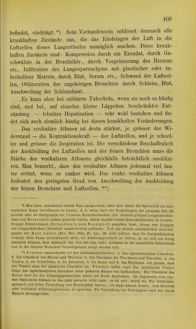 befindet, eindringt. *) Sein Vorhandensein schliesst demnach alle krankhaften Zustände aus, die das Kindringen der Luft in die Lnftzellen dieses Lungentheiles unmöglich machen. Diese krank- haften Zustände sind: Kompression durch ein Exsudat, durch Ge- schwülste in der Brusthöhle, durch Vergrösserung des Herzens etc., Infiltration des Lungenparenchyms mit plastischer oder tu- berkulöser Materie, durch Blut, Serum etc., Schwund der Luftzel- len, Obliteration der zugehörigen Bronchien durch Schleim, Blut, Anschwellung der Schleimhaut. Es kann aber bei solitären Tuberkeln, wenn sie noch so häufig sind, und bei, auf einzelne kleine Läppchen beschränkter Ent- zündung — lobuläre Hepatisation — sehr wohl bestehen und fin- det sich auch ziemlich häufig bei diesen krankhaften Veränderungen. Das vesikuläre Athmen ist desto stärker, je grösser der Wi- derstand — die Kontraktionskraft — der Luftzellen, und je schnel- ler und grösser die Inspiration ist. Die verschiedene Beschaffenheit der Auskleidung der Luftzellen und der feinen Bronchien rauss die Stärke des vesikulären Athmens gleichfalls beträchtlich modifizi- ren. Man bemerkt, dass das vesikuläre Athmen jedesmal viel lau- ter ertönt, wenn es rauher wird. Das rauhe vesikuläre Athmen bedeutet den geringsten Grad von Anschwellung der Auskleidung der feinen Bronchien und Luftzellen. **) ') Man kann ohneweiters diesen Satz ausäpi'cclien, ohne sich durch die Spccialiiät des ana- tomischen Baues heelnflussen zu lassen, d. h. wenn auch die Forschungen der jüngsten Zeit die Ansicht über die Endigungen der Kleinsten Brouchialästchen (die ehemals gilligen Lungsenendblä- ohcn von Reise isen) anders gestaltet haben, indem mandie letzten Bronchialästchen in trichter- förmige Erweiterungen (Infundibula nach Rossignol) ausgehen lässt, denen erst Gruppen von Lungenbläschen (Alveolen) raaulbeerartig aufsitzen. Und aus diesem anatomischen Gesichts- punkte hat Hyde Salter (Brit. Rev. ISfil, 27. Apr., 28. Juli) erklärt, dass die Lungenbläschen vermöge ihres Baues unvermögend seien, ein Athmungsgeräusch zu liefern, da sie sich nur wenig erweitern können, dass demnach der Sitz des sog. vesin. Athmens in die eigentliche Infundibula und in die feinsten Bronchial-Verzweigungen erlegt werden soll. **) Fournet unterscheidet beiden Athmungsgeräuschen: 1. den eigenthümlichen Charakter, 2. den Charakter des Harten und Weichen, 3. den Charakter des Trockenen und Feuchten, 4. das Timbre, 5. die Schallhöhe, 6. die Intensität, 7. die Dauer und 8. den Rhythmus. Ich glaube, dass das Timbre eben der eigentliche Charakter ist. Fournet selbst sagt: Da» metallische Timbre bildet den eigenthümlichen Charakter einer gewissen Klasse von Geräuschen. Der Charakter des Harten win! bei den Athmungsgeräuschen besser mit Rauh bezeichnet. Im Gegensatze zum rau- hen vesikulären Athmen ist das ganz normale nicht rauh; es ist zart, weich etc. Das Athmungs- geräusch ruft keine Vorstellung von Feuchtigkeit hervor; ich finde keinen Grund, vom feuchten oder trockenen Aihmungsgerflusche zu sprechen. Die Vorstellung von Feuchtigkeit wird nur durch Rasseln hervorgerufen.