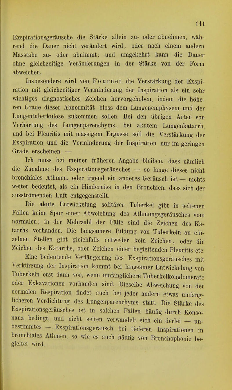 iU Exspirationsgeräusche die Stärke allein zu- oder abnehmen, wäh- rend die Dauer nicht verändert wird, oder nach einem andern Masstabe zu- oder abnimmt; und umgekehrt kann die Dauer ohne gleichzeitige Veränderungen in der Stärke von der Form abweichen. Insbesondere wird von Fournet die Verstärkung der Exspi- ration mit gleichzeitiger Verminderung der Inspiration als ein sehr wichtiges diagnostisches Zeichen hervorgehoben, indem die höhe- ren Grade dieser Abnormität bloss dem Lungenemphysem und der Lungentuberkulose zukommen sollen. Bei den übrigen Arten von Verhärtung des Lungenparenchyms, bei akutem Lungenkatarrh, und bei Pleuritis mit massigem Ergüsse soll die Verstärkung der Exspiration und die Verminderung der Inspiration nur im geringen Grade erscheinen. — Ich muss bei meiner früheren Angabe bleiben, dass nämlich die Zunahme des Exspirationsgeräusches — so lange dieses nicht bronchiales Athmcn, oder irgend ein anderes Geräusch ist — nichts weiter bedeutet, als ein Hinderniss in den Bronchien, dass sich der ausströmenden Luft entgegenstellt. Die akute Entwickelung solitärer Tuberkel gibt in seltenen Fällen keine Spur einer Abweichung des Athmungsgeräusches vom normalen; in der Mehrzahl der Fälle sind die Zeichen des Ka- tarrhs vorhanden. Die langsamere Bildung von Tuberkeln an ein- zelnen Stellen gibt gleichfalls entweder kein Zeichen, oder die Zeichen des Katarrhs, oder Zeichen einer begleitenden Pleuritis etc. Eine bedeutende Veriängerung des Exspirationsgeräusches mit Verkürzung der Inspiration kommt bei langsamer Entwickelung von Tuberkeln erst dann vor, wenn umfänglichere Tuberkelkonglomerate oder Exkavationen vorhanden sind. Dieselbe Abweichung von der normalen Respiration findet auch bei jeder andern etwas umfäng- licheren Verdichtung des Lungenparenchyms statt. Die Stärke des Exspirationsgeräusches ist in solchen Fällen häufig durch Konso- nanz bedingt, und nicht selten verwandelt sich ein deriei — un- bestimmtes - Exspirationsgeräusch bei tieferen Inspirationen in bronchiales Athmen, so wie es auch häufig von Bronchophonie be- gleitet wird.