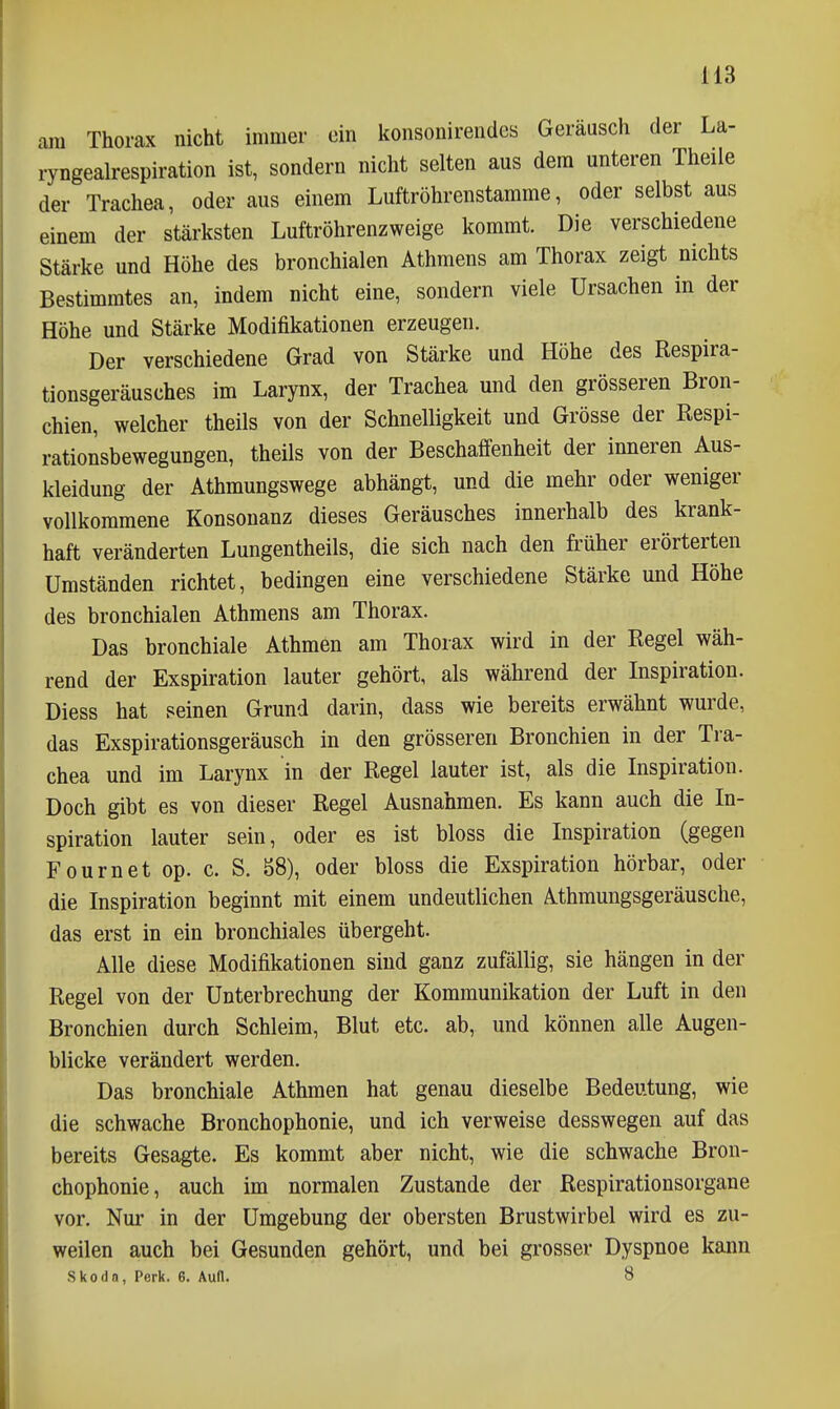 am Thorax nicht immer ein konsonirendes Geräusch der La- ryngealrespiration ist, sondern nicht selten aus dem unteren Theile der Trachea, oder aus einem Luftröhrenstamme, oder selbst aus einem der stärksten Luftröhrenzweige kommt. Die verschiedene Stärke und Höhe des bronchialen Athmens am Thorax zeigt nichts Bestimmtes an, indem nicht eine, sondern viele Ursachen in der Höhe und Stärke Modifikationen erzeugen. Der verschiedene Grad von Stärke und Höhe des Respira- tionsgeräusches im Larynx, der Trachea und den grösseren Bron- chien, welcher theils von der Schnelligkeit und Grösse der ßespi- rationsbewegungen, theils von der Beschaffenheit der inneren Aus- kleidung der Athmungswege abhängt, und die mehr oder weniger vollkommene Konsonanz dieses Geräusches innerhalb des krank- haft veränderten Lungentheils, die sich nach den früher erörterten Umständen richtet, bedingen eine verschiedene Stärke und Höhe des bronchialen Athmens am Thorax. Das bronchiale Athmen am Thorax wird in der Regel wäh- rend der Exspiration lauter gehört, als während der Inspiration. Diess hat seinen Grund darin, dass wie bereits erwähnt wurde, das Exspirationsgeräusch in den grösseren Bronchien in der Tra- chea und im Larynx in der Regel lauter ist, als die Inspiration. Doch gibt es von dieser Regel Ausnahmen. Es kann auch die In- spiration lauter sein, oder es ist bloss die Inspiration (gegen Fournet op. c. S. 58), oder bloss die Exspiration hörbar, oder die Inspiration beginnt mit einem undeutlichen Athmungsgeräusche, das erst in ein bronchiales übergeht. Alle diese Modifikationen sind ganz zufällig, sie hängen in der Regel von der Unterbrechung der Kommunikation der Luft in den Bronchien durch Schleim, Blut etc. ab, und können alle Augen- blicke verändert werden. Das bronchiale Athmen hat genau dieselbe Bedeutung, wie die schwache Bronchophonie, und ich verweise desswegen auf das bereits Gesagte. Es kommt aber nicht, wie die schwache Bron- chophonie, auch im normalen Zustande der Respirationsorgane vor. Nur in der Umgebung der obersten Brustwirbel wird es zu- weilen auch bei Gesunden gehört, und bei grosser Dyspnoe kann Skoda, Perk. 6. Aull. 8