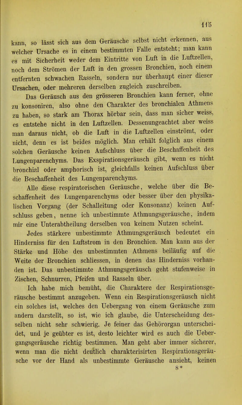 kann, so lässt sich aus dem Geräusche selbst nicht erkennen, aus welcher Ursache es in einem bestimmten Falle entsteht; man kann es mit Sicherheit weder dem Eintritte von Luft in die Luftzellen, noch dem Strömen der Luft in den grossen Bronchien, noch einem entfernten schwachen Rasseln, sondern nur überhaupt einer dieser Ursachen, oder mehreren derselben zugleich zuschreiben. Das Geräusch aus den grösseren Bronchien kann ferner, ohne zu konsoniren, also ohne den Charakter des bronchialen Athmens zu haben, so stark am Thorax hörbar sein, dass man sicher weiss, es entstehe nicht in den Luftzellen. Dessenungeachtet aber weiss man daraus nicht, ob die Luft in die Luftzellen einströmt, oder nicht, denn es ist beides möglich. Man erhält folglich aus einem solchen Geräusche keinen Aufschluss über die Beschaffenheit des Lungenparenchyms. Das Exspirationsgeräusch gibt, wenn es nicht bronchial oder amphorisch ist, gleichfalls keinen Aufschluss über die Beschaffenheit des Lungenparenchyms. Alle diese respiratorischen Geräusche, welche über die Be- schaffenheit des Lungenparenchyms oder besser über den physika- lischen Vorgang (der Schalleitung oder Konsonanz) keinen Auf- schluss geben, nenne ich unbestimmte Athmungsgeräusche, indem mir eine Unterabtheilung derselben von keinem Nutzen scheint. Jedes stärkere unbestimmte Athmungsgeräusch bedeutet ein Hinderniss für den Luftstrom in den Bronchien, Man kann aus der Stärke und Höhe des unbestimmten Athmens beiläufig auf die Weite der Bronchien schliessen, in denen das Hinderniss vorhan- den ist. Das unbestimmte Athmungsgeräusch geht stufenweise in Zischen, Schnurren, Pfeifen und Rasseln über. Ich habe mich bemüht, die Charaktere der Respirationsge- räusche bestimmt anzugeben. Wenn ein Respirationsgeräusch nicht ein solches ist, welches den Uebergang von einem Geräusche zum andern darstellt, so ist, wie ich glaube, die Unterscheidung des- selben nicht sehr schwierig. Je feiner das Gehörorgan unterschei- det, und je geübter es ist, desto leichter wird es auch die Ueber- gangsgeräusche richtig bestimmen. Man geht aber immer sicherer, wenn man die nicht deutlich charakterisirten Respirationsgeräu- sche vor der Hand als unbestimmte Geräusche ansieht, keinen 8*