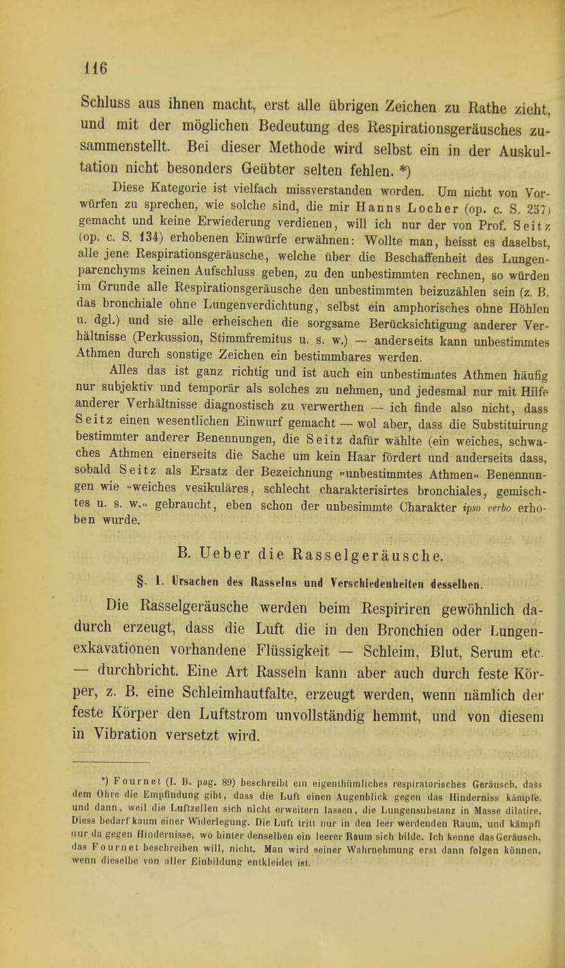 Schluss aus ihnen macht, erst alle übrigen Zeichen zu ßathe zieht, und mit der möglichen Bedeutung des Hespirationsgeräusches zu- sammenstellt. Bei dieser Methode wird selbst ein in der Auskul- tation nicht besonders Geübter selten fehlen. *) Diese Kategorie ist vielfach missverstandea worden. Um nicht von Vor- würfen zu sprechen, wie solche sind, die mir Hanns Locher (op. c. S. 237) gemacht und keine Erwiederung verdienen, will ich nur der von Prof. Seitz (op. c. S. 134) erhobenen Einwürfe erwähnen: Wollte man, heisst es daselbst, alle jene Respirationsgeräusche, welche über die Beschaffenheit des Lungen- parenchyms keinen Aufschluss geben, zu den unbestimmten rechnen, so würden im Grunde alle Respiralionsgeräusche den unbestimmten beizuzählen sein (z. B. das bronchiale ohne Lungenverdichtung, selbst ein amphorisches ohne Höhlen u. dgl.) und sie alle erheischen die sorgsame Berücksichtigung anderer Ver- hältnisse (Perkussion, Stimmfremitus u. s. w.) — anderseits kann unbestimmtes Athmen durch sonstige Zeichen ein bestimmbares werden. Alles das ist ganz richtig und ist auch ein unbestimmtes Athmen häufig nur subjektiv und temporär als solches zu nehmen, und jedesmal nur mit Hilfe anderer Verhältnisse diagnostisch zu verwerthen — ich finde also nicht, dass Seitz einen wesentlichen Einwurf gemacht — wol aber, dass die Substituirung bestimmter anderer Benennungen, die Seitz dafür wählte (ein weiches, schwa- ches Athmen einerseits die Sache um kein Haar fördert und anderseits dass, sobald Seitz als Ersatz der Bezeichnung unbestimmtes Athmen.. Benennun- gen wie -weiches vesikuläres, schlecht charakterisirtes bronchiales, gemisch- tes u. s. w... gebraucht, eben schon der unbesimmte Charakter ipso verbo erho- ben wurde, B. lieber die Rasselgeräusche. §. 1. Ursachen des Rasseins und Verschiedenheiten desselben. Die Rasselgeräusche werden beim Respiriren gewöhnlich da- durch erzeugt, dass die Luft die in den Bronchien oder Lungen- exkavationen vorhandene Flüssigkeit — Schleim, Blut, Serum etc. — durchbricht. Eine Art Rasseln kann aber auch durch feste Kör- per, z. B. eine Schleimhautfalte, erzeugt werden, wenn nämlich der feste Körper den Luftstrom unvollständig hemmt, und von diesem in Vibration versetzt wird. *) Fournet (I. B. pag. 89) beschreibt ein eigenibümliches icspiratorisches Geräusch, dnSs dem Ohre die Empfindung gibt, dass die Luft einen Augenblicit gegen das Hindorniss kämpfe, und dann, weil die Luflzeilen sich nicht erweitern lassen, die Lungensubstanz in Masse dilalirc. Diess bedarf kaum einer Widerlegung. Die Luft tritt nur in den leer werdenden Raum, und kämpO nur da gegen Hindernisse, wo hinter denselben ein leerer Raum sich bilde. Ich kenne dasGeräusch, das Fournet beschreiben will, nicht. Man wird seiner Wahrnehmung erst dann folgen können, wenn dieselbe von aller Einbildung entkleidet ist.