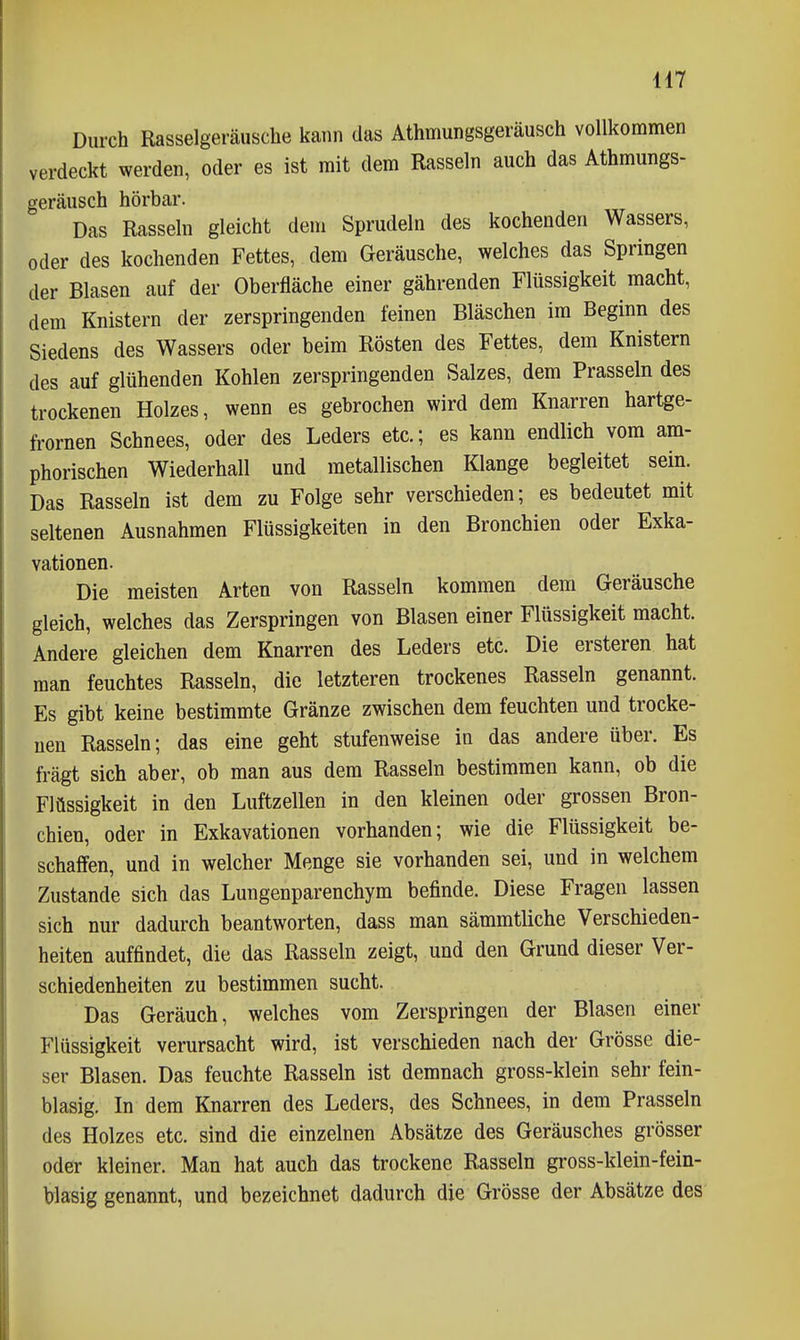 Durch Rasselgeräusche kann das Athmungsgeräusch vollkommen verdeckt werden, oder es ist mit dem Rasseln auch das Athmungs- geräusch hörbar. Das Rasseln gleicht dem Sprudeln des kochenden Wassers, oder des kochenden Fettes, dem Geräusche, welches das Springen der Blasen auf der Oberfläche einer gährenden Flüssigkeit macht, dem Knistern der zerspringenden feinen Bläschen im Beginn des Siedens des Wassers oder beim Rösten des Fettes, dem Knistern des auf glühenden Kohlen zerspringenden Salzes, dem Prasseln des trockenen Holzes, wenn es gebrochen wird dem Knarren hartge- fi'ornen Schnees, oder des Leders etc.; es kann endlich vom am- phorischen Wiederhall und metallischen Klange begleitet sein. Das Rasseln ist dem zu Folge sehr verschieden; es bedeutet mit seltenen Ausnahmen Flüssigkeiten in den Bronchien oder Exka- vationen. Die meisten Arten von Rasseln kommen dem Geräusche gleich, welches das Zerspringen von Blasen einer Flüssigkeit macht. Andere gleichen dem Knarren des Leders etc. Die ersteren hat man feuchtes Rasseln, die letzteren trockenes Rasseln genannt. Es gibt keine bestimmte Gränze zwischen dem feuchten und trocke- nen Rasseln; das eine geht stufenweise in das andere über. Es fragt sich aber, ob man aus dem Rasseln bestimmen kann, ob die Flüssigkeit in den Luftzellen in den kleinen oder grossen Bron- chien, oder in Exkavationen vorhanden; wie die Flüssigkeit be- schaffen, und in welcher Menge sie vorhanden sei, und in welchem Zustande sich das Lungenparenchym befinde. Diese Fragen lassen sich nur dadurch beantworten, dass man sämmtliche Verschieden- heiten auffindet, die das Rasseln zeigt, und den Grund dieser Ver- schiedenheiten zu bestimmen sucht. Das Geräuch, welches vom Zerspringen der Blasen einer Flüssigkeit verursacht wird, ist verschieden nach der Grösse die- ser Blasen. Das feuchte Rasseln ist demnach gross-klein sehr fein- blasig. In dem Knarren des Leders, des Schnees, in dem Prasseln des Holzes etc. sind die einzelnen Absätze des Geräusches grösser oder kleiner. Man hat auch das trockene Rasseln gross-klein-fein- blasig genannt, und bezeichnet dadurch die Grösse der Absätze des