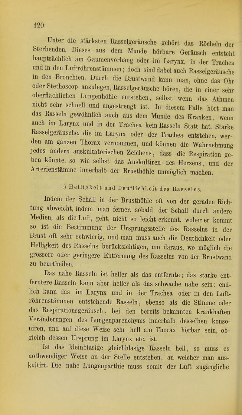 Unter die stärksten Rasselgeräusche gehört das Röcheln der Sterbenden. Dieses aus dem Munde hörbare Geräusch entsteht hauptsächlich am Gaumenvorhang oder im Larynx, in der Trachea und in den Luftröhrenstämmen; doch sind dabei auch Rasselgeräusche m den Bronchien. Durch die Brustwand kann man, ohne das Ohr oder Stethoscop anzulegen, Rasselgeräusche hören, die in einer sehr oberflächlichen Lungenhöhle entstehen, selbst wenn das Athmen nicht sehr schnell und angestrengt ist. In diesem Falle hört man das Rasseln gewöhnlich auch aus dem Munde des Kranken, wenn auch im Larynx und in der Trachea kein Rasseln Statt hat.'starke Rasselgeräusche, die im Larynx oder der Trachea entstehen, wer- den am ganzen Thorax vernommen, und können die Wahrnehmung jedes andern auskultatorischen Zeichens, dass die Respiration ge- ben könnte, so wie selbst das Auskultiren des Herzens, und der Arterienstämme innerhalb der Brusthöhle unmöglich machen. e) Helligkeit und Deutlichkeit des Rasselns. Indem der Schall in der Brusthöhle oft von der geraden Rich- tung abweicht, indem man ferner, sobald der Schall durch andere Medien, als die Luft, geht, nicht so leicht erkennt, woher er kommt so ist die Bestimmung der Ursprungsstelle des Rasseins in der Brust oft sehr schwierig, und man muss auch die Deutlichkeit oder Helligkeit des Rasseins berücksichtigen, um daraus, wo möglich die grössere oder geringere Entfernung des Rasseins von der Brustwand zu beurtheilen. Das nahe Rasseln ist heller als das entfernte; das starke ent- ferntere Rasseln kann aber heller als das schwache nahe sein: end- lich kann das im Larynx und in der Trachea oder in den Luft- röhrenstämmen entstehende Rasseln, ebenso als die Stimme oder das Respirationsgeräusch, bei den bereits bekannten krankhaften Veränderungen des Lungenparenchyms innerhalb desselben konso- niren, und auf diese Weise sehr hell am Thorax hörbar sein, ob- gleich dessen Ursprung im Larynx etc. ist. Ist das kleinblasige gleichblasige Rasseln hell, so muss es nothwendiger Weise an der Stelle entstehen, an welcher man aus- kuJtjrt, Die nahe Lungenparthie muss somit der Luft zugängliche