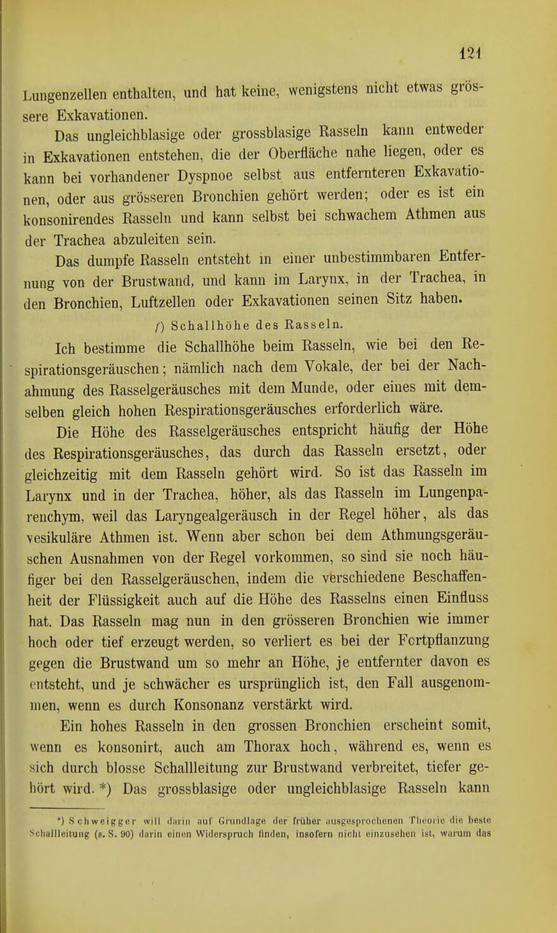 Luiigenzellen enthalten, und hat keine, wenigstens nicht etwas grös- sere Exkavationen. Das ungleichblasige oder grossblasige Rasseln kann entweder in Exkavationen entstehen, die der Oberfläche nahe liegen, oder es kann bei vorhandener Dyspnoe selbst aus entfernteren Exkavatio- nen, oder aus grösseren Bronchien gehört werden; oder es ist ein konsonirendes Rasseln und kann selbst bei schwachem Athmen aus der Trachea abzuleiten sein. Das dumpfe Rasseln entsteht m einer unbestimmbaren Entfer- nung von der Brustwand, und kann im Larynx, in der Trachea, in den Bronchien, Luftzellen oder Exkavationen seinen Sitz haben. f) Sdiallhöhe des Rasseln. Ich bestimme die Schallhöhe beim Rasseln, wie bei den Re- spirationsgeräuschen ; nämlich nach dem Vokale, der bei der Nach- ahmung des Rasselgeräusches mit dem Munde, oder eines mit dem- selben gleich hohen Respirationsgeräusches erforderlich wäre. Die Höhe des Rasselgeräusches entspricht häufig der Höhe des Respirationsgeräusches, das durch das Rasseln ersetzt, oder gleichzeitig mit dem Rasseln gehört wird. So ist das Rasseln im Larynx und in der Trachea, höher, als das Rasseln im Lungenpa- renchym, weil das Laryngealgeräusch in der Regel höher, als das vesikuläre Athmen ist. Wenn aber schon bei dem Athmungsgeräu- schen Ausnahmen von der Regel vorkommen, so sind sie noch häu- figer bei den Rasselgeräuschen, indem die verschiedene Beschaffen- heit der Flüssigkeit auch auf die Höhe des Rasseins einen Einfluss hat. Das Rasseln mag nun in den grösseren Bronchien wie immer hoch oder tief erzeugt werden, so verliert es bei der Fortpflanzung gegen die Brustwand um so mehr an Höhe, je entfernter davon es entsteht, und je schwächer es ursprünglich ist, den Fall ausgenom- men, wenn es durch Konsonanz verstärkt wird. Ein hohes Rasseln in den grossen Bronchien erscheint somit, wenn es konsonirt, auch am Thorax hoch, während es, wenn es sich durch blosse Schallleitung zur Brustwand verbreitet, tiefer ge- hört wird. *) Das grossblasige oder ungleichblasige Rasseln kann *) Schweiggei will duiiii auf Grundlage der früher ausgesprochenen Tlieoriu die beste Scliallleitung (s. S. 90) darin einon Widerspruch finden, insofern nicht einzusehen ist, warum das