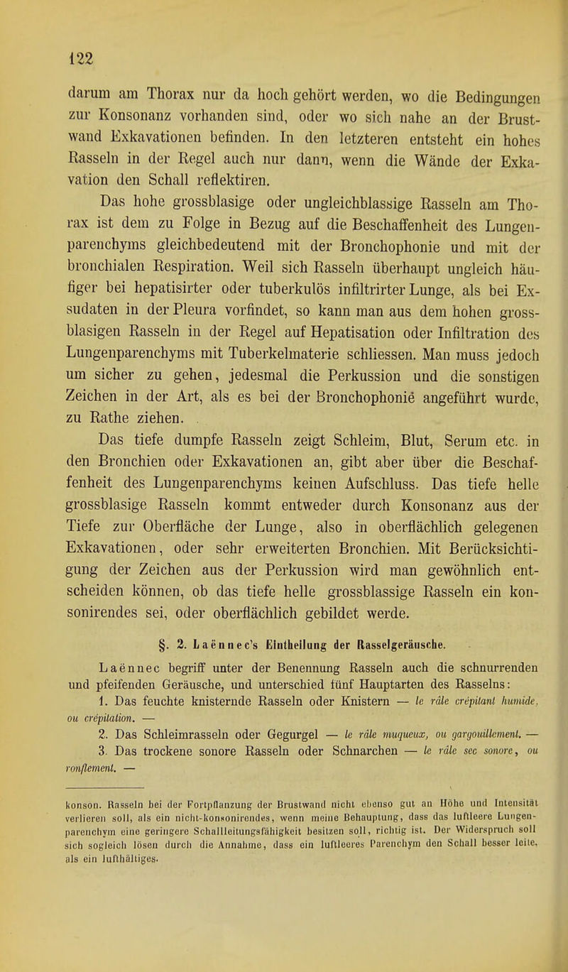 darum am Thorax nur da hoch gehört werden, wo die Bedingungen zur Konsonanz vorhanden sind, oder wo sich nahe an der Brust- wand Exkavationen befinden. In den letzteren entsteht ein hohes Rassehl in der Regel auch nur dann, wenn die Wände der Exka- vation den Schall reflektiren. Das hohe grossblasige oder ungleichblassige Rasseln am Tho- rax ist dem zu Folge in Bezug auf die Beschaffenheit des Lungen- parenchyms gleichbedeutend mit der Bronchophonie und mit der bronchialen Respiration. Weil sich Rasseln überhaupt ungleich häu- figer bei hepatisirter oder tuberkulös infiltrirter Lunge, als bei Ex- sudaten in der Pleura vorfindet, so kann man aus dem hohen gross- blasigen Rasseln in der Regel auf Hepatisation oder Infiltration des Lungenparenchyms mit Tuberkelmaterie schliessen. Man muss jedoch um sicher zu gehen, jedesmal die Perkussion und die sonstigen Zeichen in der Art, als es bei der Bronchophonie angeführt wurde, zu Rathe ziehen. Das tiefe dumpfe Rasseln zeigt Schleim, Blut, Serum etc. in den Bronchien oder Exkavationen an, gibt aber über die Beschaf- fenheit des Lungenparenchyms keinen Aufschluss. Das tiefe helle grossblasige Rasseln kommt entweder durch Konsonanz aus der Tiefe zur Oberfläche der Lunge, also in oberflächlich gelegenen Exkavationen, oder sehr erweiterten Bronchien. Mit Berücksichti- gung der Zeichen aus der Perkussion wird man gewöhnlich ent- scheiden können, ob das tiefe helle grossblassige Rasseln ein kon- sonirendes sei, oder oberflächlich gebildet werde. §. 2. Laennec's Einthellung der Rasselgeräusche. Laennec begriff unter der Benennung Rasseln auch die schnurrenden und pfeifenden Geräusche, und unterschied fünf Hauptarten des Rasseins: 1. Das feuchte knisternde Rasseln oder Knistern — k räk crepiiant Immide. ou crepüalion. — 2. Das Schleimrasseln oder Gegurgel — le räle muqucux, ou gargouilkmenl. — 3. Das trockene sonore Rasseln oder Schnarchen — k räk sec sonore, ou ronßemenl. — konson. Rasseln bei der FortpHanzung der Brustwand nicht eljenso gut an Höiio und Intensität verlieren soll, als ein nichl-konsonirendes, wenn meine Behauptung, dass das luftleere Lungen- parenchym eine geringere Schallleitungsfähigkcit besitzen soll, richtig ist. Der Widerspruch soll sich sogleich lösen durcli die Annahme, dass ein luftleeres Parenchym den Schall besser leite, als ein iufthäliiges.