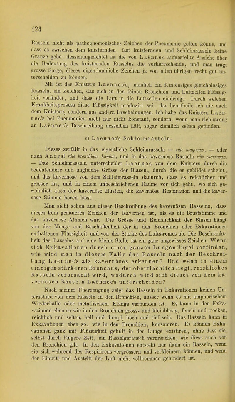 Rasseln nicht als pathoguomonisches Zeichen der Pneumonie gelten könne, und dass es zwischen dem knisternden, fast knisternden und Schleimrasseln keine Gränze gehe; dessenungeachtet ist die von Laennec aufgestellte Ansicht über die Bedeutung des knisternden Rasseins die vorherrschende, und man trägt grosse Sorge, dieses eigenthümliche Zeichen ja von allen übrigen recht gut un- terscheiden zu können. Mir ist das Knistern Laennec's, nämlich ein feinblasiges gleichblasigeii Rasseln, ein Zeichen, das sich in den feinen Bronchien und Luftzellen Flüssig- keit vorfindet, und dass die Luft in die Luftzellen eindringt. Durch welchen Krankheitsprozess diese Flüssigkeit produzirt sei, das beurtheile ich nie nach dem Knistern, sondern aus andern Erscheinungen. Ich habe das Knistern Laen- n e c's bei Pneumonien nicht niu- nicht konstant, sondern, wenn man sich streng an Laennec's Beschreibung desselben hält, sogar ziemlich selten gefunden. b) Laennec's Schleimrasseln. Dieses zerfällt in das eigentliche Schleimrasseln — räle muqueux, — oder nach Andral räle bronchiquc humide, und in das kavernöse Rasseln räle cavemeux. — Das Schleimrasseln unterscheidet Laennec von dem Knistern durch die bedeutendere und ungleiche Grösse der Blasen, durch die es gebildet scheint; und das kavernöse von dem Schleimrasseln dadurch, dass es reichlicher und grösser ist, und in einem unbeschriebenen Räume vor sich geht, wo sich ge- wöhnlich auch der kavernöse Husten, die kavernöse Respiration und die kaver- nöse Stimme hören lässt. Man sieht schon aus dieser Beschreibung des kavernösen Rasseins, dass dieses kein genaueres Zeichen der Kavernen ist, als es die Bruststimme und das kavernöse Athmen war. Die Grösse und Reichlichkeit der Blasen hängt von der Menge und Beschaffenheit der in den Bronchien oder Exkavationen enthaltenen Flüssigkeit und von der Stärke des Luftstromes ab. Die Beschränkt- heit des Rasseins auf eine kleine Stelle ist ein ganz ungewisses Zeichen. Wenn sich Exkavationen durch einen ganzen Lungenflügel vorfinden, wie wird man in diesem Falle das Rasseln nach der Beschrei- bung Laennec's als kavernöses erkennen? Und wenn in einem einzigen stärkeren Bronchus, der oberflächlich liegt, reichliches Rasseln verursacht wird, wodurch wird sich dieses von dem ka- vernösen Rasseln Laennec's unterscheiden? Nach meiner Überzeugung zeigt das Rasseln in Exkavationen keinen Un- terschied von dem Rasseln in den Bronchien, ausser wenn es mit amphorischem Wiederhalle oder metallischem Klange verbunden ist. Es kann in den Exka- vationen eben so wie in den Bronchien gross- und kleinblasig, feucht und trocken, reichlich und selten, hell und dumpf, hoch und tief sein. Das Rasseln kann in JJxkavationen eben so, wie in den Bronchien, konsoniren. Es können Exka- vationen ganz mit Flüssigkeit gefüllt in der Lunge existiren, ohne dass sie, selbst durch längere Zeit, ein Rasselgeräusch verursachen, wie diess auch von den Bronchien gilt. In den Exkavationen entsteht nur dann ein Rasseln, wenn sie sich während des Respirirens vergrössern and verkleinern können, und wenn der Eintritt und Austritt der Luft nicht vollkommen gehindert ist.