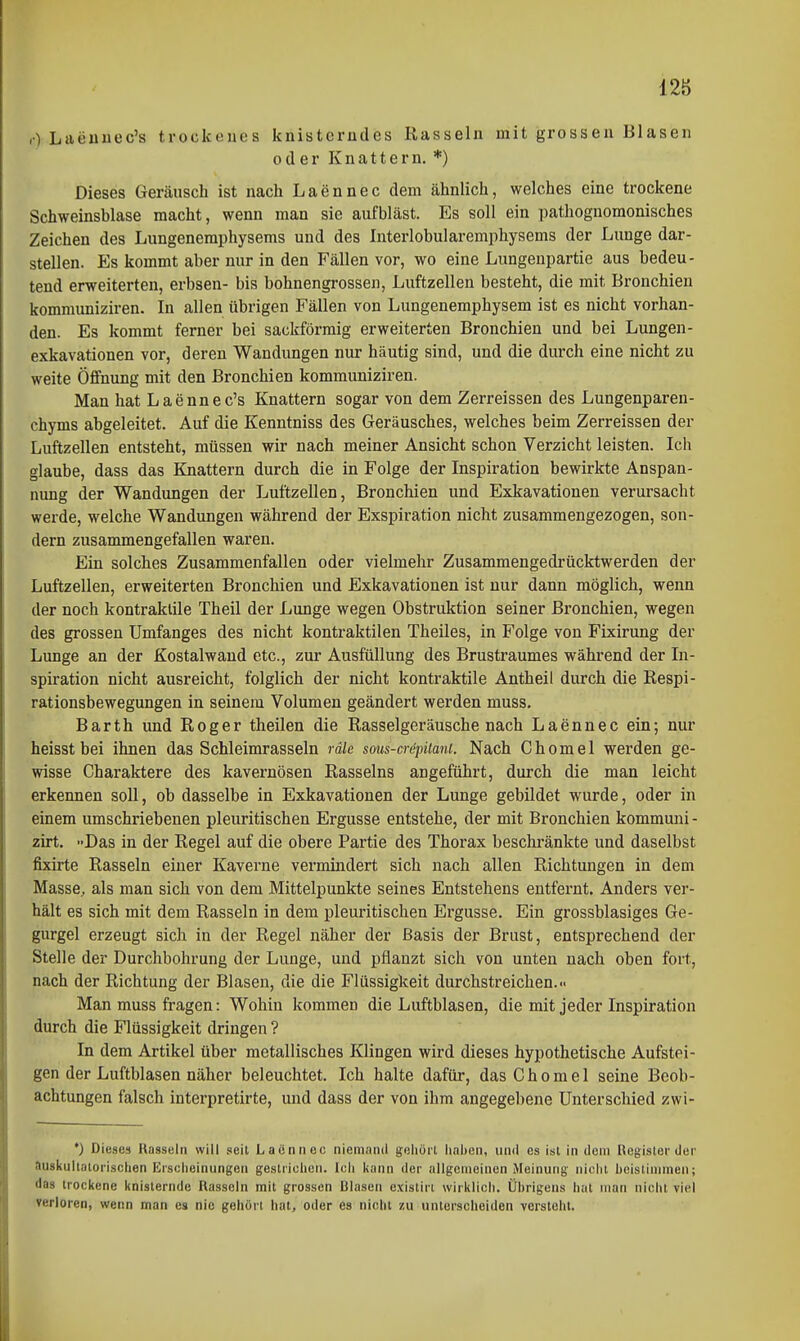 ,) Laeuuec's trockenes knisterndes Rasseln mit grossen Blasen oder Knattern. *) Dieses Geräusch ist nach Laennec dem ähnlich, welches eine trockene Schweinsblase macht, wenn man sie aufbläst. Es soll ein pathognomonisches Zeichen des Lungeneraphysems und des Interlobularemphysems der Lunge dar- stellen. Es kommt aber nur in den Fällen vor, wo eine Lungenpartie aus bedeu- tend erweiterten, erbsen- bis bohnengrossen, Luftzellen besteht, die mit Bronchien kommuniziren. In allen übrigen Fällen von Lungenemphysem ist es nicht vorhan- den. Es kommt ferner bei sackförmig erweiterten Bronchien und bei Lungen- exkavationen vor, deren Wandungen nur häutig sind, und die diu-ch eine nicht zu weite Öffnung mit den Bronchien kommuniziren. Man hat Laennec's Knattern sogar von dem Zerreissen des Lungenparen- chyms abgeleitet. Auf die Kenntniss des Geräusches, welches beim Zerreissen der Luftzellen entsteht, müssen wir nach meiner Ansicht schon Verzicht leisten. Ich glaube, dass das Knattern durch die in Folge der Inspiration bewirkte Anspan- nung der Wandungen der Luftzellen, Bronchien und Exkavationen verursacht werde, welche Wandungen während der Exspiration nicht zusammengezogen, son- dern zusammengefallen waren. Ein solches Zusammenfallen oder vielmehr Zusammengedrücktwerden der Luftzellen, erweiterten Bronchien und Exkavationen ist nur dann möglich, wenn der noch kontraktile Theil der Lunge wegen Obstruktion seiner Bronchien, wegen des grossen Umfanges des nicht kontraktilen Theiles, in Folge von Fixirung der Lunge an der Kostalwand etc., zur Ausfüllung des Brustraumes während der In- spiration nicht ausreicht, folglich der nicht kontraktile Antheil durch die Respi- rationsbewegungen in seinem Volumen geändert werden muss. Barth und Roger theilen die Rasselgeräuschenach Laennec ein; nur heisst bei ihnen das Schleimrasseln räle sous-crepüani. Nach Ghomel werden ge- wisse Charaktere des kavernösen Rasseins angeführt, durch die man leicht erkennen soll, ob dasselbe in Exkavationen der Lunge gebildet wurde, oder in einem umschriebenen pleuritischen Ergüsse entstehe, der mit Bronchien kommuni - zirt. »Das in der Regel auf die obere Partie des Thorax beschränkte und daselbst fixirte Rasseln einer Kaverne vermindert sich nach allen Richtungen in dem Masse, als man sich von dem Mittelpunkte seines Entstehens entfernt. Anders ver- hält es sich mit dem Rasseln in dem pleuritischen Ergüsse. Ein grossblasiges Ge- gurgel erzeugt sich in der Regel näher der Basis der Brust, entsprechend der Stelle der Durchbohrung der Lunge, und pflanzt sich von unten nach oben fort, nach der Richtung der Blasen, die die Flüssigkeit durchstreichen... Man muss fragen: Wohin kommen die Luftblasen, die mit jeder Inspiration durch die Flüssigkeit dringen ? In dem Artikel über metallisches Klingen wird dieses hypothetische Aufstei- gen der Luftblasen näher beleuchtet. Ich halte dafür, das Ohornel seine Beob- achtungen falsch interpretirte, und dass der von ihm angegebene Unterschied zwi- *) Dieses Rasseln will seit Laännec niemand geliörl haben, und es ist in dem Register dei' auskullaloiischen Erscheinungen gestrichen. Icli kann der allgemeinen Meinung nicht hcistlnimen; das trockene knisternde Rasseln mit grossen Blasen existiri wirklicli. Übrigens hat man niclu viel verloren, wenn man es nie gehört hat, oder es nicht zu unterscheiden versteht.